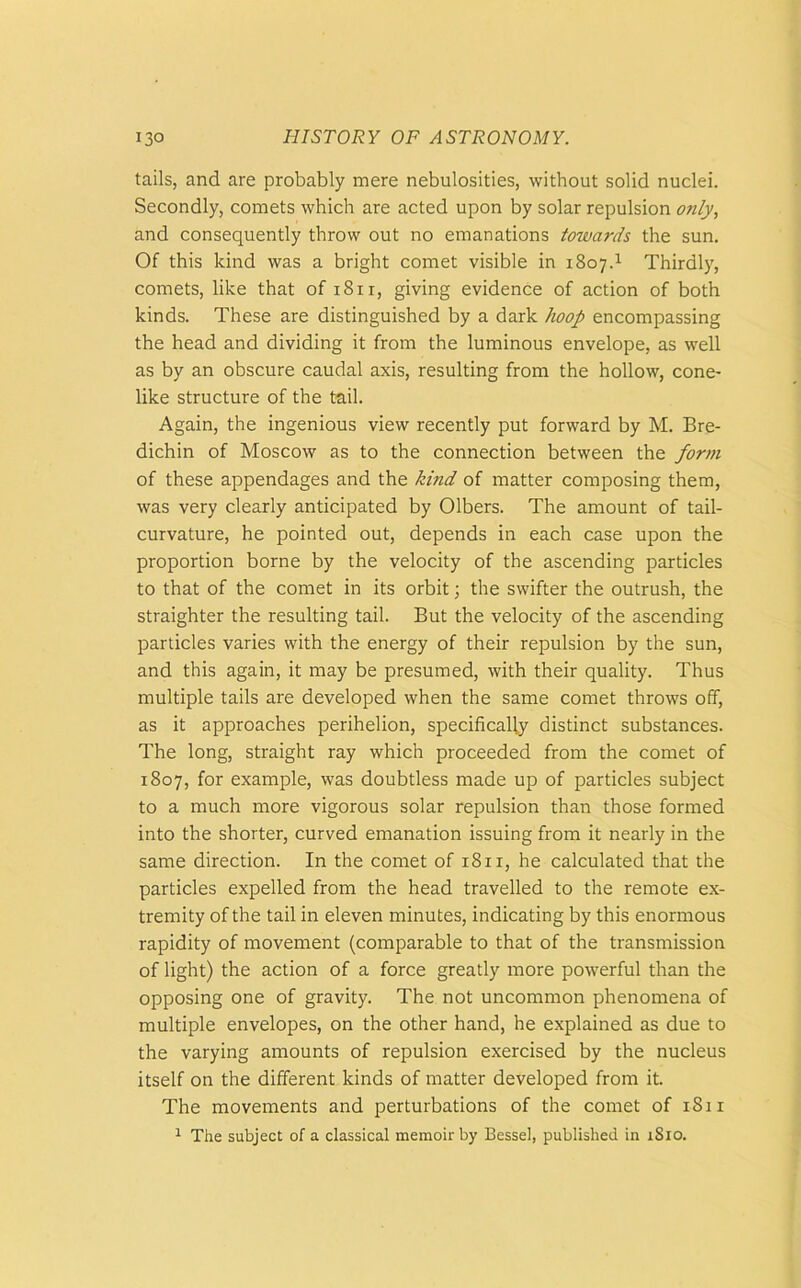 tails, and are probably mere nebulosities, without solid nuclei. Secondly, comets which are acted upon by solar repulsion only, and consequently throw out no emanations towards the sun. Of this kind was a bright comet visible in 1807.1 Thirdly, comets, like that of i8ir, giving evidence of action of both kinds. These are distinguished by a dark hoop encompassing the head and dividing it from the luminous envelope, as well as by an obscure caudal axis, resulting from the hollow, cone- like structure of the tail. Again, the ingenious view recently put forward by M. Bre- dichin of Moscow as to the connection between the form of these appendages and the kind of matter composing them, was very clearly anticipated by Olbers. The amount of tail- curvature, he pointed out, depends in each case upon the proportion borne by the velocity of the ascending particles to that of the comet in its orbit; the swifter the outrush, the straighter the resulting tail. But the velocity of the ascending particles varies with the energy of their repulsion by the sun, and this again, it may be presumed, with their quality. Thus multiple tails are developed when the same comet throws off, as it approaches perihelion, specifically distinct substances. The long, straight ray which proceeded from the comet of 1807, for example, was doubtless made up of particles subject to a much more vigorous solar repulsion than those formed into the shorter, curved emanation issuing from it nearly in the same direction. In the comet of 18 n, he calculated that the particles expelled from the head travelled to the remote ex- tremity of the tail in eleven minutes, indicating by this enormous rapidity of movement (comparable to that of the transmission of light) the action of a force greatly more powerful than the opposing one of gravity. The not uncommon phenomena of multiple envelopes, on the other hand, he explained as due to the varying amounts of repulsion exercised by the nucleus itself on the different kinds of matter developed from it. The movements and perturbations of the comet of 1811 1 The subject of a classical memoir by Bessel, published in 1S10.