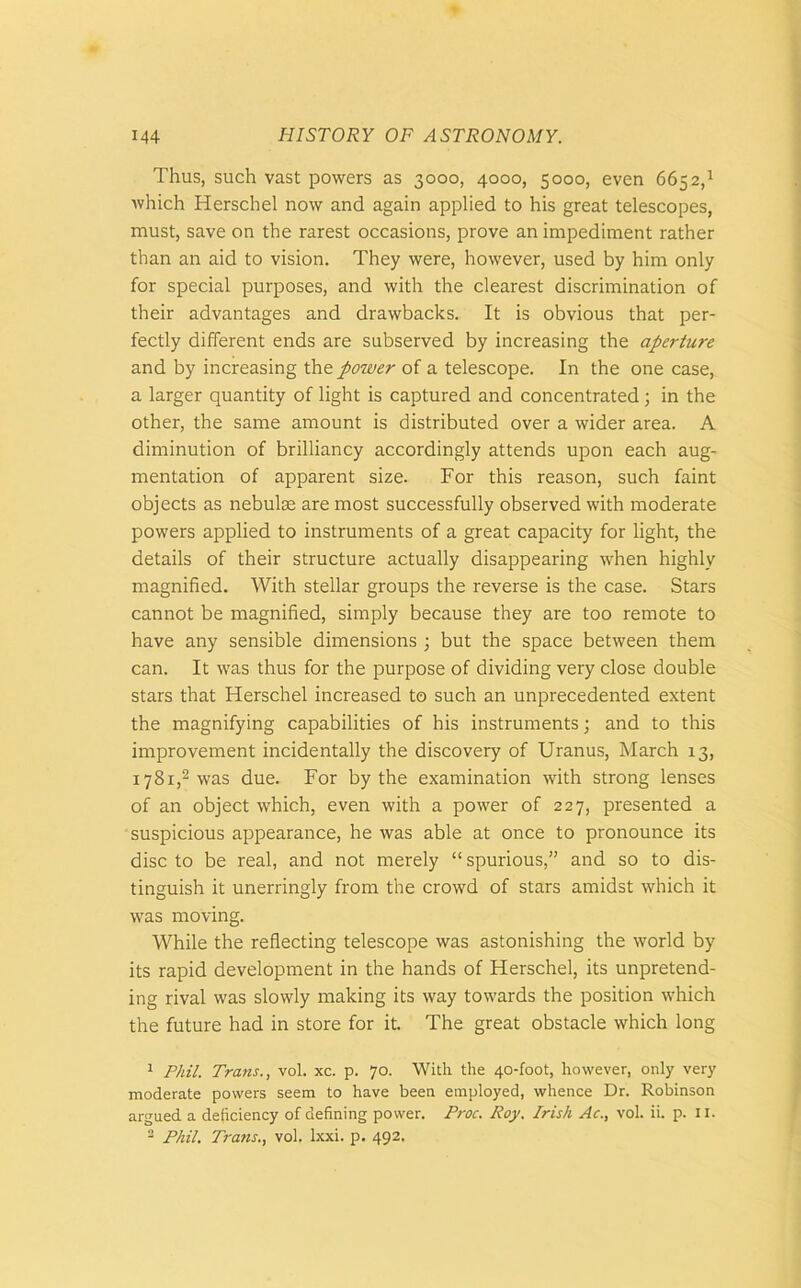 Thus, such vast powers as 3000, 4000, 5000, even 6652,1 which Herschel now and again applied to his great telescopes, must, save on the rarest occasions, prove an impediment rather than an aid to vision. They were, however, used by him only for special purposes, and with the clearest discrimination of their advantages and drawbacks. It is obvious that per- fectly different ends are subserved by increasing the aperture and by increasing the power of a telescope. In the one case, a larger quantity of light is captured and concentrated ; in the other, the same amount is distributed over a wider area. A diminution of brilliancy accordingly attends upon each aug- mentation of apparent size. For this reason, such faint objects as nebulae are most successfully observed with moderate powers applied to instruments of a great capacity for light, the details of their structure actually disappearing when highly magnified. With stellar groups the reverse is the case. Stars cannot be magnified, simply because they are too remote to have any sensible dimensions ; but the space between them can. It was thus for the purpose of dividing very close double stars that Herschel increased to such an unprecedented extent the magnifying capabilities of his instruments; and to this improvement incidentally the discovery of Uranus, March 13, 1781,2 was due. For by the examination with strong lenses of an object which, even with a power of 227, presented a suspicious appearance, he was able at once to pronounce its disc to be real, and not merely “ spurious,” and so to dis- tinguish it unerringly from the crowd of stars amidst which it was moving. While the reflecting telescope was astonishing the world by its rapid development in the hands of Herschel, its unpretend- ing rival was slowly making its way towards the position which the future had in store for it. The great obstacle which long 1 Phil. Trans., vol. xc. p. 70. With the 40-foot, however, only very moderate powers seem to have been employed, whence Dr. Robinson argued a deficiency of defining power. Proc. Roy. Irish Ac., vol. ii. p. 11. 2 Phil. Trans., vol. Ixxi. p. 492.