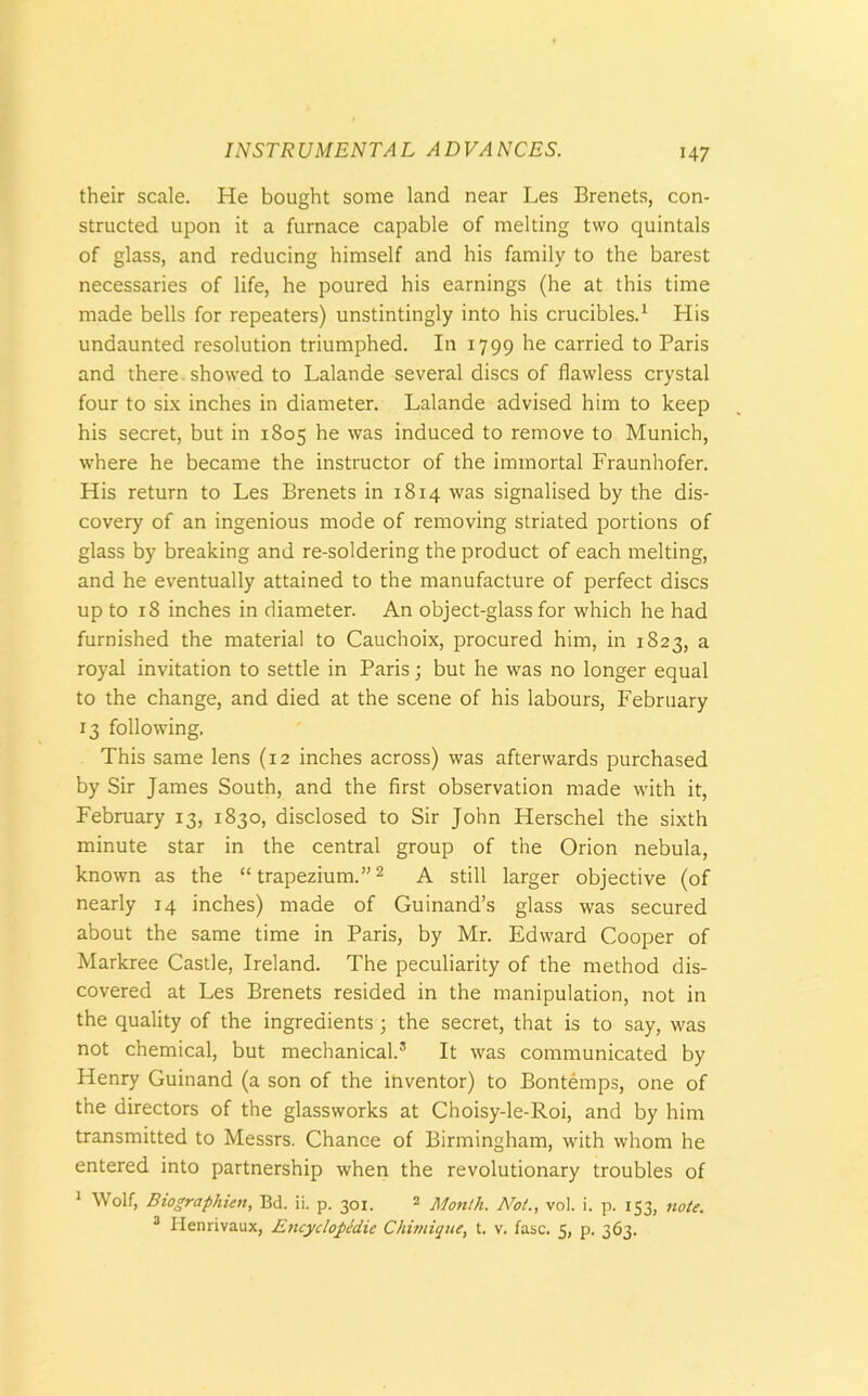 their scale. He bought some land near Les Brenets, con- structed upon it a furnace capable of melting two quintals of glass, and reducing himself and his family to the barest necessaries of life, he poured his earnings (he at this time made bells for repeaters) unstintingly into his crucibles.1 His undaunted resolution triumphed. In 1799 he carried to Paris and there showed to Lalande several discs of flawless crystal four to six inches in diameter. Lalande advised him to keep his secret, but in 1805 he was induced to remove to Munich, where he became the instructor of the immortal Fraunhofer. His return to Les Brenets in 1814 was signalised by the dis- covery of an ingenious mode of removing striated portions of glass by breaking and re-soldering the product of each melting, and he eventually attained to the manufacture of perfect discs up to 18 inches in diameter. An object-glass for which he had furnished the material to Cauchoix, procured him, in 1823, a royal invitation to settle in Paris; but he was no longer equal to the change, and died at the scene of his labours, February 13 following. This same lens (12 inches across) was afterwards purchased by Sir James South, and the first observation made with it, February 13, 1830, disclosed to Sir John Herschel the sixth minute star in the central group of the Orion nebula, known as the “trapezium.”2 A still larger objective (of nearly 14 inches) made of Guinand’s glass was secured about the same time in Paris, by Mr. Edward Cooper of Markree Castle, Ireland. The peculiarity of the method dis- covered at Les Brenets resided in the manipulation, not in the quality of the ingredients ; the secret, that is to say, was not chemical, but mechanical.3 It was communicated by Henry Guinand (a son of the inventor) to Bontemps, one of the directors of the glassworks at Choisy-le-Roi, and by him transmitted to Messrs. Chance of Birmingham, with whom he entered into partnership when the revolutionary troubles of 1 Wolf, Biographien, Bd. ii. p. 301. 2 Month. Not., vol. i. p. 153, note. 3 Henrivaux, Encyclopedic Chimique, t. v. fasc. 5, p. 363.