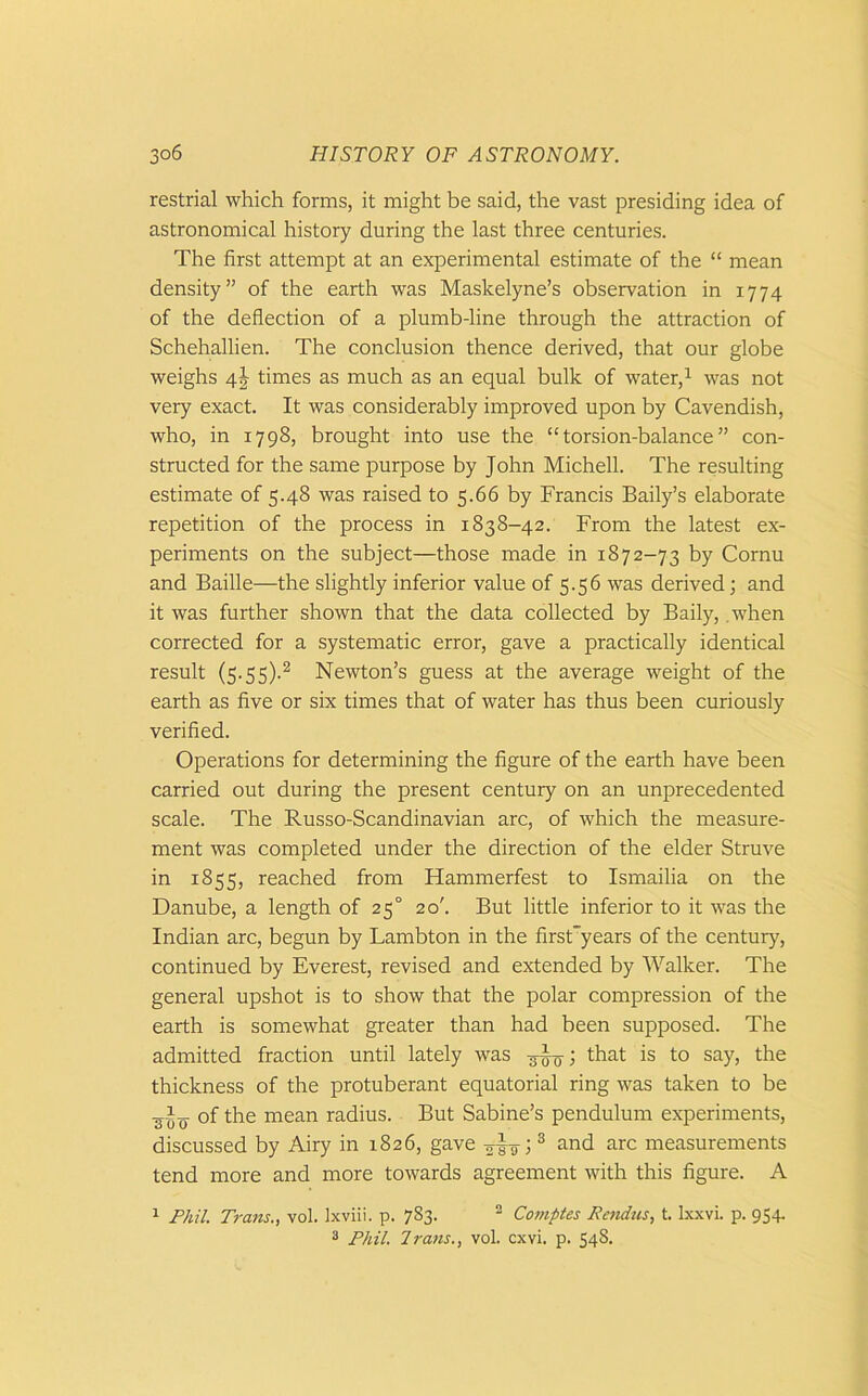 restrial which forms, it might be said, the vast presiding idea of astronomical history during the last three centuries. The first attempt at an experimental estimate of the “ mean density” of the earth was Maskelyne’s observation in 1774 of the deflection of a plumb-line through the attraction of Schehallien. The conclusion thence derived, that our globe weighs 4J times as much as an equal bulk of water,1 was not very exact. It was considerably improved upon by Cavendish, who, in 1798, brought into use the “torsion-balance” con- structed for the same purpose by John Michell. The resulting estimate of 5.48 was raised to 5.66 by Francis Baily’s elaborate repetition of the process in 1838-42. From the latest ex- periments on the subject—those made in 1872-73 by Cornu and Bailie—the slightly inferior value of 5.56 was derived; and it was further shown that the data collected by Baily, when corrected for a systematic error, gave a practically identical result (s.55).2 Newton’s guess at the average weight of the earth as five or six times that of water has thus been curiously verified. Operations for determining the figure of the earth have been carried out during the present century on an unprecedented scale. The Russo-Scandinavian arc, of which the measure- ment was completed under the direction of the elder Struve in 1855, reached from Hammerfest to Ismailia on the Danube, a length of 250 20'. But little inferior to it was the Indian arc, begun by Lambton in the first”years of the century, continued by Everest, revised and extended by Walker. The general upshot is to show that the polar compression of the earth is somewhat greater than had been supposed. The admitted fraction until lately was that is to say, the thickness of the protuberant equatorial ring was taken to be of the mean radius. But Sabine’s pendulum experiments, discussed by Airy in 1826, gave ; 3 and arc measurements tend more and more towards agreement with this figure. A 1 Phil. Trans., vol. Ixviii. p. 783. 2 Comptes Rendus, t. lxxvi. p. 954.
