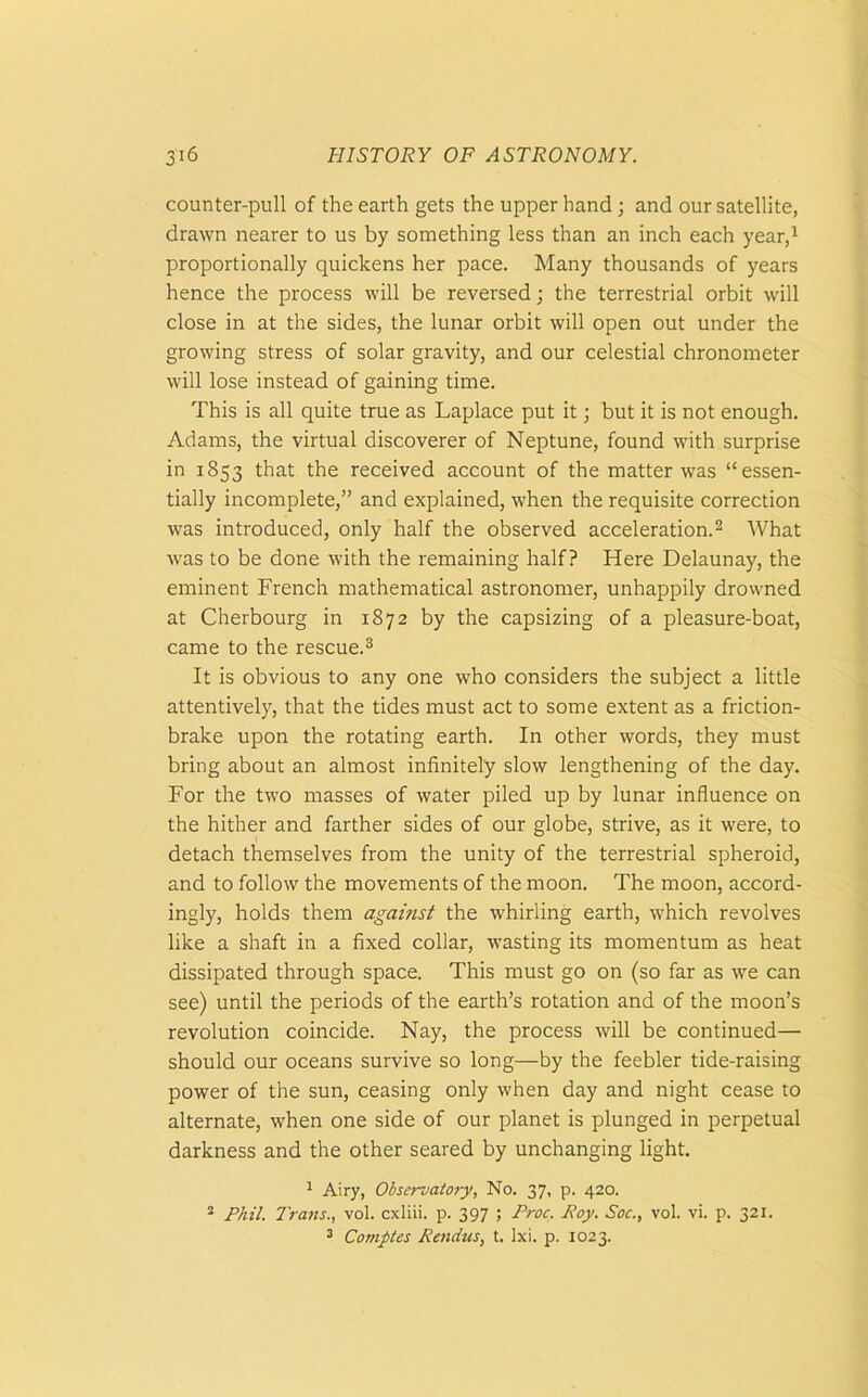 counter-pull of the earth gets the upper hand; and our satellite, drawn nearer to us by something less than an inch each year,1 proportionally quickens her pace. Many thousands of years hence the process will be reversed; the terrestrial orbit will close in at the sides, the lunar orbit will open out under the growing stress of solar gravity, and our celestial chronometer will lose instead of gaining time. This is all quite true as Laplace put it; but it is not enough. Adams, the virtual discoverer of Neptune, found with surprise in 1853 that the received account of the matter was “essen- tially incomplete,” and explained, when the requisite correction was introduced, only half the observed acceleration.2 What was to be done with the remaining half? Here Delaunay, the eminent French mathematical astronomer, unhappily drowned at Cherbourg in 1872 by the capsizing of a pleasure-boat, came to the rescue.3 It is obvious to any one who considers the subject a little attentively, that the tides must act to some extent as a friction- brake upon the rotating earth. In other words, they must bring about an almost infinitely slow lengthening of the day. For the two masses of water piled up by lunar influence on the hither and farther sides of our globe, strive, as it were, to detach themselves from the unity of the terrestrial spheroid, and to follow the movements of the moon. The moon, accord- ingly, holds them against the whirling earth, which revolves like a shaft in a fixed collar, wasting its momentum as heat dissipated through space. This must go on (so far as we can see) until the periods of the earth’s rotation and of the moon’s revolution coincide. Nay, the process will be continued— should our oceans survive so long—by the feebler tide-raising power of the sun, ceasing only when day and night cease to alternate, when one side of our planet is plunged in perpetual darkness and the other seared by unchanging light. 1 Airy, Observatory, No. 37, p. 420. 2 Phil. Trans., vol. cxliii. p. 397 ; Proc. Boy. Soc., vol. vi. p. 321. 3 Comptes Rendus, t. Ixi. p. 1023.