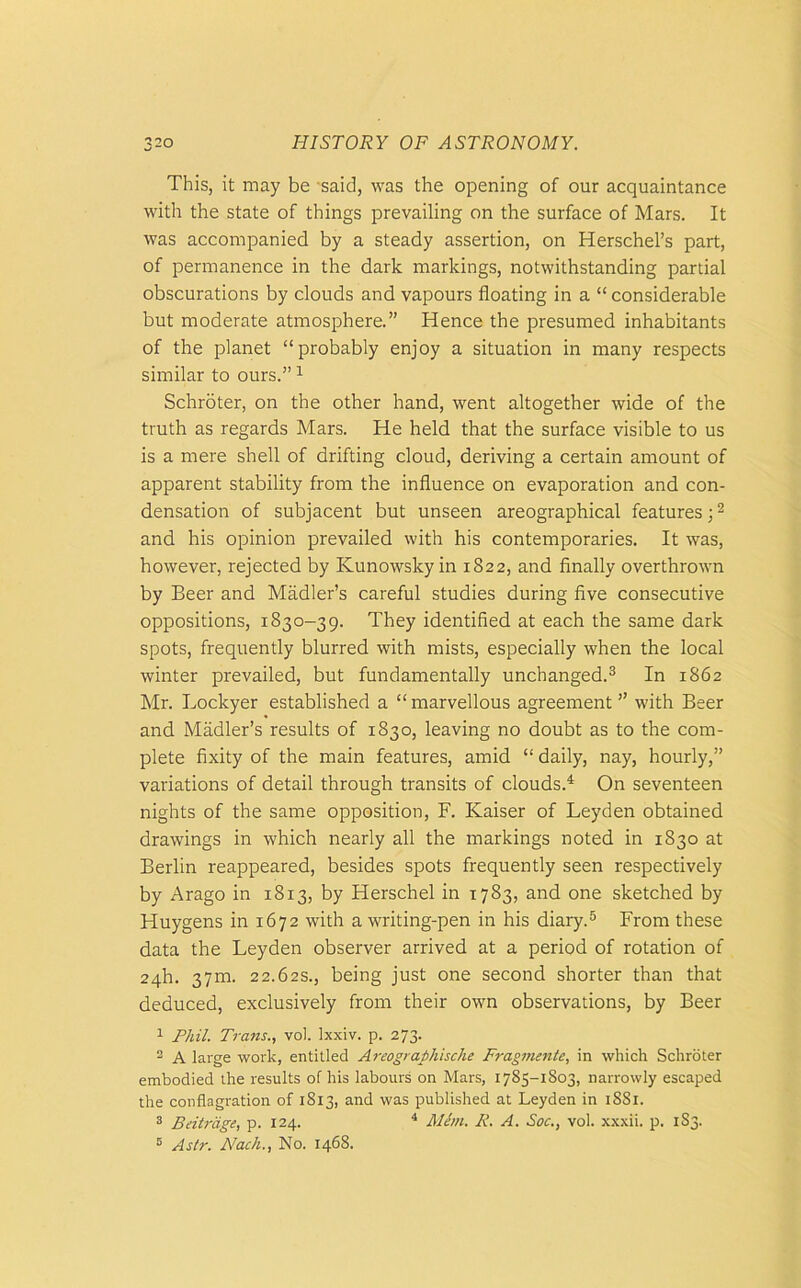 This, it may be -said, was the opening of our acquaintance with the state of things prevailing on the surface of Mars. It was accompanied by a steady assertion, on Herschel’s part, of permanence in the dark markings, notwithstanding partial obscurations by clouds and vapours floating in a “ considerable but moderate atmosphere.” Hence the presumed inhabitants of the planet “probably enjoy a situation in many respects similar to ours.”1 Schroter, on the other hand, went altogether wide of the truth as regards Mars. He held that the surface visible to us is a mere shell of drifting cloud, deriving a certain amount of apparent stability from the influence on evaporation and con- densation of subjacent but unseen areographical features;2 and his opinion prevailed with his contemporaries. It was, however, rejected by Kunowsky in 1822, and finally overthrown by Beer and Madler’s careful studies during five consecutive oppositions, 1830-39. They identified at each the same dark spots, frequently blurred with mists, especially when the local winter prevailed, but fundamentally unchanged.3 In 1862 Mr. Lockyer established a “marvellous agreement ” with Beer and Madler’s results of 1830, leaving no doubt as to the com- plete fixity of the main features, amid “ daily, nay, hourly,” variations of detail through transits of clouds.4 On seventeen nights of the same opposition, F. Kaiser of Leyden obtained drawings in which nearly all the markings noted in 1830 at Berlin reappeared, besides spots frequently seen respectively by Arago in 1813, by Herschel in 1783, and one sketched by Huygens in 1672 with a writing-pen in his diary.5 From these data the Leyden observer arrived at a period of rotation of 24h. 37m. 22.62s., being just one second shorter than that deduced, exclusively from their own observations, by Beer 1 Phil. Trans., vol. lxxiv. p. 273. 2 A large work, entitled Areographische Fragmente, in which Schroter embodied the results of his labours on Mars, 1783-1803, narrowly escaped the conflagration of 1813, and was published at Leyden in 1881. 3 Beitrage, p. 124. 4 Mem. R. A. Soc., vol. xxxii. p. 183. 5 Astr. Nach., No. 1468.