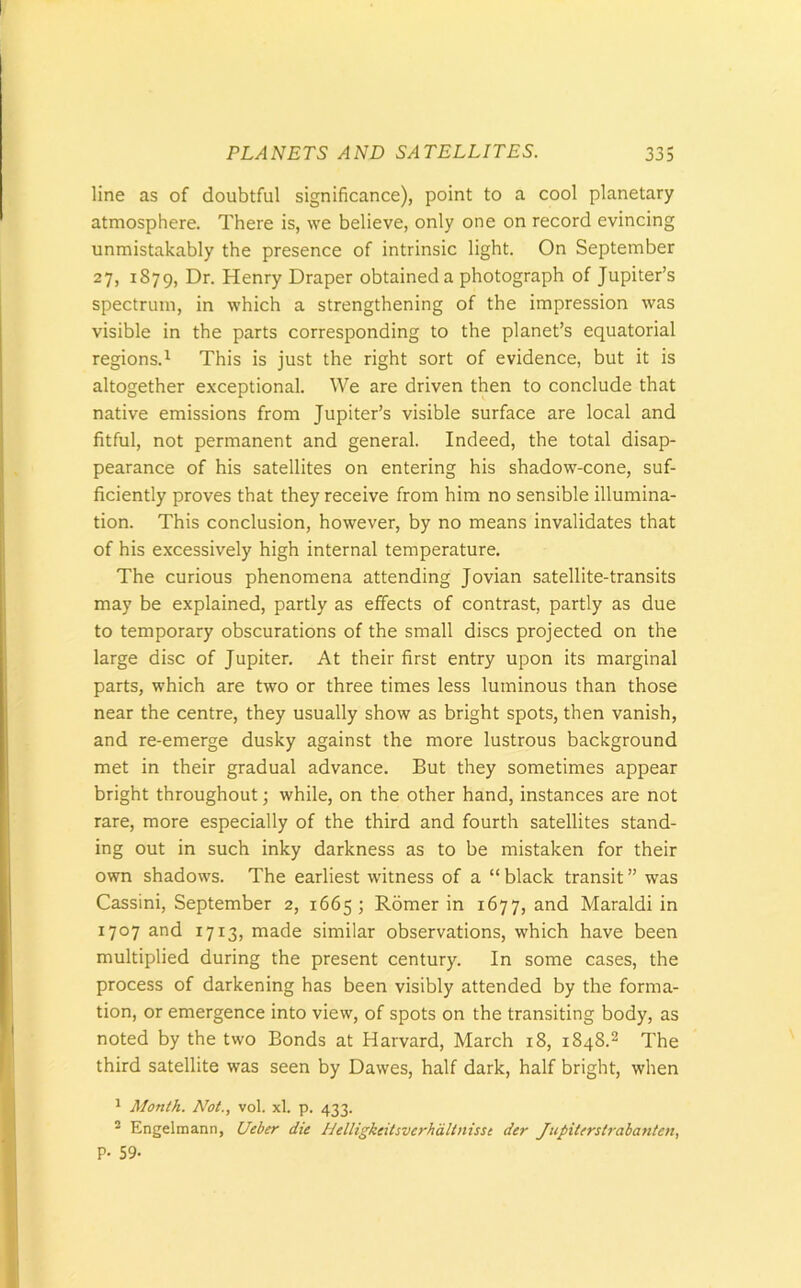 line as of doubtful significance), point to a cool planetary atmosphere. There is, we believe, only one on record evincing unmistakably the presence of intrinsic light. On September 27, 1879, Dr. Henry Draper obtained a photograph of Jupiter’s spectrum, in which a strengthening of the impression was visible in the parts corresponding to the planet’s equatorial regions.1 This is just the right sort of evidence, but it is altogether exceptional. We are driven then to conclude that native emissions from Jupiter’s visible surface are local and fitful, not permanent and general. Indeed, the total disap- pearance of his satellites on entering his shadow-cone, suf- ficiently proves that they receive from him no sensible illumina- tion. This conclusion, however, by no means invalidates that of his excessively high internal temperature. The curious phenomena attending Jovian satellite-transits may be explained, partly as effects of contrast, partly as due to temporary obscurations of the small discs projected on the large disc of Jupiter. At their first entry upon its marginal parts, which are two or three times less luminous than those near the centre, they usually show as bright spots, then vanish, and re-emerge dusky against the more lustrous background met in their gradual advance. But they sometimes appear bright throughout; while, on the other hand, instances are not rare, more especially of the third and fourth satellites stand- ing out in such inky darkness as to be mistaken for their own shadows. The earliest witness of a “ black transit ” was Cassini, September 2, 1665 ; Romer in 1677, and Maraldi in 1707 and 1713, made similar observations, which have been multiplied during the present century. In some cases, the process of darkening has been visibly attended by the forma- tion, or emergence into view, of spots on the transiting body, as noted by the two Bonds at Harvard, March 18, 1848.2 The third satellite was seen by Dawes, half dark, half bright, when 1 Month. Not., vol. xl. p. 433. 3 Engelmann, Ueber die Helligkeitsverhdltnisst der Jupiterstrabanten, P- 59-