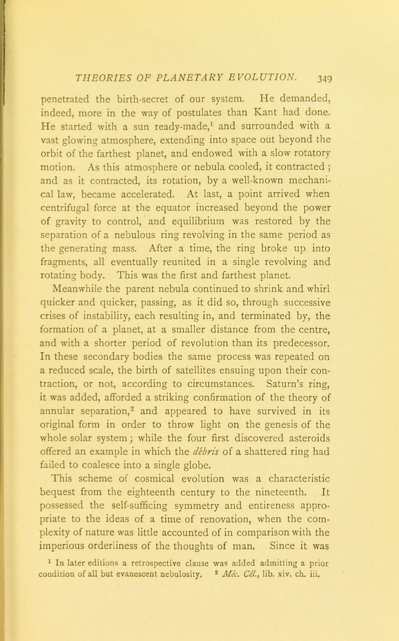 penetrated the birth-secret of our system. He demanded, indeed, more in the way of postulates than Kant had done. He started with a sun ready-made,1 and surrounded with a vast glowing atmosphere, extending into space out beyond the orbit of the farthest planet, and endowed with a slow rotatory motion. As this atmosphere or nebula cooled, it contracted ; and as it contracted, its rotation, by a well-known mechani- cal law, became accelerated. At last, a point arrived when centrifugal force at the equator increased beyond the power of gravity to control, and equilibrium was restored by the separation of a nebulous ring revolving in the same period as the generating mass. After a time, the ring broke up into fragments, all eventually reunited in a single revolving and rotating body. This was the first and farthest planet. Meanwhile the parent nebula continued to shrink and whirl quicker and quicker, passing, as it did so, through successive crises of instability, each resulting in, and terminated by, the formation of a planet, at a smaller distance from the centre, and with a shorter period of revolution than its predecessor. In these secondary bodies the same process was repeated on a reduced scale, the birth of satellites ensuing upon their con- traction, or not, according to circumstances. Saturn’s ring, it was added, afforded a striking confirmation of the theory of annular separation,2 and appeared to have survived in its original form in order to throw light on the genesis of the whole solar system; while the four first discovered asteroids offered an example in which the debris of a shattered ring had failed to coalesce into a single globe. This scheme of cosmical evolution was a characteristic bequest from the eighteenth century to the nineteenth. It possessed the self-sufficing symmetry and entireness appro- priate to the ideas of a time of renovation, when the com- plexity of nature was little accounted of in comparison with the imperious orderliness of the thoughts of man. Since it was 1 In later editions a retrospective clause was added admitting a prior condition of all but evanescent nebulosity. 2 Mic. Cel., lib. xiv. ch. iii.