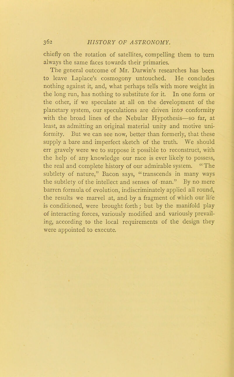 chiefly on the rotation of satellites, compelling them to turn always the same faces towards their primaries. The general outcome of Mr. Darwin’s researches has been to leave Laplace’s cosmogony untouched. He concludes nothing against it, and, what perhaps tells with more weight in the long run, has nothing to substitute for it. In one form or the other, if we speculate at all on the development of the planetary system, our speculations are driven into conformity with the broad lines of the Nebular Hypothesis—so far, at least, as admitting an original material unity and motive uni- formity. But we can see now, better than formerly, that these supply a bare and imperfect sketch of the truth. We should err gravely were we to suppose it possible to reconstruct, with the help of any knowledge our race is ever likely to possess, the real and complete history of our admirable system. “The subtlety of nature,” Bacon says, “transcends in many ways the subtlety of the intellect and senses of man.” By no mere barren formula of evolution, indiscriminately applied all round, the results we marvel at, and by a fragment of which our life is conditioned, were brought forth; but by the manifold play of interacting forces, variously modified and variously prevail- ing, according to the local requirements of the design they were appointed to execute.