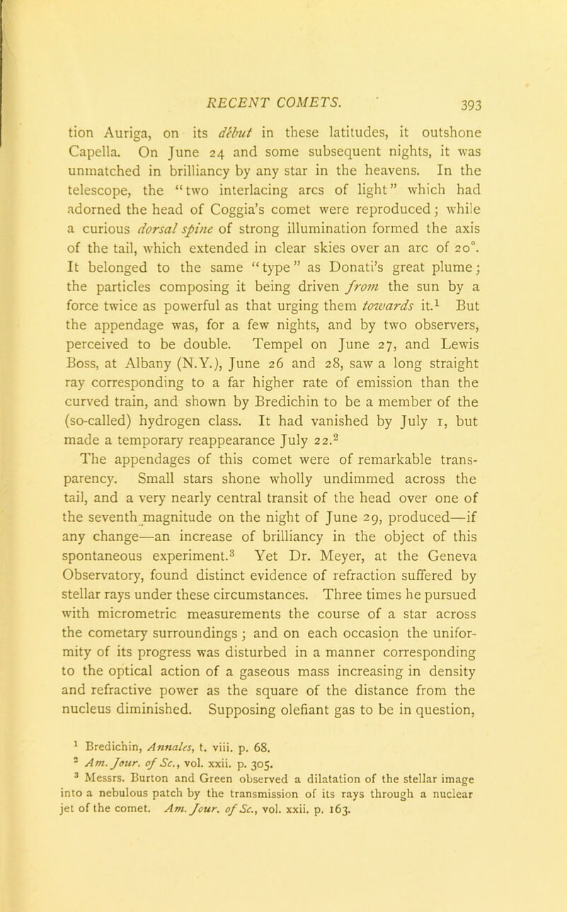 tion Auriga, on its debut in these latitudes, it outshone Capella. On June 24 and some subsequent nights, it was unmatched in brilliancy by any star in the heavens. In the telescope, the “two interlacing arcs of light” which had adorned the head of Coggia’s comet were reproduced; while a curious dorsal spine of strong illumination formed the axis of the tail, which extended in clear skies over an arc of 20°. It belonged to the same “ type ” as Donati’s great plume; the particles composing it being driven fro7ti the sun by a force twice as powerful as that urging them towards it.1 But the appendage was, for a few nights, and by two observers, perceived to be double. Tempel on June 27, and Lewis Boss, at Albany (N.Y.), June 26 and 28, saw a long straight ray corresponding to a far higher rate of emission than the curved train, and shown by Bredichin to be a member of the (so-called) hydrogen class. It had vanished by July 1, but made a temporary reappearance July 2 2.2 The appendages of this comet were of remarkable trans- parency. Small stars shone wholly undimmed across the tail, and a very nearly central transit of the head over one of the seventh magnitude on the night of June 29, produced—if any change—an increase of brilliancy in the object of this spontaneous experiment.3 Yet Dr. Meyer, at the Geneva Observatory, found distinct evidence of refraction suffered by stellar rays under these circumstances. Three times he pursued with micrometric measurements the course of a star across the cometary surroundings ; and on each occasion the unifor- mity of its progress was disturbed in a manner corresponding to the optical action of a gaseous mass increasing in density and refractive power as the square of the distance from the nucleus diminished. Supposing olefiant gas to be in question, 1 Bredichin, Annates, t. viii. p. 68. - Am. Jour, of Sc., vol. xxii. p. 305. 3 Messrs. Burton and Green observed a dilatation of the stellar image into a nebulous patch by the transmission of its rays through a nuclear jet of the comet. Am. Jour, of Sc., vol. xxii. p. 163.