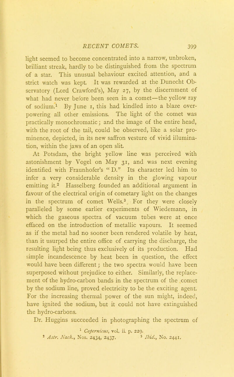 light seemed to become concentrated into a narrow, unbroken, brilliant streak, hardly to be distinguished from the spectrum of a star. This unusual behaviour excited attention, and a strict watch was kept. It was rewarded at the Dunecht Ob- servatory (Lord Crawford’s), May 27, by the discernment of what had never before been seen in a comet—the yellow ray of sodium.1 By June 1, this had kindled into a blaze over- powering all other emissions. The light of the comet was practically monochromatic; and the image of the entire head, with the root of the tail, could be observed, like a solar pro- minence, depicted, in its new saffron vesture of vivid illumina- tion, within the jaws of an open slit. At Potsdam, the bright yellow line was perceived with astonishment by Vogel on May 31, and was next evening identified with Fraunhofer’s “ D.” Its character led him to infer a very considerable density in the glowing vapour emitting it.2 Hasselberg founded an additional argument in favour of the electrical origin of cometary light on the changes in the spectrum of comet Wells.3.. For they were closely paralleled by some earlier experiments of Wiedemann, in which the gaseous spectra of vacuum tubes were at once effaced on the introduction of metallic vapours. It seemed as if the metal had no sooner been rendered volatile by heat, than it usurped the entire office of carrying the discharge, the resulting light being thus exclusively of its production. Had simple incandescence by heat been in question, the effect would have been different; the two spectra would have been superposed without prejudice to either. Similarly, the replace- ment of the hydro-carbon bands in the spectrum of the comet by the sodium line, proved electricity to be the exciting agent. For the increasing thermal power of the sun might, indeed, have ignited the sodium, but it could not have extinguished the hydro-carbons. Dr. Huggins succeeded in photographing the spectrum of 1 Copernicus, vol. ii. p. 229. 5 A sir. A’ach., Nos. 2434, 2437. 3 Ibid., No. 2441.