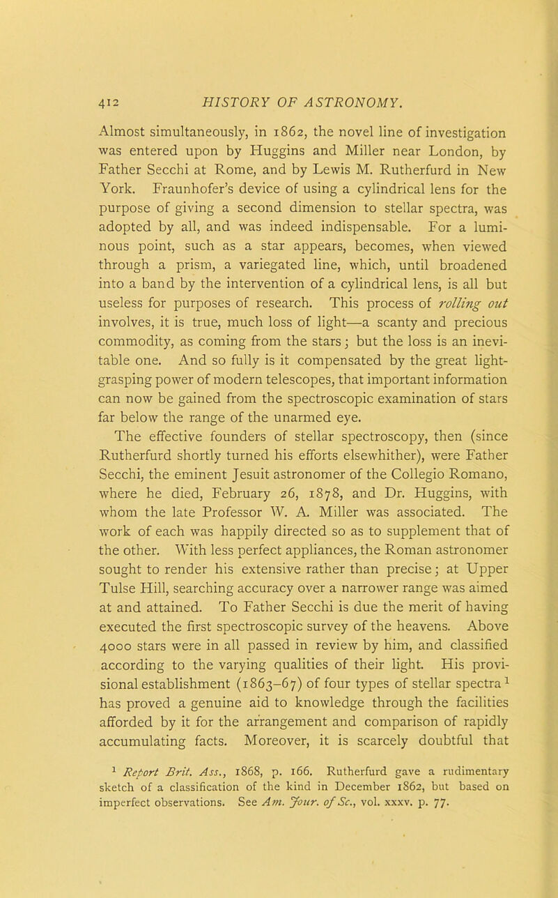 Almost simultaneously, in 1862, the novel line of investigation was entered upon by Huggins and Miller near London, by Father Secchi at Rome, and by Lewis M. Rutherfurd in New York. Fraunhofer’s device of using a cylindrical lens for the purpose of giving a second dimension to stellar spectra, was adopted by all, and was indeed indispensable. For a lumi- nous point, such as a star appears, becomes, when viewed through a prism, a variegated line, which, until broadened into a band by the intervention of a cylindrical lens, is all but useless for purposes of research. This process of rolling otit involves, it is true, much loss of light—a scanty and precious commodity, as coming from the stars; but the loss is an inevi- table one. And so fully is it compensated by the great light- grasping power of modern telescopes, that important information can now be gained from the spectroscopic examination of stars far below the range of the unarmed eye. The effective founders of stellar spectroscopy, then (since Rutherfurd shortly turned his efforts elsewhither), were Father Secchi, the eminent Jesuit astronomer of the Collegio Romano, where he died, February 26, 1878, and Dr. Huggins, with whom the late Professor W. A. Miller was associated. The work of each was happily directed so as to supplement that of the other. With less perfect appliances, the Roman astronomer sought to render his extensive rather than precise; at Upper Tulse Hill, searching accuracy over a narrower range was aimed at and attained. To Father Secchi is due the merit of having executed the first spectroscopic survey of the heavens. Above 4000 stars were in all passed in review by him, and classified according to the varying qualities of their light. His provi- sional establishment (1863-67) of four types of stellar spectra1 has proved a genuine aid to knowledge through the facilities afforded by it for the arrangement and comparison of rapidly accumulating facts. Moreover, it is scarcely doubtful that 1 Report Brit. Ass., 1868, p. 166, Rutherfurd gave a rudimentary sketch of a classification of the kind in December 1862, but based on imperfect observations. See Am. Jour, of Sc., vol. xxxv. p. 77.