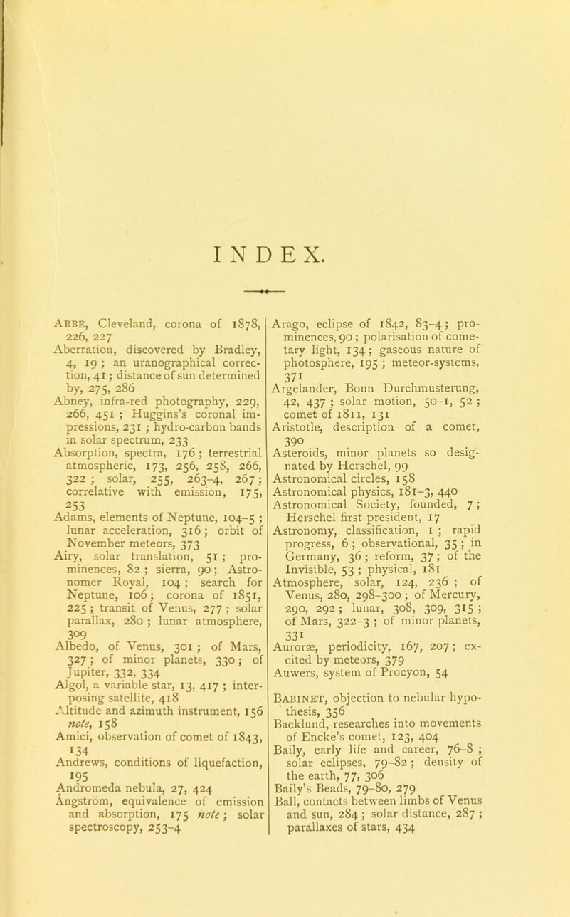 INDEX. Abbe, Cleveland, corona of 1878, 226, 227 Aberraiion, discovered by Bradley, 4, 19 ; an uranographical correc- tion, 41; distance of sun determined by, 275, 286 Abney, infra-red photography, 229, 266, 451 ; Huggins’s coronal im- pressions, 231 ; hydro-carbon bands in solar spectrum, 233 Absorption, spectra, 176 ; terrestrial atmospheric, 173, 256, 258, 266, 322 ; solar, 255, 263-4, 267; correlative with emission, 175, 253 Adams, elements of Neptune, 104-5 ; lunar acceleration, 316; orbit of November meteors, 373 Airy, solar translation, 51 ; pro- minences, 82 ; sierra, 90 ; Astro- nomer Royal, 104 ; search for Neptune, 106; corona of 1851, 225 ; transit of Venus, 277 ; solar parallax, 280 ; lunar atmosphere, 3°9 Albedo, of Venus, 301 ; of Mars, 327; of minor planets, 330; of Jupiter, 332, 334 Algol, a variable star, 13, 417 ; inter- posing satellite, 418 Altitude and azimuth instrument, 156 note, 158 Amici, observation of comet of 1843, 134 Andrews, conditions of liquefaction, 195 Andromeda nebula, 27, 424 Angstrom, equivalence of emission and absorption, 175 note; solar spectroscopy, 253-4 Arago, eclipse of 1842, 83-4; pro- minences, 90; polarisation of corne- tary light, 134; gaseous nature of photosphere, 195 ; meteor-systems, 371 Argelander, Bonn Durchmusterung, 42, 437 ; solar motion, 50-1, 52 ; comet of 1811, 131 Aristotle, description of a comet, 390 Asteroids, minor planets so desig- nated by Herschel, 99 Astronomical circles, 158 Astronomical physics, 181-3, 440 Astronomical Society, founded, 7; Herschel first president, 17 Astronomy, classification, 1 ; rapid progress, 6 ; observational, 35 ; in Germany, 36 ; reform, 37 ; of the Invisible, 53 ; physical, 1S1 Atmosphere, solar, 124, 236 ; of Venus, 280, 298-300 ; of Mercury, 290, 292; lunar, 308, 309, 315; of Mars, 322-3 ; of minor planets, 331 Aurorae, periodicity, 167, 207; ex- cited by meteors, 379 Auwers, system of Procyon, 54 Babinet, objection to nebular hypo- thesis, 356 Backlund, researches into movements of Encke’s comet, 123, 404 Baily, early life and career, 76-8 ; solar eclipses, 79_§2; density of the earth, 77, 306 Baily’s Beads, 79-80, 279 Ball, contacts between limbs of Venus and sun, 284 ; solar distance, 287 ; parallaxes of stars, 434