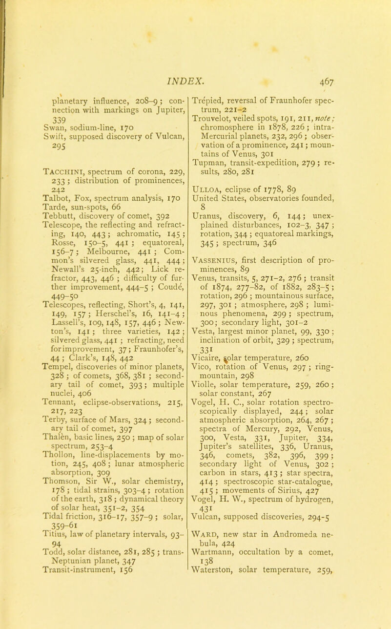 \ planetary influence, 208-9; con- nection with markings on Jupiter, 339 Swan, sodium-line, 170 Swift, supposed discovery of Vulcan, 295 Tacchini, spectrum of corona, 229, 233 ; distribution of prominences, 242 Talbot, Fox, spectrum analysis, 170 Tarde, sun-spots, 66 Tebbutt, discovery of comet, 392 Telescope, the reflecting and refract- ing, 140, 443 ; achromatic, 145 ; Rosse, 150-5, 441 ; equatoreal, 156—7; Melbourne, 441; Com- mon’s silvered glass, 441, 444 ; Newall’s 25-inch, 442; Lick re- fractor, 443, 446 ; difficulty of fur- ther improvement, 444-5 ; Coude, 449-50 Telescopes, reflecting, Short’s, 4, 141, 149? r57; Herschel’s, 16, 141-4 ; Lassell’s, 109, 148, 157, 446 ; New- ton’s, 141 ; three varieties, 142 ; silvered glass, 441 ; refracting, need forimprovement, 37; Fraunhofer’s, 44 ; Clark’s, 148, 442 Tempel, discoveries of minor planets, 328 ; of comets, 368, 381 ; second- ary tail of comet, 393; multiple nuclei, 406 Tennant, eclipse-observations, 215, 217, 223 Terby, surface of Mars, 324 ; second- ary tail of comet, 397 Thalen, basic lines, 250 ; map of solar spectrum, 253-4 Thollon, line-displacements by mo- tion, 245, 408 ; lunar atmospheric absorption, 309 Thomson, Sir W., solar chemistry, 178 ; tidal strains, 303-4 ; rotation of the earth, 318 ; dynamical theory of solar heat, 351-2, 354 Tidal friction, 316-17, 357-9; solar, 359-61 Titius, law of planetary intervals, 93- 94 Todd, solar distance, 281, 285 ; trans- Neptunian planet, 347 Transit-instrument, 156 Trepied, reversal of Fraunhofer spec- trum, 221-2 Trouvelot, veiled spots, 191, 211, note; chromosphere in 1878, 226; intra- Mercurial planets, 232, 296 ; obser- vation of a prominence, 241; moun- tains of Venus, 301 Tupman, transit-expedition, 279 ; re- sults, 280, 281 Ulloa, eclipse of 1778, 89 United States, observatories founded, 8 Uranus, discovery, 6, 144; unex- plained disturbances, 102-3, 347 ; rotation, 344 ; equatoreal markings, 345 ; spectrum, 346 Vassenius, first description of pro- minences, 89 Venus, transits, 5, 271-2, 276 ; transit of 1874, 277-82, of 1882, 283-5; rotation, 296 ; mountainous surface, 297, 301 ; atmosphere, 298 ; lumi- nous phenomena, 299; spectrum, 300; secondary light, 301-2 Vesta, largest minor planet, 99, 330 ; inclination of orbit, 329 ; spectrum, 331 Vicaire, ^olar temperature, 260 Vico, rotation of Venus, 297 ; ring- mountain, 298 Violle, solar temperature, 259, 260 ; solar constant, 267 Vogel, H. C., solar rotation spectro- scopically displayed, 244; solar atmospheric absorption, 264, 267 ; spectra of Mercury, 292, Venus, 300, Vesta, 331, Jupiter, 334, Jupiter’s satellites, 336, Uranus, 346, comets, 382, 396, 399; secondary light of Venus, 302 ; carbon in stars, 413; star spectra, 414; spectroscopic star-catalogue, 415 ; movements of Sirius, 427 Vogel, H. W., spectrum of hydrogen, 43i Vulcan, supposed discoveries, 294-5 Ward, new star in Andromeda ne- bula, 424 Wartmann, occultation by a comet, 138 Waterston, solar temperature, 259,