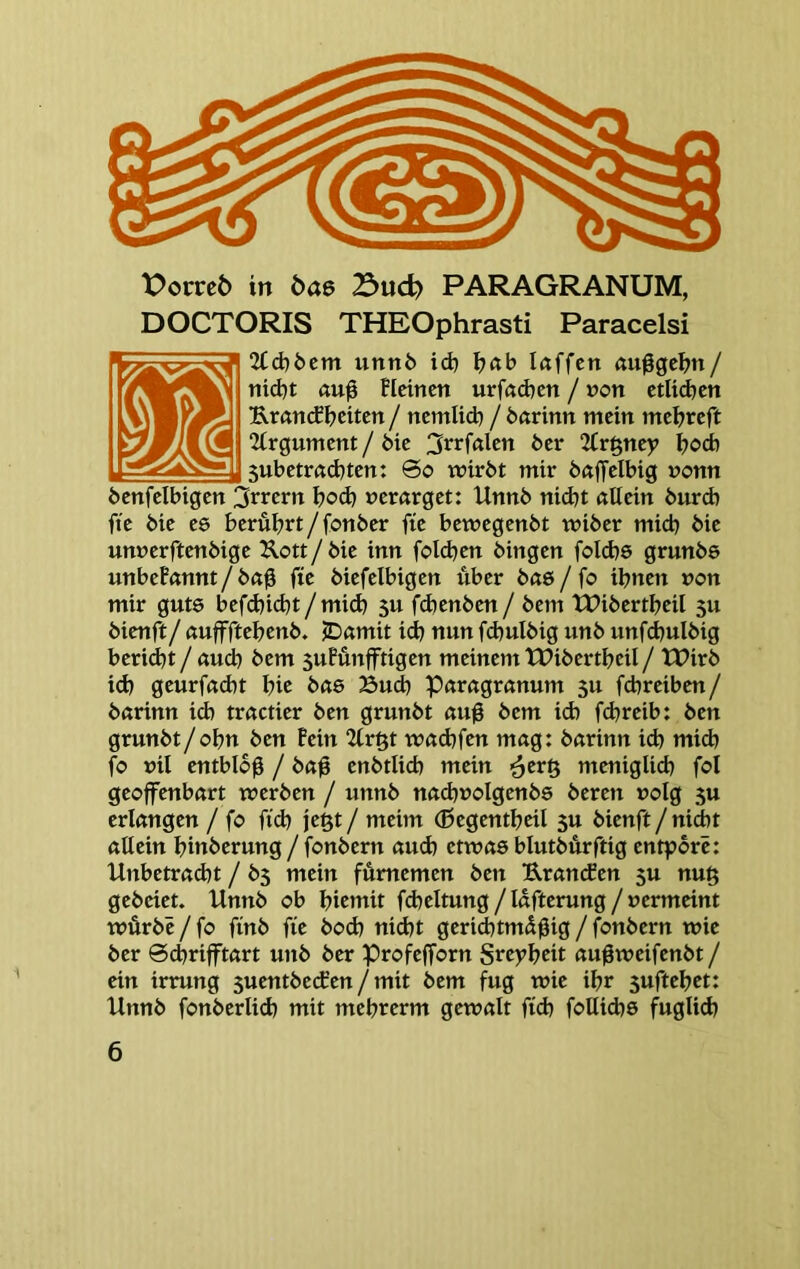 Porreö in bae 23ud) PARAGRANUM, DOCTORIS THEOphrasti Paracelsi 2Cd)öcm unnb id) laffcn öu0gc^?n/ nid)t au0 BIcincn urfödjcn / »on ctüd^cn Kran(f feiten / ncmlid) / bftrinn mein meijrcft 2irgumcnt / 6ie 3rrfalen 6er 2tr^ney I?od) 5ubetrßd)ten: 0o mir6t mir 6ßffelbig nonn benfelbigen 3rrern bod) nerarget: Unnb nid)t «Uein 6urd) fie 6ie ee berührt/fonber fte bemegenbt miber mich bie unnerftenbige Uott/ bie inn folcben hingen folcbs grunbs unbefßnnt / b«g fie biefelbigen über baß / fo ihnen non mir gute befd)i(ht / mid) 5u fdjenben / bem XPibertheil 5U bienft/ ßuffftehenb. JDamit id) nun fd)ulbig unb unfchulbig bericht / aud) bem 5ufünfftigen meinem XPibertheil / tPirb id) geurf«d)t hie böß Bud) paragremum 3U fchreiben/ bftrinn id) tractier ben grunbt «uß bem ich fchreib: ben grunbt/ohn ben Pein 2fr§t wad)fen mag: barinn id) mich fo nil entblbg / baß enbtlich mein ^er§ meniglich fol geoffenbart werben / unnb nad)üoIgenbß bereu »olg 3U erlangen / fo fid) jegt / meim (ßegentheil 5U bienft/nicht allein hinberung / fonbern aud) etwas blutbürftig entporc: Unbetracht / 65 mein fümemen ben Uranefen 5U nu§ gebeiet. Unnb ob hiemit fcheltung/lafterung/nermeint würbe / fo finb fie bod) nicht gerichtmüßig / fonbern wie ber 0chrifftart unb ber Profejforn Sreyheit außweifenbt / ein irrung suentbeefen / mit bem fug wie ihr 3uftehet: Unnb fonberlich mit mehrerm gewalt fid) foUichß füglich