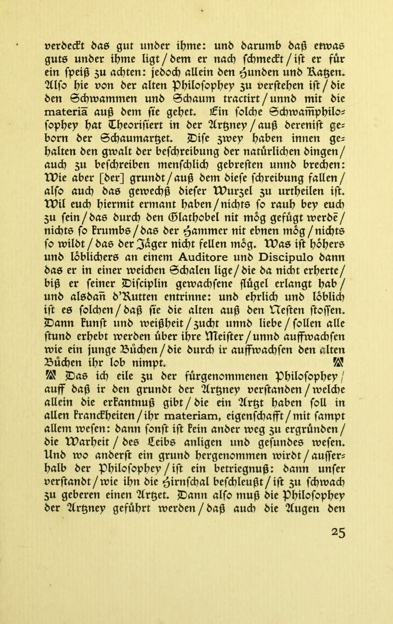 ücröccEt Ö(t6 gut unöcr i^?me: unö öarumb 6a0 etwue gutö unöer tbmc Ugt / bem er nad) fd)mc(ft / ift er für ein fpeig 5U achten: jebod) (tUein ben ^unben unb U«§en. 2üfo bic uc>n ber ölten Pbilofopbey 5U nerfteben ift/bie ben 0d)Wömmen unb 0cböum tröctirt / unnb mit bie materiä öu^ bem fte gebet, jfin foicbe 0cbwömpbtIO' fopbcy bßt Cbeorifiert in ber 2(röney/öu0 berenift ge^ bom ber 0(böumöröet. JDife 5wey höben innen ge= bölten ben gwölt ber befcbreibung ber nöturlicben hingen/ öud) 5u befd)reiben menfd^lid) gcbreften unnb bre^en: tX>ie öber [ber] grunbt/öuü bem biefe fcbreibung föUen/ öifo öucb böö gewed^g biefer tPur5el 5U urtbeilen ift. tPil eud) bicrwit ermönt höben/nicbts fo röub be>> euch 5U fein/bö6 burcb ben (Blaüfohd nit mbg gefügt werbe/ nicbte fo Brumbe/böS ber ^ömmer nit ebnen mbg / nidjte fo wilbt/bö6 ber 3üger nidjt feilen mbg. tt?ö6 ift bobtre unb Ibblidjerö ön einem Auditore unb Discipulo bönn bö6 er in einer weid)en 0cbölen lige/bie bö nid)t erberte/ big er feiner 2)ifciplin gewöd)fene gügel erlöngt b<tb / unb ölsböit b’Kutten entrinne: unb ehrlich unb Ibblid) ift eö folchen / bög fte bie ölten öug ben Heften ftojfen. JDönn Bunft unb weigbeit / 5ucbt unnb liebe / foUen ölle ftunb erbebt werben über ihre HTeifter/unnb öuffwöchfen wie ein junge Büdjen / bie burd) ir öujfwöchfen ben ölten Büchen ihr lob nimpt. cDö0 id) eile 5U ber fürgenommenen Pbtlofopbey / öuff bög ir ben grunbt ber ^rgnep uerftönben / welche öllein bie erBöntnug gibt/bie ein Ux^t höben foU in öllen Bröncfbeiten/ibr materiam, eigenfcböp / mit fömpt öUem wefen; bönn fonft ift Bein önber weg 5U ergrünben/ bie XPörbeit / bes £eibe önligen unb gefunbee wefen. Unb wo önberft ein grunb bergenommen wirbt / öuffers bölb ber Pbilofopbey/ift ein betriegnug: bönn unfer uerftönbt/wie ihn bie ^irnfchöl befchleugt/ ift 5U fchwöch 5U gebeten einen 2lr§et. jDönn ölfo mug bie Pbilofopbtp ber 2tr§ney geführt werben/bög öud) bie 2fugen ben