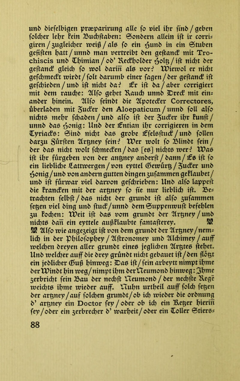 unö Mcfelbigen praepariruttg «Uc fo »tcl it>r finö / geben foldjer lebr fein Bud)ft«ben: @onbern «Hein ift ir corri^ giren / sugleid^er tneig / de fo ein ^unb in ein 6tuben gefiften Ijatt / unnb man vertreibt ben geftanif mit Tro- chiscis unb lijimian / ob’ Ketffiolber / ift nid)t bet geftan(f gleidi fo tvol bariit ale vor^ tPiemol er nicht gefdjmetft wirbt/folt barumb einer fagen/ber geftandC ift gefd^ieben/unb ift niebt bai £r ift ba/ aber corrigiert mit bem rauche: 2fIfo gehet Kauch unnb lDre(f mit eim anber hiucin. 2flfo feinbt bie 2£pote(fer Correctores, überlaben mit SucEer ben Aloepaticum / unnb folt alfo nichts mehr fchaben / unb alfo ift ber Sucher ihr Punft / unnb bas <^onig: Unb ber ifntian ihr corrigieren in bem Cyriachs: 6inb nidjt bas grobe iffelsftucP/unb foUen bar5u Surften ‘Hv^ncy fein^ tt?er wolt fo Blinbt fein / ber bas nid)t wolt fchmechen / bas [es] nid}ts wer^ tX?as ift ihr fürgeben von ber an^nty anberft / bann / ifs ift fo ein liebliche €attwergen / von eyttel (5ewür§ / Sucher unb ^onig/unb von anbern gutten hingen 5ufammen gePIaubet / unb ift fürwar viel barvon gefchrieben: Unb alfo lappeft bie Branchen mit ber argney fo fte nur lieblich ift Bes trad)ten felbft/bas nicht ber grunbt ift alfo sufammett fe^en viel bing unb ftutf/unnb bem 0uppenwuft befehlen 5U Pochen: UPeit ift bas vom grunbt ber 2tr§ney /unb nihts ban ein eyttele au^Plaubte fantafterey. 58 58 2llfo wie ange5eigt ift von bem grunbt ber ‘ilx^ncy /nems lih iu ber Philofophey / 2lftronomey unb 2tlhimey / auff weihen brepen alter grunbt eines jeglihen 2fr§tes ftehet. Unb welher auff bie bxey grünbt nicht gebauet ift/ben flb^t ein jebliher (ßuü hinweg: JDas ift/fein arbeyttnimptihme bertPinbt hin weg/nimptihm bertteumonb hinweg: 3hnte serbriht fein Bau ber nehft XTeumonb / ber nehfte Kege weihts iWe wieber auff. Huhn urtheil auff folh fegen ber argnep/auf folhen grunbt/ob ih wieber bie orbnung b’ argnep ein Doctor fep / ober ob ih ein Keger hierin fep/ober ein 5erbreher b’ warheit/ober ein Voller ©tierss