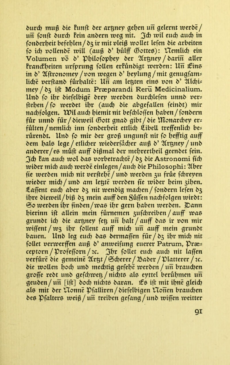 öurd) mu0 öic Funft öcr ftr§ttcy gelten utt gelernt werbe / utt fonft burd) Fein «nbern weg nit. 3d) wil eud) «ud) in fonber^eit befehlen/b5 ir mit nlei0 wollet lefen bie arbeiten fo id) üollenbe will (ßu^ b’ I?uljf (ßotteö): Hemlicb ein Volumen vö b’ pijilofopbey ber 2Fr§ney / bßrin ßller Francfbeiten urfprung foUen erFunbigt werben: Un ifins in b’ ^tftronomey /non wegen b’ beylung/mit genugfam; liebe »erftßnb furbßltc: Un am legten eins non b’ ^llcbis mey / b$ ift Modum Praeparandi Rerü Medicinalium. Unb fo ibr biefelbigc brey werben burdjlefen nnnb ners fteben / fo werbet ibr (ßud) bie ßbgefßllen feinbt) mir nßd}folgen. tPil ßud) biemit nit befcbloffen b«ben / fonbem für nnnb für / bieweil (Bott gnßb gibt/ bie UTonßrdjey ers fülten/nemlicb inn fonberbeit ettlid) ftibell treffenlid) ba rurenbt. Unb fo mir ber gro0 ungunft nit fo befftig ßuff bem b«l6 lege / etlidjer wieberfddjer ßiig b’ 2Crgney / unb ßnberer/es müft ßuff bi^mal ber mebrertbeil geenbet fein. 3cb Fßn ßueb wol bßS norbetrßdjte/b5 bie Astronom! ftcb wiber mich ßueb werbe einlegen/ßucb bie Philosoph!: 2lber fie werben mid) nit nerftebe/ unb werben 5U früe fd)re)?en wieber mid) / unb ßm legte werben fte wiber beiut siben. Cßffent euch ßber b5 nit wenbig ntßd)en / fonbern lefen ihre bieweil/bi^ b5 mein ßuffbenSüffcnnßcbfolgen wirbt: ©0 werben ibr finben/wßs ibr gern höben werben. JDßnn bierinn ift ßUein mein fümemen sufebreiben / ßuff wßs grunbt id) bie ßrgney feg un bölt/ßuff bßS ir non mir wiffent/w5 ibr foUent ßuff mid) un ßuff mein grunbt bßuen. Unb leg eud) bßS bermaffen für / b^ ibr mid) nit follet nerwerffen ßu0 b’ ßnweifung euerer Patrum, Prae: ceptorn / Profefforn / :c. 3br follet eud) ßud) nit Ißffen nerfürc bie gemeine 2trgt / ©cberer/ Bßber / Platterer / tc. bie wollen b<?d) unb med)tig gefebc werben/uit brauchen groffe rebt unb gefebweg / nid)ts als eyttel berübmen uit geuben / uit [ift] boeb nichts baran. £s ift mit ibne gleich als mit ber XTonnc Pfßlliren/biefelbigen Hoiten brauchen bes Pfßlters wei0/uit treiben gefßng/unb wiffen weitter