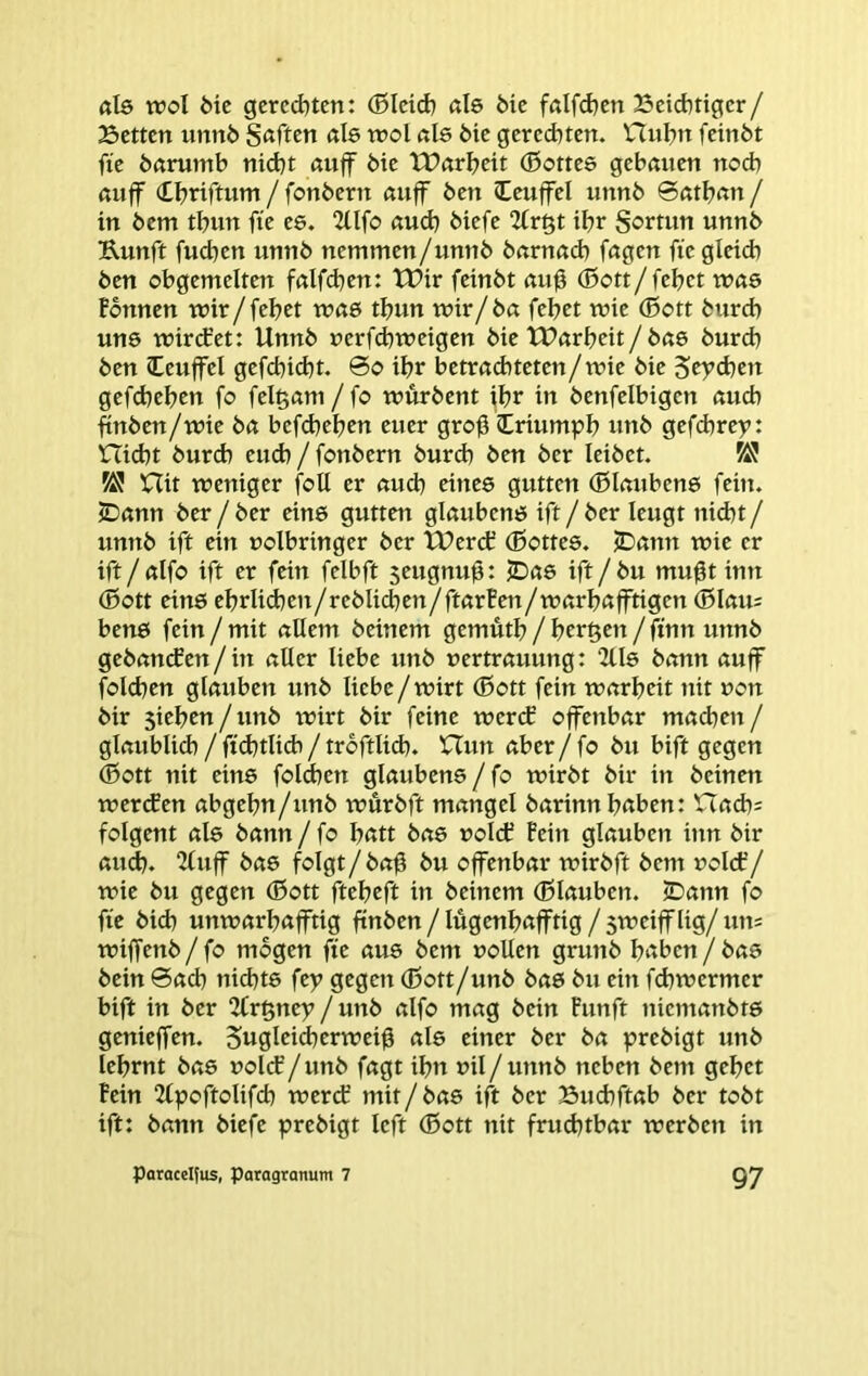 ßl6 wol Me geredeten: ®Icid) ßle feie fölfd)en 23cid)tigcr/ Betten iinnö S<tften «le n?ol ßls Me gerechten. Hul^n feinöt fie öftrumb nicht ßuff bie tt?ßrbeit (ßottee gehauen noch auff (tbnftum/fonbern auff ben leuffel unnb 0ßtban/ in bem tbun fie ee, 2llfo ßud) biefe 2fr§t ihr Sortun unnb Kunft fucben unnb nemmen/unnb barnacb fagen fie gleich ben obgentelten falfchen: TPirfeinbt au0 (ßott/fehet was Fbnnen wir/fehet was thun wir/ba fehet wie (Bott burch uns wirct’et: Unnb uerfchweigen Me tParheit/ bae burch ben leuffel gefchicht. 0o ihr betrad)teten/wie Me Scyd)en gefdjehen fo felgani /fo würbent ihr in benfelbigen auch finben/wie ba befchehen euer gro0 Criumph unb gefd)rep: nid)t burch eud) / fonbern burch ben ber leibet. W! 5Ü Hit weniger foU er auch eines guttcn (Blaubens fein. 2)ann ber / ber eins gutten glaubens ift / ber leugt nicht / unnb ift ein uolbringer ber tPerch (Bottes. jDann wie er ift/alfo ift er fein felbft 5eugnu0: ^Das ift/bu mu0t inn (Bott eins ehrlid)en/rebIid)en/ftarFen/warhafftigen (BIau= bens fein / mit allem beinern gemuth / hcr^cu/finn unnb gebancFen/in aller liebe unb uertrauung: 2lls bann auff folchen glauben unb liebe/wirt (Bott fein warheit nit non bir sieben/unb wirt bir feine wercf offenbar mad)en / glaublid) / fichtlidi / troftlid). XTun aber/fo bu bift gegen ®ott nit eins fold)en glaubens/fo wirbt bir in beinen wercfen abgehn/unb wurbft mangel barinnbrtben: nach= folgent als bann / fo bßtt bas »olcE Pein glauben itin bir auch. 2(uff bas folgt/ba0 bu offenbar wirbft bem uolcf/ wie bu gegen (Bott fteheft in beinern (Blauben. JDann fo fie bid) unwarhafftig ftnben/lügenhafftig/sweifflig/um wiffenb / fo mögen fte aus bem »ollen grunb h^bcn / bas bein 0ach nidjts fep gegen (Bott/unb bas bu ein fchwermer bift in ber 2lr§ney / unb alfo mag bein Funft nicmanbts genieffen. Sugleid^erwei^ als einer ber ba prebigt unb lehrnt bas »olcF/ unb fagt ihn »il / unnb neben bem gehet Fein 2(poftolifch werd? mit/bas ift ber Bud)ftab ber tobt ift: bann biefe prebigt left (Bott nit frudjtbar werben in