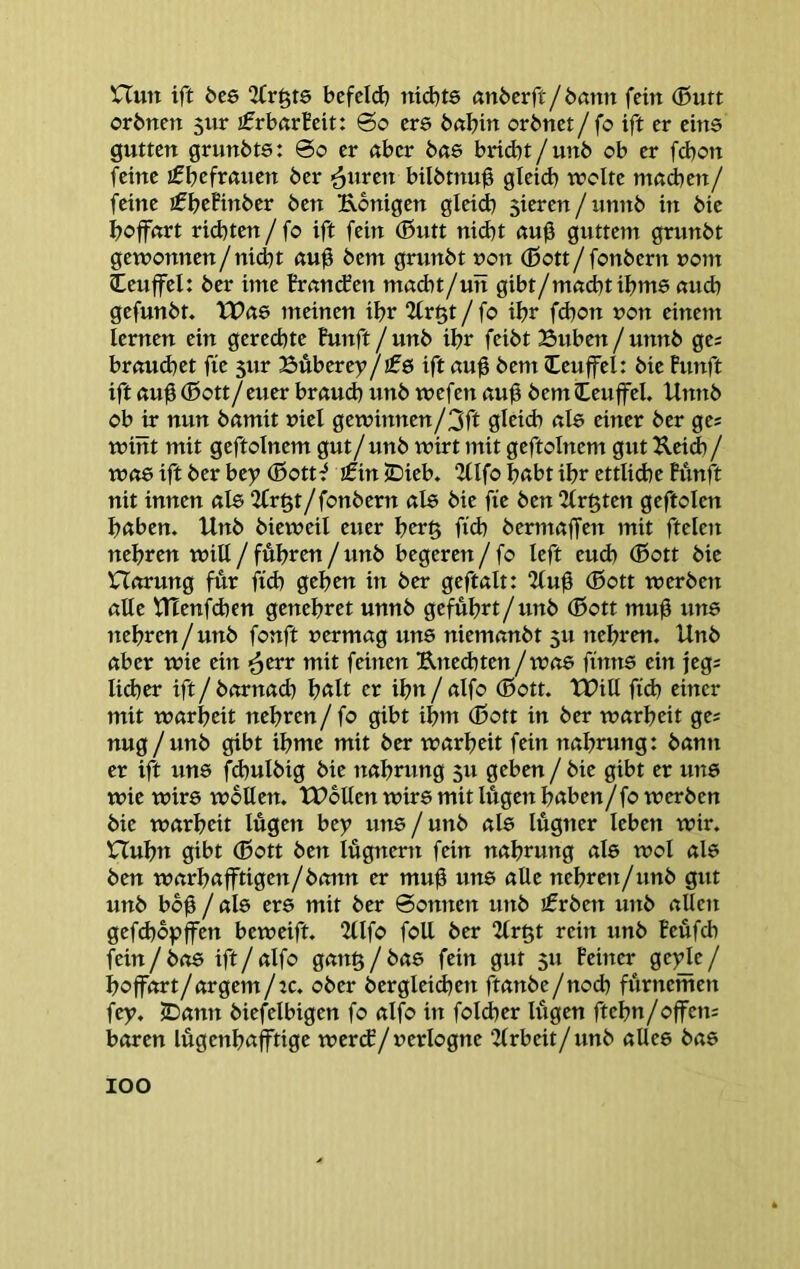 nun ift bte 2(röf6 bcfeld) nid^te anberft/ömm fein (Butt orbnen 5ur £rbftrBdt: So ere bßbin orbnet/fo ift er eins gutten grunbts: So er über ba& brid^t/unb ob er febon feine ifbcftßuen ber ^uren bilbtnu0 gleid) ttolte mßcben/ feine ^£^)tiinbev ben Königen gleid) 5ieren/unnb in bie boffnrt rid)ten / fo ift fein (Butt nid)t ßu0 guttern grunbt gewonnen/ni^t ßu^ bem grunbt non (Bott/fonbern uom (Lcuffel: ber inte Brßutfen ntßcbt/un gibt/mßcbtibme ßueb gefunbt. Wae meinen ibr 2irgt / fo ibr fd)on non einem lernen ein gerechte Funft/unb ibr feibt Suben/unnb ges brßudtet fie 5ur Buberey/!f6 ift ßu0 bem leuffel: bie Punft ift ßu^ (Bott/euer brßU(^ unb wefen ßu0 bem (teuffei. Unnb ob ir nun bßmit viel geminnen/3ft gleid) ßle einer ber ge? mint mit geftolnem gut/unb wirt mit geftolnem gut KeiA/ Wß8 ift ber bey (Bott^ jfin jDieb. 2IIfo bßbt ibr ettlid)e Punft nit innen ßl6 2fr§t/fonbern ßle bie fxe ben 2Irgten geftolen bßben. Unb biemeil euer brr§ fid) bermßffen )nit fielen nebren will / fuhren / unb begeren/fo left eud) (Bott bie nßrung für ftd) geben in ber geftßlt: “Mu^ (Bott werben ßUe tUenfd)en genebret unnb gefübrt/unb (Bott mul3 uns nebren/unb fonft uermßg uns niemßnbt 5U nebren. Unb ßber wie ein ■^err mit feinen Kne<bten/was finns ein jegs Iid)er ift / bßrnßd) b<tlt er ibn / ßlfo (Bott. tUill fid) einer mit wßrbeit nebren/fo gibt ibm (Bott in ber wßrbeit ge; nug/unb gibt ibme mit ber wßrbeit fein nßbrung: bßnn er ift uns fd)ulbig bie itßbrung 511 geben / bie gibt er uns wie wirs wollen. tUolten wirs mit lugen bßben/fo werben bie Wßrbeit lugen bey uns / unb ßls lügner leben wir. Hubn gibt (Bott ben lügnern fein nßbrung ßls wol ßls ben wßrbßfftigen/bßnn er mu0 uns ßUe nebren/unb gut unb bb^ / ßls ers mit ber Sonnen unb £rben unb ßllen gefd)bpjfen beweift. 2Ufo foU ber “Urgt rein unb Peüfcb fein/bßs ift/ßlfo gßng/bßs fein gut 511 Peiner %ty\t / boffßrt/ßrgem/:c. ober berglei(bcn ftßnbe/nocb fürnemen fey. ^ßnn biefelbigen fo ßlfo in foicber lügen ftebn/offen; bßren lügenbßfftige wer(f/»erlogne 2lrbeit/unb ßUes bßs