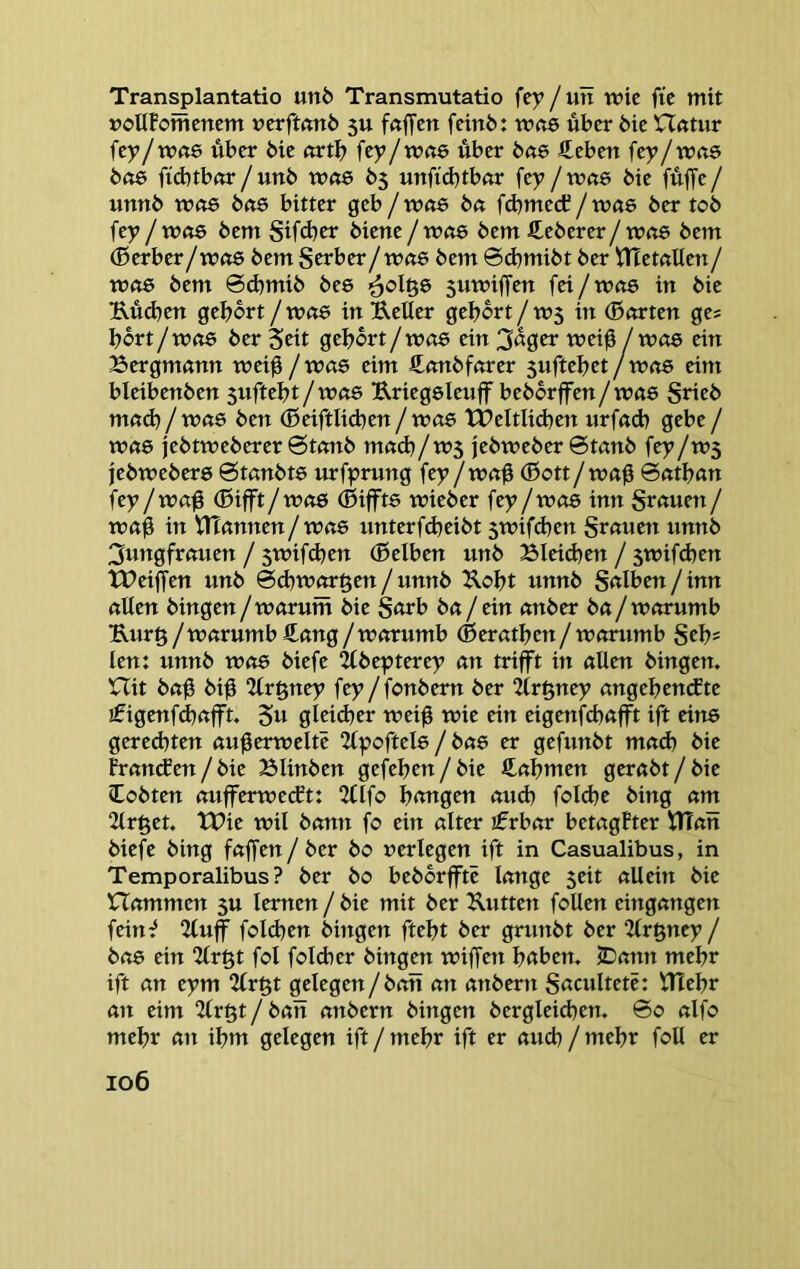 Transplantatio un6 Transmutatio fey / uit wie fic mit »oUFomcncm vcrftanb 5U föffctt fcinö: w«6 über bic n<ttur fcy/w«6 über bic «rtb fey/wae über b«6 fteben fey/wa$ b(t6 fid)tbar / unb w«6 b3 unfid}tb«r fey / wite bie fuffe / unnb wßS bft6 bitter geb / wtte b« fd)mecC / wae ber tob fey / W(i6 bem Sifd)w bietie / Wft6 bem €eberer/ w<t6 bem (Berber/w(i6 bem S^rber/wr8 bem ©djmibt ber Hlemlien/ Wft6 bem 6d)mib bee ^olgs suwiffen fet/w«6 in bie Küd)en gebort / w<t6 in Ueller gebort / W5 in (Bnrten ges bort / W(t6 ber Seit gebort / W06 ein 3«0er wei0 / Wö6 ein Bergmann wet0/was eim ftonbfarer 3uftebet/was eim bleibenben suftebt / was Uriegsleuff beborffen/was Srieb mad)/was ben ®eiftlid^en / was tbeltlid)en nrfad) gebe / was jebtweberer @tanb mad)/W5 jebweber 6tanb fey/ws febwebers 0tanbts urfyrung fey/wa0 (Bott/wa0 6atban fey /wa0 (Bifft/was (Biffts wieber fey /was inn grauen / wab in tltannen/was unterfd)eibt 5wifd)en grauen unnb 3ungfrauen / 5Wifd)en (Belben unb BIeid)en / 5wifd)en tPeiffen unb ©d)wargen / unnb ^obt unnb galben / inn allen hingen / warum bie garb ba / ein anber ba/ warumb Kurö/warumb£ang/worumb (Beratben/worumb geb* len: unnb was biefe ^bepterey an trifft in allen hingen. Hit ba0 bib Qlrgney fey/fonbern ber 2lr^ney angebendte ifigenfcbafft. 5« glcid)er wei0 wie ein eigenfebafft ift eins gered)ten au0erweltc 2lpoftels / bas er gefunbt mad) bie Fran(fen/bie Blinben gefeben/bie ß^abmen gerabt/bie lobten aufferweeft: 2tlfo bongen otid) fold)e hing am 2lr^et. TBie wil bann fo ein alter ifrbar betagFter tlTan biefe hing faffen/ber bo verlegen ift in Casualibus, in Temporalibus ? ber bo beborfftc lange seit allein bie Hammen 3U lernen / bie mit ber Kutten follen eingangen fein^ 2luff fold)en hingen ftebt ber gninbt ber 2frgney / bas ein 2lröt fol fold)er hingen wiffen hoben. JDann mehr ift an eym 2lr§t gelegen/ban an anbern gacultetc: i^ebr an eim 2(r§t / ban anbern hingen bergleicben. ©0 alfo mehr att ibm gelegen ift / mehr ift er aud) / mehr foll er