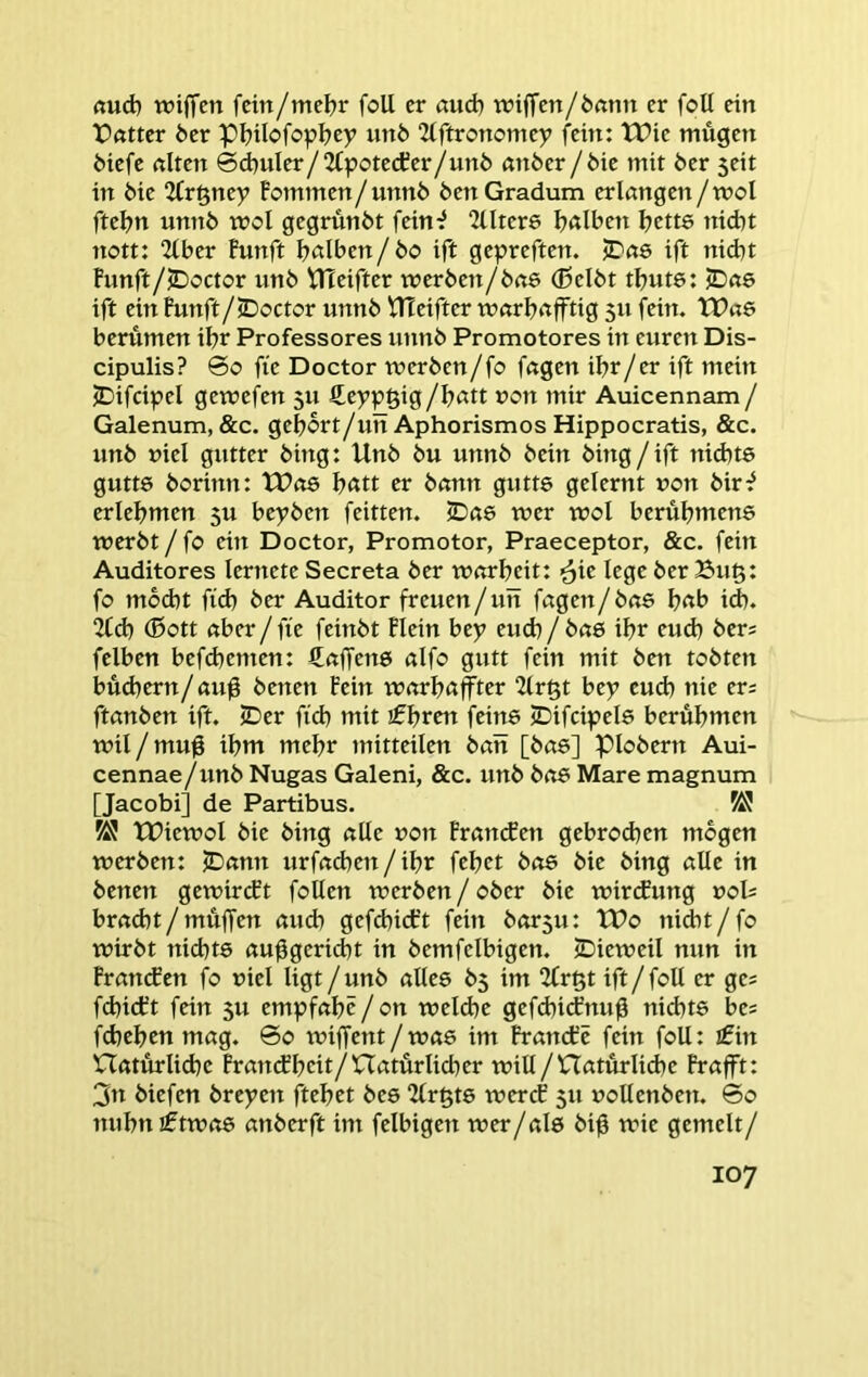 (tud) wijTen fcin/mcijr foU er öud) tviffen/örtnu er foU ein Patter 6er pijilofopljey un6 2(ftronomey fein: XPie mügen 6iefe alten ©d)uIer/2fpotecter/ttnö anber / 6ie mit 6er seit in 6ie 2frgney Pommen/unn6 6enGradum erlangen/mol fte^n unn6 mol gegrunbt fein^ llltere l?alben l)cus nicht nott: “Uber Punft halben/ 6o ift gepreften. iDas ift nid)t Punft/lDoctor un6 VHeifter werben/6a6 (ßelbt tbute: jDae ift ein Punft/lDoctor unnb PTeifter warbafftig 5x1 fein. TPae berumen ibt Professores unnb Promotores ixx euren Dis- cipulis? ©0 fte Doctor werben/fo fagen ibr/er ift mein jDifcipel gewefen 511 ßeppgig/batt non mir Auicennam / Galenum, &c. gebort/un Aphorismos Hipp ocratis, &c. unb viel gutter bing: Unb bu unnb bein bing/ift nid)t8 gutte borinn: tPo8 b«tt er bann gutts gelernt non bir^ erlebmen 5U bepben feitten. iDae wer wol berubmene werbt / fo ein Doctor, Promotor, Praeceptor, &c. fein Auditores lernete Secreta ber warbeit: lege ber Bug: fo mbdxt ftd) ber Auditor freuen/utt fagen/bae b<tb id). 2lcb (Sott aber/fie feixxbt Plein bey eu(h/ba6 ibr eud) bers felben befd)emen: Saffene alfo gutt fein mit ben tobten büd)ern/aug benen Pein warbaffter 2lrgt bey euch nie ers ftanben ift. ©er ficb mit ifbrttt feine ©ifcipels berubmen wil/mug ibm mehr mitteilen ban [bae] piobern Aui- cennae/ixnb Nugas Galeni, &c. unb boe Mare magnum [Jacobi] de Partibus. tPiewol bie bing alle uon Prancfen gebrodjen mögen werben: ©amt urfacben/ibr febet bas bie bing alle in benen gewircft foUen werben / ober bie wircfung uol= bradit/müffen auch gefcbicPt fein barsu: tPo nidxt/fo wirbt nichts au^gericht in bemfelbigen. ©ieweil nun in Pran(fen fo uiel ligt/unb alles 65 im 2(rgt ift / foll er ge= fd)icPt fein 5U empfabc/on weld)e gefd)icPnug nid)ts bes fcheben mag. ©0 wiffent/was im Prattdic fein foU: £in naturli(be PrancPbcit/natürlicher will /natürlid)e Prafft: 3« biefen breyen ftebet bes 2lrgts wercP 511 uollenben. ©0 nubniftwas anberft im felbigen wer/als big wie gemelt/