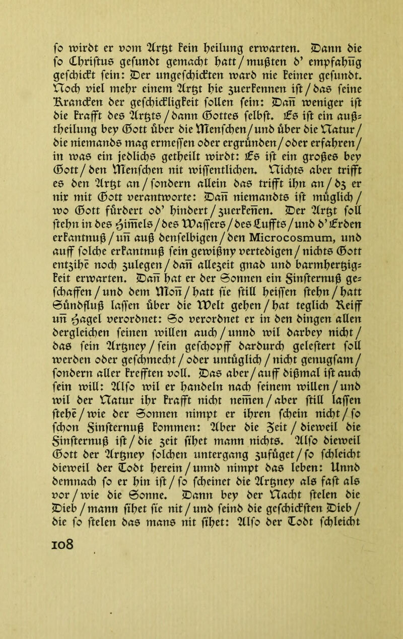 fo wirbt er »om Uri^t fein fteilung erwarten. JDtmn Me fo Cf)riftu0 gefunbt gemnd)t ^«tt/mußten 6’ empfaljug gefcbi(ft fein: JDer ungefebiditen warb nie feiner gefunbt. XTod) niel mel?r einem 2frßt f>ie 5uerfennen ift/bae feine Urnnefen ber gefd)i(fligfeit foUen fein: iD«n weniger ift bie frnfft bee /bnnn ®otte5 felbft. ifs ift ein aup tbeihmg hty (Bott über bie VtTenfd^en/unb über bie Hntur/ bie niemanbe mng ermeffen ober ergrünben / ober erfnbren / in was ein jeblicbe getbeilt wirbt: ift ein großes bey (ßott/ben VHenfdjen nit wiffentliehen. ’CTiebts aber trifft e0 ben 2fr§t an/fonbern allein bas trifft ihn an/b5 er nir mit (Bott verantworte: jDan niemanbts ift müglicb / wo (ßott fürbert ob’ binbert / 5uerfenen. 2Der 2lr§t foll ftebninbes ■^üSels/bes tPaffers/besSnffts/unb b’jfrben erfantnuü/nn au0 benfelbigen/ben Microcosmum, unb auff folcbe erfantnn^ fein gewißny vertebigen/niAts (Sott ent5ibc noch snlegen/ ban alleseit gnab unb barmhergigs feit erwarten. SDati hat er ber 0onnen ein Sinfternuü ge= fchaffen/unb bem XHon/hatt fie ftill htiffen ftehn/hatt ©ünbfluü laffen über bie tPelt gehen / hat teglich Keiff un <äagel verorbnet: 0o verorbnet er in ben hingen allen bergleichen feinen willen auch/unnb wil barbey nicht/ bas fein 2tr§ney / fein gefd)oyff borburd) geleftert foll werben ober gef^med)t / ober untüglid) /nid)t genugfam/ fonbern aller frefften voll, ^as aber/auff bi^mal ift aud) fein will: 2tlfo wil er hatibeln nad) feinem willen/unb wil ber Hatur ihr frafft nicht neiiten/aber ftill laffen ftehe/wie ber Sonnen nimyt er ihren fd}ein nid)t/fo fchon Sinfternuü fommen: 2lber bie 5tit / bieweil bie §infternug ift/bie seit ft'het mann nichts. 2llfo bieweil (Bott ber 2lr§ney folchen Untergang sufüget/fo fchleicht bieweil ber lobt htreitt/unnb nimpt bas leben: Unnb bemnach fo er hin ift/fo fcheinet bie 2lr§ney als faft als vor/wie bie Sonne. «Dann bey ber Hacht ftelen bie ?Dieb /mann ft'het fie nit/unb feinb bie gefdtidfften JDieb / bie fo ftelen bas mans nit fihtt: 2llfo ber lobt fchleidtt io8
