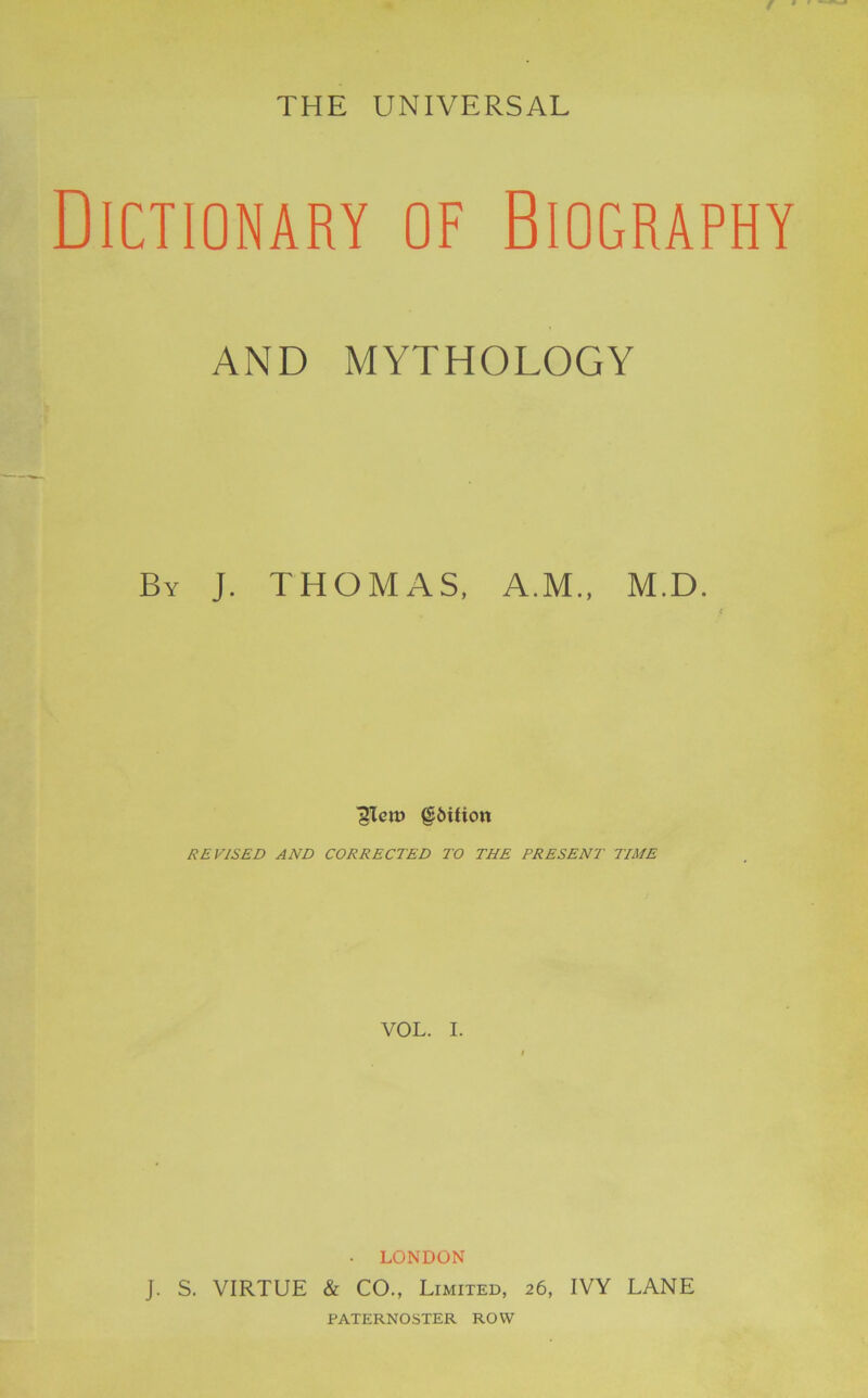 THE UNIVERSAL Dictionary of Biography AND MYTHOLOGY By J. THOMAS, A.M., M.D. ITero §6tfion REVISED AND CORRECTED TO THE PRESENT TIME VOL. I. • LONDON J. S. VIRTUE & CO., Limited, 26, IVY LANE PATERNOSTER ROW