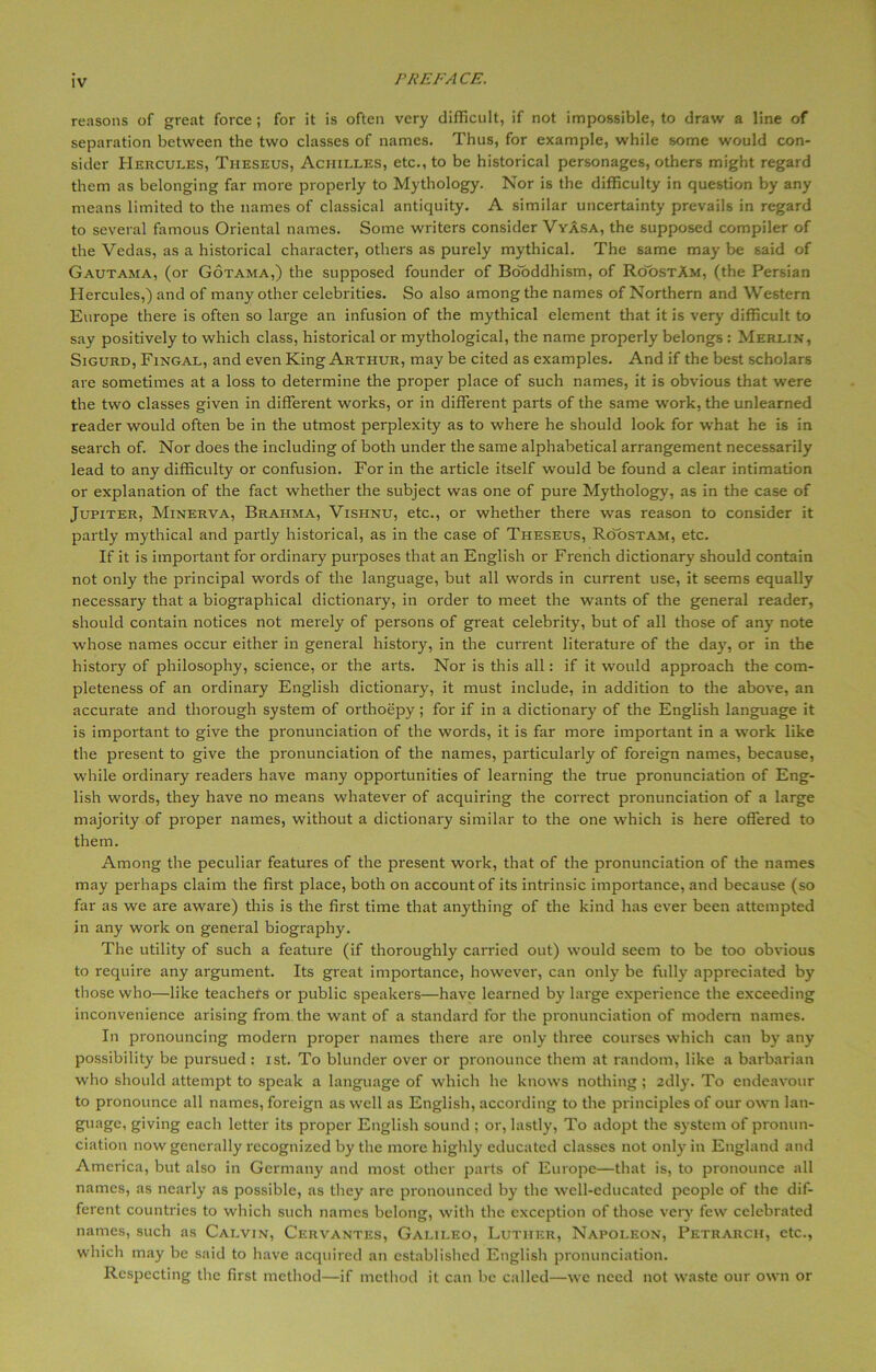 reasons of great force ; for it is often very difficult, if not impossible, to draw a line of separation between the two classes of names. Thus, for example, while some would con- sider Hercules, Theseus, Achilles, etc., to be historical personages, others might regard them as belonging far more properly to Mythology. Nor is the difficulty in question by any means limited to the names of classical antiquity. A similar uncertainty prevails in regard to several famous Oriental names. Some writers consider Vyasa, the supposed compiler of the Vedas, as a historical character, others as purely mythical. The same may be said of Gautama, (or Gotama,) the supposed founder of Bo'oddhism, of RoostAm, (the Persian Hercules,) and of many other celebrities. So also among the names of Northern and Western Europe there is often so large an infusion of the mythical element that it is very difficult to say positively to which class, historical or mythological, the name properly belongs : Merlin, Sigurd, Fingal, and even King Arthur, may be cited as examples. And if the best scholars are sometimes at a loss to determine the proper place of such names, it is obvious that were the two classes given in different works, or in different parts of the same work, the unlearned reader would often be in the utmost perplexity as to where he should look for wThat he is in search of. Nor does the including of both under the same alphabetical arrangement necessarily lead to any difficulty or confusion. For in the article itself would be found a clear intimation or explanation of the fact whether the subject was one of pure Mythology, as in the case of Jupiter, Minerva, Brahma, Vishnu, etc., or whether there was reason to consider it partly mythical and partly historical, as in the case of Theseus, Roostam, etc. If it is important for ordinary purposes that an English or French dictionary should contain not only the principal words of the language, but all words in current use, it seems equally necessary that a biographical dictionary, in order to meet the wants of the general reader, should contain notices not merely of persons of great celebrity, but of all those of any note whose names occur either in general history, in the current literature of the day, or in the history of philosophy, science, or the arts. Nor is this all: if it would approach the com- pleteness of an ordinary English dictionary, it must include, in addition to the above, an accurate and thorough system of orthoepy; for if in a dictionary of the English language it is important to give the pronunciation of the words, it is far more important in a work like the present to give the pronunciation of the names, particularly of foreign names, because, while ordinary readers have many opportunities of learning the true pronunciation of Eng- lish words, they have no means whatever of acquiring the correct pronunciation of a large majority of proper names, without a dictionary similar to the one which is here offered to them. Among the peculiar features of the present work, that of the pronunciation of the names may perhaps claim the first place, both on account of its intrinsic importance, and because (so far as we are aware) this is the first time that anything of the kind has ever been attempted in any work on general biography. The utility of such a feature (if thoroughly carried out) would seem to be too obvious to require any argument. Its great importance, however, can only be fully appreciated by those who—like teachers or public speakers—have learned by large experience the exceeding inconvenience arising from the want of a standard for the pronunciation of modern names. In pronouncing modern proper names there are only three courses which can by any possibility be pursued: ist. To blunder over or pronounce them at random, like a barbarian who should attempt to speak a language of which he knows nothing ; 2dly. To endeavour to pronounce all names, foreign as well as English, according to the principles of our own lan- guage, giving each letter its proper English sound ; or, lastly, To adopt the system of pronun- ciation now generally recognized by the more highly educated classes not only in England and America, but also in Germany and most other parts of Europe—that is, to pronounce all names, as nearly as possible, as they are pronounced by the well-educated people of the dif- ferent countries to which such names belong, with the exception of those very few celebrated names, such as Calvin, Cervantes, Galileo, Luther, Napoleon, Petrarch, etc., which may be said to have acquired an established English pronunciation. Respecting the first method—if method it can be called—we need not waste our own or