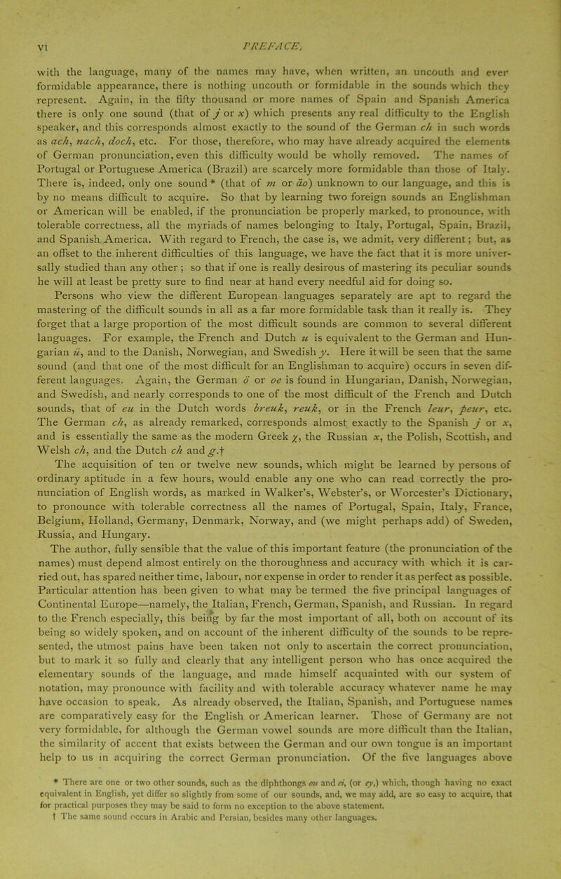 with the language, many of the names may have, when written, an uncouth and ever formidable appearance, there is nothing uncouth or formidable in the sounds which they represent. Again, in the fifty thousand or more names of Spain and Spanish America there is only one sound (that of j or *) which presents any real difficulty to the English speaker, and this corresponds almost exactly to the sound of the German ch in such words as ach, nach, dock, etc. For those, therefore, who may have already acquired the elements of German pronunciation, even this difficulty would be wholly removed. The names of Portugal or Portuguese America (Brazil) are scarcely more formidable than those of Italy. There is, indeed, only one sound* (that of vi or do) unknown to our language, and this is by no means difficult to acquire. So that by learning two foreign sounds an Englishman or American will be enabled, if the pronunciation be properly marked, to pronounce, with tolerable correctness, all the myriads of names belonging to Italy, Portugal, Spain, Brazil, and Spanish. America. With regard to French, the case is, we admit, very different; but, as an offset to the inherent difficulties of this language, we have the fact that it is more univer- sally studied than any other ; so that if one is really desirous of mastering its peculiar sounds he will at least be pretty sure to find near at hand every needful aid for doing so. Persons who view the different European languages separately are apt to regard the mastering of the difficult sounds in all as a far more formidable task than it really is. They' forget that a large proportion of the most difficult sounds are common to several different languages. For example, the French and Dutch ti is equivalent to the German and Hun- garian ii, and to the Danish, Norwegian, and Swedish y. Here it will be seen that the same sound (and that one of the most difficult for an Englishman to acquire) occurs in seven dif- ferent languages. Again, the German 6 or oe is found in Hungarian, Danish, Norwegian, and Swedish, and nearly corresponds to one of the most difficult of the French and Dutch sounds, that of eu in the Dutch words breuk, reuk, or in the French leur, peur, etc. The German ch, as already' remarked, corresponds almost exactly to the Spanish j or x, and is essentially the same as the modern Greek the Russian x, the Polish, Scottish, and Welsh ch, and the Dutch ch and^.f The acquisition of ten or twelve new sounds, which might be learned by persons of ordinary aptitude in a few hours, would enable any one who can read correctly the pro- nunciation of English words, as marked in Walker’s, Webster’s, or Worcester’s Dictionary, to pronounce with tolerable correctness all the names of Portugal, Spain, Italy', France, Belgium, Holland, Germany, Denmark, Norway, and (we might perhaps add) of Sweden, Russia, and Hungary. The author, fully sensible that the value of this important feature (the pronunciation of the names) must depend almost entirely on the thoroughness and accuracy with which it is car- ried out, has spared neither time, labour, nor expense in order to render it as perfect as possible. Particular attention has been given to what may be termed the five principal languages of Continental Europe—namely, the Italian, French, German, Spanish, and Russian. In regard to the French especially', this being by far the most important of all, both on account of its being so widely spoken, and on account of the inherent difficulty of the sounds to be repre- sented, the utmost pains have been taken not only to ascertain the correct pronunciation, but to mark it so fully and clearly that any intelligent person who has once acquired the elementary sounds of the language, and made himself acquainted with our system of notation, may pronounce with facility and with tolerable accuracy whatever name he may have occasion to speak. As already observed, the Italian, Spanish, and Portuguese names are comparatively easy for the English or American learner. Those of Germany are not very formidable, for although the German vowel sounds are more difficult than the Italian, the similarity of accent that exists between the German and our own tongue is an important help to us in acquiring the correct German pronunciation. Of the five languages above * There are one or two other sounds, such as the diphthongs on and ei, (or ey,) which, though having no exact equivalent in English, yet differ so slightly from some of our sounds, and, we may add, arc so easy to acquire, that for practical purposes they may be said to form no exception to the above statement. t The same sound occurs in Arabic and Persian, besides many other languages.