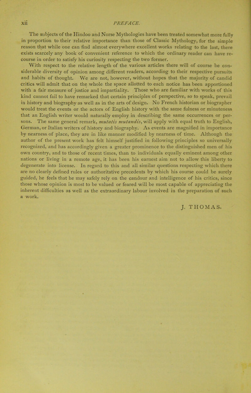 The subjects of the Hindoo and Norse Mythologies have been treated somewhat more fully in proportion to their relative importance than those of Classic Mythology, for the simple reason that while one can find almost everywhere excellent works relating to the last, there exists scarcely any book of convenient reference to which the ordinary reader can have re- course in order to satisfy his curiosity respecting the two former. With respect to the relative length of the various articles there will of course be con- siderable diversity of opinion among different readers, according to their respective pursuits and habits of thought. We are not, however, without hopes that the majority of candid critics will admit that on the whole the space allotted to each notice has been apportioned with a fair measure of justice and impartiality. Those who are familiar with works of this kind cannot fail to have remarked that certain principles of perspective, so to speak, prevail in history and biography as well as in the arts of design. No French historian or biographer would treat the events or the actors of English history with the same fulness or minuteness that an English writer would naturally employ in describing the same occurrences or per- sons. The same general remark, mutatis mutandis, will apply with equal truth to English, German, or Italian writers of history and biography. As events are magnified in importance by nearness of place, they are in like manner modified by nearness of time. Although the author of the present work has felt himself justified in following principles so universally recognized, and has accordingly given a greater prominence to the distinguished men of his own country, and to those of recent times, than to individuals equally eminent among other nations or living in a remote age, it has been his earnest aim not to allow this liberty to degenerate into license. In regard to this and all similar questions respecting which there are no clearly defined rules or authoritative precedents by which his course could be surely guided, he feels that he may safely rely on the candour and intelligence of his critics, since those whose opinion is most to be valued or feared will be most capable of appreciating the inherent difficulties as well as the extraordinary labour involved in the preparation of such a work. J. THOMAS.