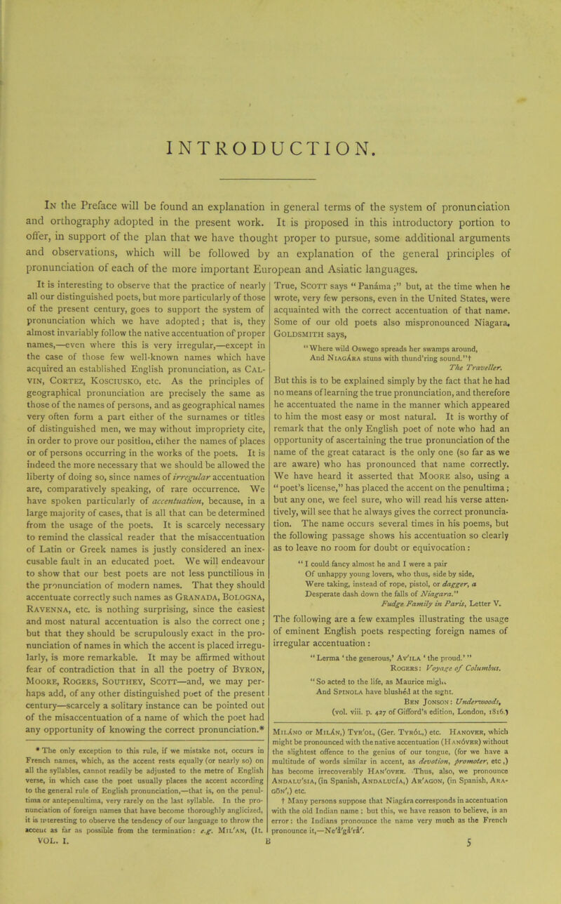 INTRODUCTION In the Preface will be found an explanation in general terms of the system of pronunciation and orthography adopted in the present work. It is proposed in this introductory portion to offer, in support of the plan that we have thought proper to pursue, some additional arguments and observations, which will be followed by an explanation of the general principles of pronunciation of each of the more important European and Asiatic languages. It is interesting to observe that the practice of nearly all our distinguished poets, but more particularly of those of the present century, goes to support the system of pronunciation which we have adopted; that is, they almost invariably follow the native accentuation of'proper names,—even where this is very irregular,—except in the case of those few well-known names which have acquired an established English pronunciation, as Cal- vin, Cortez, Kosciusko, etc. As the principles of geographical pronunciation are precisely the same as those of the names of persons, and as geographical names very often form a part either of the surnames or titles of distinguished men, we may without impropriety cite, in order to prove our position, either the names of places or of persons occurring in the works of the poets. It is indeed the more necessary that we should be allowed the liberty of doing so, since names of irregular accentuation are, comparatively speaking, of rare occurrence. We have spoken particularly of accentuation, because, in a large majority of cases, that is all that can be determined from the usage of the poets. It is scarcely necessary to remind the classical reader that the misaccentuation of Latin or Greek names is justly considered an inex- cusable fault in an educated poet. We will endeavour to show that our best poets are not less punctilious in the pronunciation of modern names. That they should accentuate correctly such names as Granada, Bologna, Ravenna, etc. is nothing surprising, since the easiest and most natural accentuation is also the correct one; but that they should be scrupulously exact in the pro- nunciation of names in which the accent is placed irregu- larly, is more remarkable. It may be affirmed without fear of contradiction that in all the poetry of Byron, Moore, Rogers, Southey, Scott—and, we may per- haps add, of any other distinguished poet of the present century—scarcely a solitary instance can be pointed out of the misaccentuation of a name of which the poet had any opportunity of knowing the correct pronunciation.* * The only exception to this rule, if we mistake not, occurs in French names, which, as the accent rests equally (or nearly so) on all the syllables, cannot readily be adjusted to the metre of English verse, in which case the poet usually places the accent according to the general rule of English pronunciation,—that is, on the pcnul- tima or antepenultima, very rarely on the last syllable. In the pro- nunciation of foreign names that have become thoroughly anglicized, it is interesting to observe the tendency of our language to throw the acccuc as far as possible from the termination: eg. Mil'an, (It. True, Scott says “Panama;” but, at the time when he wrote, very few persons, even in the United States, were acquainted with the correct accentuation of that name. Some of our old poets also mispronounced Niagara. Goldsmith says, “Where wild Oswego spreads her swamps around, And NiagAra stuns with thund’ring sound. ”t The Traveller. But this is to be explained simply by the fact that he had no means of learning the true pronunciation, and therefore he accentuated the name in the manner which appeared to him the most easy or most natural. It is worthy of remark that the only English poet of note who had an opportunity of ascertaining the true pronunciation of the name of the great cataract is the only one (so far as we are aware) who has pronounced that name correctly. We have heard it asserted that Moore also, using a “ poet’s license,” has placed the accent on the penultima; but any one, we feel sure, who will read his verse atten- tively, will see that he always gives the correct pronuncia- tion. The name occurs several times in his poems, but the following passage shows his accentuation so clearly as to leave no room for doubt or equivocation: “ I could fancy almost he and I were a pair Of unhappy young lovers, who thus, side by side. Were taking, instead of rope, pistol, or dagger, a Desperate dash down the falls of Niagara. Fudge Family in Paris, Letter V. The following are a few examples illustrating the usage of eminent English poets respecting foreign names of irregular accentuation: “ Lerma ‘ the generous,’ Av'ila * the proud.’ ” Rogers : Voyage of Columbus. “ So acted to the life, as Maurice miglu And Spinola have blushed at the sight. Ben Jonson: U?ulerivoods, (vol. viii. p. 427 of Gifford’s edition, London, 18:6.) Mii.Ano or MilAn,) Tyr'ol, (Ger. Tyr6l,) etc. Hanover, which might be pronounced with thenative accentuation (I-Ian6ver) without the slightest offence to the genius of our tongue, (for we have a multitude of words similar in accent, as devotion, promoter, etc,) has become irrecoverably Han'over. Thus, also, we pronounce Andalu'sia, (in Spanish, AndalucIa,) Ar'agon, (in Spanish, Ara- g5n',) etc. t Many persons suppose that Niagdra corresponds in accentuation with the old Indian name : but this, we have reason to believe, is an error: the Indians pronounce the name very much as the French pronounce it,—Ne'^'g^ri'.