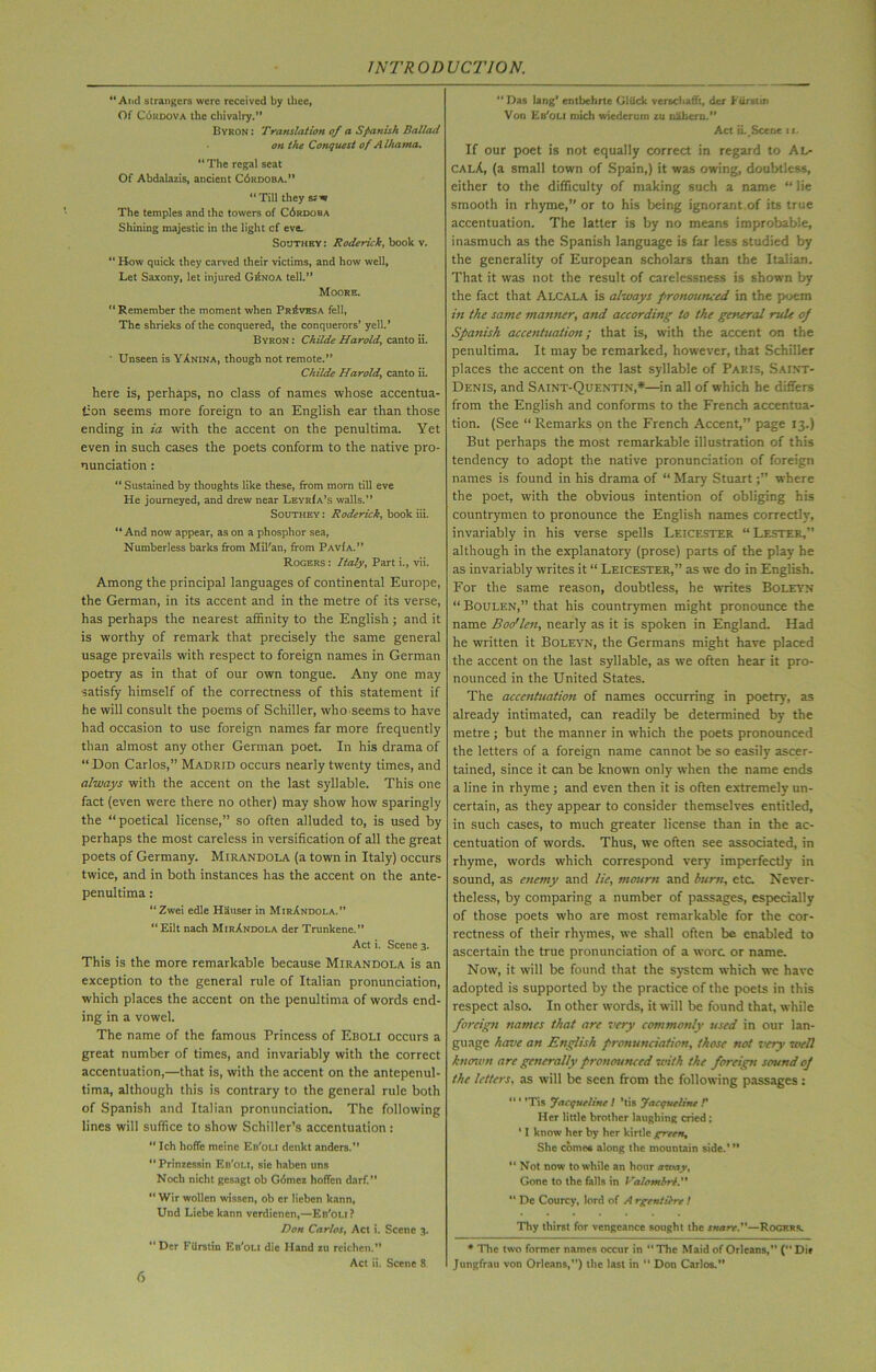 “And strangers were received by thee, Of Cordova the chivalry.” Byron : Translation of a Spanish Ballad on the Conquest of Alhama. “ The regal seat Of Abdalazis, ancient C6kdoba.” “Till they srw The temples and the towers of C6rdoba Shining majestic in the light cf eve. Southey : Roderick, book v. “ How quick they carved their victims, and how well. Let Saxony, let injured Gr.NOa tell.” Moore. “ Remember the moment when Proves a fell, The shrieks of the conquered, the conquerors’ yell.’ Byron : Childe Harold, canto ii. ' Unseen is Vanina, though not remote.” Childe Harold, canto ii. here is, perhaps, no class of names whose accentua- tion seems more foreign to an English ear than those ending in ia with the accent on the penultima. Yet even in such cases the poets conform to the native pro- nunciation : “ Sustained by thoughts like these, from morn till eve He journeyed, and drew near LeyrIa’s walls.” Southey : Roderick, book iii. “And now appear, as on a phosphor sea, Numberless barks from Mil'an, from Pav(a.” Rogers : Italy, Part i., vii. Among the principal languages of continental Europe, the German, in its accent and in the metre of its verse, has perhaps the nearest affinity to the English; and it is worthy of remark that precisely the same general usage prevails with respect to foreign names in German poetry as in that of our own tongue. Any one may satisfy himself of the correctness of this statement if he will consult the poems of Schiller, who-seems to have had occasion to use foreign names far more frequently than almost any other German poet. In his drama of “Don Carlos,” Madrid occurs nearly twenty times, and always with the accent on the last syllable. This one fact (even were there no other) may show how sparingly the “poetical license,” so often alluded to, is used by perhaps the most careless in versification of all the great poets of Germany. Mirandola (a town in Italy) occurs twice, and in both instances has the accent on the ante- penultima : “Zwei edle Hauser in MirAndola.” “ Eilt nach MirAndola der Trunkene.” Act i. Scene 3. This is the more remarkable because Mirandola is an exception to the general rule of Italian pronunciation, which places the accent on the penultima of words end- ing in a vowel. The name of the famous Princess of Eboli occurs a great number of times, and invariably with the correct accentuation,—that is, with the accent on the antepenul- tima, although this is contrary to the general rule both of Spanish and Italian pronunciation. The following lines will suffice to show Schiller’s accentuation : “ Ich hoffc meine Eb'oli denkt andcrs.” “ Prinzessin Eb'oli, sie haben uns Noch nicht gesagt ob Gomez hoffen darf. “ Wir wollcn wissen, ob cr licben kann, Und Liebe kann verdicncn,—Eb'oli ? Don Carlos, Act i. Scene 3. “Der Fiirstin Eb'oli die Hand zu reicben.” Act ii. Scene 8 “ Das lang’ entbehrte Gliick versebaffr, der Etirstin Von Eb'oli mich wiederuin zu nabemi.” Act ii._Scene it. If our poet is not equally correct in regard to Al- calA, (a small town of Spain,) it was owing, doubtless, either to the difficulty of making such a name “ lie smooth in rhyme,” or to his being ignorant of its true accentuation. The latter is by no means improbable, inasmuch as the Spanish language is far less studied by the generality of European scholars than the Italian. That it was not the result of carelessness is shown by the fact that Alcala is always pronounced in the poem in the same manner, and according to the general rule of Spanish accentuation; that is, with the accent on the penultima. It may be remarked, however, that Schiller places the accent on the last syllable of Paris, Saint- Denis, and Saint-Quentin,*—in all of which he differs from the English and conforms to the French accentua- tion. (See “ Remarks on the French Accent,” page 13.) But perhaps the most remarkable illustration of this tendency to adopt the native pronunciation of foreign names is found in his drama of “ Mary Stuartwhere the poet, with the obvious intention of obliging his countrymen to pronounce the English names correctly, invariably in his verse spells Leicester “ Lester,” although in the explanatory (prose) parts of the play he as invariably writes it “ Leicester,” as we do in English. For the same reason, doubtless, he writes Boleyn “ Boulen,” that his countrymen might pronounce the name Boo’len, nearly as it is spoken in England. Had he written it Boleyn, the Germans might have placed the accent on the last syllable, as we often hear it pro- nounced in the United States. The accentuation of names occurring in poetry, as already intimated, can readily be determined by the metre ; but the manner in which the poets pronounced the letters of a foreign name cannot be so easily ascer- tained, since it can be known only when the name ends a line in rhyme ; and even then it is often extremely un- certain, as they appear to consider themselves entitled, in such cases, to much greater license than in the ac- centuation of words. Thus, we often see associated, in rhyme, words which correspond very imperfectly in sound, as enemy and lie, mourn and burn, etc. Never- theless, by comparing a number of passages, especially of those poets who are most remarkable for the cor- rectness of their rhymes, we shall often be enabled to ascertain the true pronunciation of a wore or name. Now, it will be found that the system which we have adopted is supported by the practice of the poets in this respect also. In other words, it will be found that, while foreign names that are very commonly used in our lan- guage have an English pronunciation, those not very well known arc generally pronounced with the foreign sound of the letters, as will be seen from the following passages : “ * ’Tis Jacqueline ! ’tis Jacqueline V Her little brother laughing cried; ’ I know her by her kirtle green. She come* along the mountain side.’ ” “Not now to while an hour amay. Gone to the fells in Valombrt. “ De Courcy, lord of A rgentilre! Thy thirst for vengeance sought the snare.—Rogers. * The two former names occur in “ The Maid of Orleans,” (” Dil Jungfrau von Orleans,”) the last in  Don Carlos.”