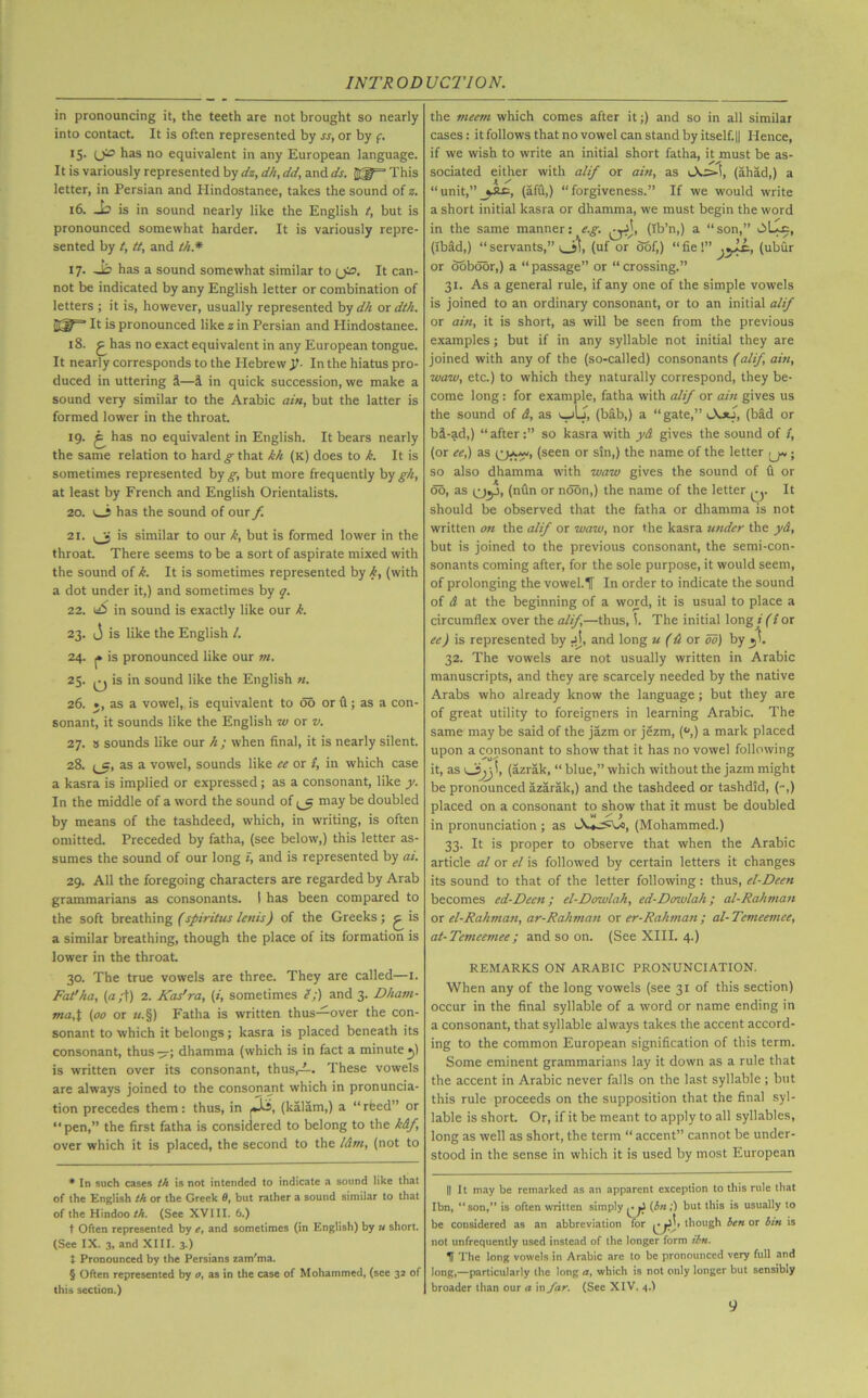 in pronouncing it, the teeth are not brought so nearly into contact. It is often represented by ss, or by f. 15. has no equivalent in any European language. It is variously represented by dz, dh, dd, and ds. This letter, in Persian and Hindostanee, takes the sound of z. 16. Jo is in sound nearly like the English t, but is pronounced somewhat harder. It is variously repre- sented by t, tt, and t/i.* IT- Jo has a sound somewhat similar to (j». It can- not be indicated by any English letter or combination of letters ; it is, however, usually represented by dh or dth. Elf3 It is pronounced like z in Persian and Hindostanee. 18. £ has no exact equivalent in any European tongue. It nearly corresponds to the Hebrew Jh In the hiatus pro- duced in uttering S—1 in quick succession, we make a sound very similar to the Arabic ain, but the latter is formed lower in the throat. 19. ^ has no equivalent in English. It bears nearly the same relation to hard g that kh (k) does to k. It is sometimes represented hq g, but more frequently by gh, at least by French and English Orientalists. 20. v_i has the sound of our f. 21. is similar to our k, but is formed lower in the throat. There seems to be a sort of aspirate mixed with the sound of k. It is sometimes represented by k, (with a dot under it,) and sometimes by q. 22. dO in sound is exactly like our k. 23. j is like the English /. 24. |» is pronounced like our m. 25. q is in sound like the English «. 26. », as a vowel, is equivalent to do or (1; as a con- sonant, it sounds like the English w or v. 27. s sounds like our h ; when final, it is nearly silent. 28. (_c, as a vowel, sounds like ee or z, in which case a kasra is implied or expressed; as a consonant, like y. In the middle of a word the sound of ^ may be doubled by means of the tashdeed, which, in writing, is often omitted. Preceded by fatha, (see below,) this letter as- sumes the sound of our long z, and is represented by ai. 29. All the foregoing characters are regarded by Arab grammarians as consonants. I has been compared to the soft breathing (spiritus lenis) of the Greeks; ^ is a similar breathing, though the place of its formation is lower in the throat. 30. The true vowels are three. They are called—1. Fat'ha, {a;t) 2. Kadra, (z, sometimes e;) and 3. Dham- ma,t (00 or zz.§) Fatha is written thus—over the con- sonant to which it belongs; kasra is placed beneath its consonant, thus -p-; dhamma (which is in fact a minute •>) is written over its consonant, thus,—. These vowels are always joined to the consonant which in pronuncia- tion precedes them: thus, in (kalam,) a “ rfeed” or “pen,” the first fatha is considered to belong to the k&f over which it is placed, the second to the l&m, (not to * In such cases th is not intended to indicate a sound like that of the English th or the Greek 0, but rather a sound similar to that of the Hindoo th. (See XVIII. 6.) t Often represented by e, and sometimes (in English) by u short. (See IX. 3, and XIII. 3 ) t Pronounced by the Persians zam'ma. § Often represented by 0, as in the case of Mohammed, (see 32 of this section.) the meern which comes after it;) and so in all similar cases: it follows that no vowel can stand by itself.|| Hence, if we wish to write an initial short fatha, it must be as- sociated either with alif or ain, as (ahad,) a “unit,”(afu,) “forgiveness.” If we would write a short initial kasra or dhamma, we must begin the word in the same manner: (e.g. Qjj, (Ib’n,) a “ son,” (ibad,) “servants,” t 5j, (uf or oof,) “fieV’ jyJ, (ubfir or ooboor,) a “ passage” or “ crossing.” 31. As a general rule, if any one of the simple vowels is joined to an ordinary consonant, or to an initial alif or ain, it is short, as will be seen from the previous examples; but if in any syllable not initial they are joined with any of the (so-called) consonants (alif ain, waw, etc.) to which they naturally correspond, they be- come long: for example, fatha with alif or ain gives us the sound of A, as v_jLj, (bib,) a “gate,” (bid or bi-ad,) “after:” so kasra with y& gives the sound of f, (or ee,) as (seen or sin,) the name of the letter jj* * * §; so also dhamma with waw gives the sound of fi or do, as (nfin or noon,) the name of the letter q. It should be observed that the fatha or dhamma is not written on the alif or waw, nor the kasra under the yd, but is joined to the previous consonant, the semi-con- sonants coming after, for the sole purpose, it would seem, of prolonging the vowel.IT In order to indicate the sound of A at the beginning of a word, it is usual to place a circumflex over the alif,—thus, The initial long i (i or ee) is represented by jj, and long u (A or do) by _ji. 32. The vowels are not usually written in Arabic manuscripts, and they are scarcely needed by the native Arabs who already know the language; but they are of great utility to foreigners in learning Arabic. The same may be said of the jazm or jezm, (°,) a mark placed upon a consonant to show that it has no vowel following it, as (azrak, “ blue,” which without the jazm might be pronounced azarak,) and the tashdeed or tashdid, (-,) placed on a consonant to show that it must be doubled in pronunciation ; as (Mohammed.) 33. It is proper to observe that when the Arabic article al or el is followed by certain letters it changes its sound to that of the letter following: thus, el-Deen becomes ed-Deen; el-Dowlah, ed-Dowlah; al-Rahman or el-Rahman, ar-Rahman or er-Rahman ; al- Temeemee, at-Temeemee; and so on. (See XIII. 4.) REMARKS ON ARABIC PRONUNCIATION. When any of the long vowels (see 31 of this section) occur in the final syllable of a word or name ending in a consonant, that syllable always takes the accent accord- ing to the common European signification of this term. Some eminent grammarians lay it down as a rule that the accent in Arabic never falls on the last syllable ; but this rule proceeds on the supposition that the final syl- lable is short. Or, if it be meant to apply to all syllables, long as well as short, the term “ accent” cannot be under- stood in the sense in which it is used by most European || It may be remarked as an apparent exception to this rule that Ibn, “son,” is often written simply (bn;) but this is usually to be considered as an abbreviation for though ben or bin is not unfrequently used instead of the longer form ibn. H The long vowels in Arabic are to be pronounced very full and long,—particularly the long a, which is not only longer but sensibly broader than our a in far. (See XIV. 4.)