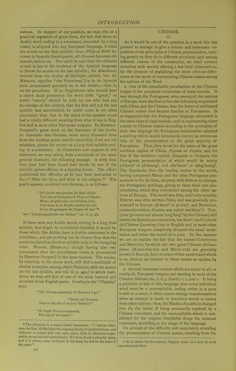 nations. In support of our position, we may cite, as a practical argument of great force, the fact that when an Arabic word ending in a consonant, preceded by a long vowel, is adopted into any European language, it takes the accent on the final syllable : thus, W&dy-al-Kebir be- comes in Spanish Guadalquivir, Al-Afausoorbecomcs Al- mansSr, and so on. Nor can it be said that this ultimate accent is due to the tendency of the Spanish language to throw the accent on the last syllable; for Almodovar, derived from the Arabic Al-Modhofer, (which, like Al- Mansoor, signifies “ the Victorious,”) is in its Spanish form accentuated precisely as in the Arabic,—that is, on the penultima. If an Englishman who should hear a native Arab pronounce the word kebir, “great,” or kethir, “ much,” should be told, by one who had any knowledge of the subject, that the first and not the last syllable was accentuated, he could come to no other conclusion than that in the mind of the speaker accent had a totally different meaning from what it has in Eng- lish and in most other European tongues. In Hammer- Purgstall’s great work on the literature of the Arabs, he translates into German verse many thousand lines from the Arabian poets, and he invariably, if we are not mistaken, places the accent on a long final syllable end- ing in a consonant. In illustration and support of this statement, we may select, from a multitude of the same general character, the following passage. A witty Ara- bian poet had been found half drunk by one of the caliph’s police-officers in a tippling-house. The officer questioned the offender, as he had been instructed to do,—“ Who art thou, and what is thy religion ?” The poet’s answer, rendered into German, is as follows: “ Ich giaube was glauben die Beni Abbds Und was ist besiegelt mit Thon auf Papier; Wenn ich getrunken ein froliches Glas, Und wenn es im Kopfe rumoret bei mir, So sei die geringste der Sorgen dir das.”* See “ Literaturgeschichte der Araber,” vol. iii. p. 462. If there were any Arabic words, ending in a long final syllable, that might be considered doubtful, it would be those which, like Abbas, have a double consonant in the penultima; and yet nothing can be clearer than that the accent is placed on the final syllable only, in the foregoing verse. Mansur, (Mansoor,) though having also two consonants after the penultimate vowel, is pronounced by Hammer-Purgstall in the same manner. The reader, by referring to the above work, will find a multitude of similar examples, among others Bagdad, with the accent on the last syllable, (see vol. iii. p. 440,) to which testi- mony we may add that of one of the most learned and accurate of our English poets. Southey in his “ Thalaba” says, “The old man answered, To Bagdad I go.” “Stands not Bagdad Near to the site of ancient Babylon?” “At length Bagdad appeared, The city of his search.” * The following is a nearly literal translation: “ I believe what- ever the Beni AbbSs [then the reigning family of caliphs] believe, and whatever is scaled with wax upon paper, [that is, whatever is gen- erally recognized and established.] If I have drunk a cheerful glass, and if it causes some confusion in my head, let that be the least of thy carer CHINESE. II. As it would be out of the question in a work like the present to attempt to give a minute and systematic ex- position of the principles of Chinese pronunciation, vary- ing greatly as they do in different provinces and among different classes of the community, we shall content ourselves with merely offering a few brief observations, for the purpose of explaining the more obvious differ- ences in the mode of representing Chinese names among the nations of the West. 1. One of the remarkable peculiarities of the Chinese tongue is the perpetual occurrence of nasal sounds. It was through the Portuguese, who, among all the nations of Europe, were the first to become intimately acquainted with China and the Chinese, that the forms of celebrated Chinese names first became familiar to Europeans. It so happened that the Portuguese language abounded in the same class of nasal sounds; and in representing these sounds in Chinese names according to the principles of their own language the Portuguese missionaries adopted a spelling which would necessarily convey an erroneous idea of the pronunciation to the great majority of Europeans. Thus, they wrote for the name of the great northern capital of China, Pcquim or Pequin, and for that of the southern capital, Nanquim or Nanquin, the Portuguese pronunciation of which would be nearly p&'keeN' or pi/keeng', and niN'keeN' or ning'keeng'. The Spaniards, then the leading nation in the world, having conquered Macao and the other Portuguese pos- sessions in the far East, adopted, with little or no change, the Portuguese spellings, giving to them their own pro- nunciation, which they introduced among the other na- tions of Europe. The result was that, until very recently, Peking was often written Pekin, and was generally pro- nounced in Europe pi-keen' or pe-kin'; and Nanking, commonly written Nankin, was called nan'keen'.t Ton- QUIN (pronounced almost tong'king' by the Chinese) still retains its Spanish pronunciation, ton-keen'; and Canton (in Chinese Quantong) has in English and in most other European tongues completely dropped the nasal termi- nation and taken the sound of n pure. In like manner we are to explain the fact that the names Confucius and Mencius, by which the two great Chinese philoso- phers (Kong-FOO-TSE and Meng-TSe) are generally known in Europe, have no trace of that nasal sound which is so distinct an element in those names as spoken by the Chinese. 2. Several consonant sounds which are found in all, or nearly all, European tongues, are wanting in most of the Chinese dialects, viz., b, d,g, (hard,) r, v, and z. It being a principle or law of this language that every individual word must be a monosyllable, ending either in a pure vowel or a nasal, it often causes strange transformations when an attempt is made to introduce words or names from other nations : thus, the Hindoo Rooddha is changed into Fo, the initial R being necessarily replaced by a Chinese consonant, and the monosyllable which is sub- stituted for the original dissyllable drops the terminal consonant, according to the usage of the language. On account of the difficulty and uncertainty attending the pronunciation of Chinese names, resulting from the t As is shown by the common English name of a kind of cloth manufactured there.