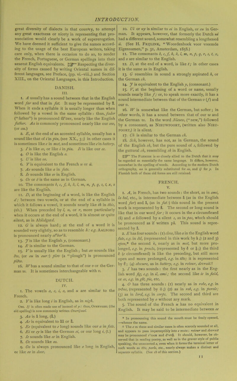 great diversity of dialects in that country, to attempt any great exactness or nicety in representing that pro- nunciation would clearly be a work of supererogation. We have deemed it sufficient to give the names accord- ing to the usage of the best European writers, taking care only, when there is occasion to do so, to render the French, Portuguese, or German spellings into their nearest English equivalents. Respecting the diver- sity of forms caused by writing Oriental names in dif- ferent languages, see Preface, (pp. vi.-viii.,) and Section XIII., on the Oriental Languages, in this Introduction. DANISH. III. 1. A usually has a sound between that in the English word far and that in fat. It may be represented by t. When it ends a syllable it is usually longer than when followed by a vowel in the same syllable: thus,fader (“ father”) is pronounced ffi'Der, nearly like the English father. Aa is commonly pronounced nearly like our aw, (or au.) 2. E, at the end of an accented syllable, usually has a sound like that of i in fin, (see XX., 3 ;) in other cases it is sometimes like e in met, and sometimes like e in battery. 3. /is like ee, or like i in pin. Ii is like our ee. 4. O is like the English o. 5. U is like 00. 6. Y is equivalent to the French u or ii. 7. Ae sounds like a in fate. 8. Ie sounds like ee in English. 9. Oe or 6 is the same as in German. 10. The consonants b, c, f, h, k, l, m, n, p, q, s, t, x, z are like the English. 11. D, at the beginning of a word, is like the English ci; between two vowels, or at the end of a syllable in which it follows a vowel, it sounds nearly like th in this, (th.) When preceded by /, n, or r, more particularly when it occurs at the end of a word, it is almost or quite .silent, as in Abil/gar/. 12. G is always hard; at the end of a word it is sounded very slightly, so as to resemble h: e.g. Aalborg is pronounced nearly ol'bor'h. 13. yis like the English y, (consonant.) 14. R is similar to the German. 15. Vis usually like the English ; but av sounds like fav, (or 011 in our:) plov (a “plough”) is pronounced plUw. 16. IF has a sound similar to that of our v or the Ger- man w. It is sometimes interchangeable with v. DUTCH. IV. 1. The vowels a, e, i, o, and u are similar to the French. 2. Y is like long i in English, as in nigh. Obs. Ij is often made use of instead of y: thus, Ovkryssel (the old spelling) is now commonly written Overijssel. 3. Aa is & long, (I.) 4. Ae is equivalent to M or i. 5. Ee (equivalent to e long) sounds like our a in fate. 6. Ei or ey is like the German ci, or our long i, (i.) 7. Ie sounds like ee in English. 8. Oe sounds like 00. 9. Oo is always pronounced like 0 long in English, or like 00 in door. 10. Ui or uy is similar to oi in English, or eu in Ger- man. It appears, however, that formerly the Dutch ui had a different sound, somewhat resembling a lengthened ii. (See PI. Frijlink, “Woordenboek voor vreemde Eigennamen,” p. 31, Amsterdam, 1858.) 11. The consonants b, c,f h, k, l, in, n, p, q, r, s, t, x, and z are similar to the English. 12. D, at the end of a word, is like t; in other cases it is the same as in English. 13. G resembles in sound a strongly aspirated h, or the German ch. 14. J is equivalent to the English^, (consonant.) 15. V, at the beginning of a word or name, usually sounds nearly like f: or, to speak more exactly, it has a sound intermediate between that of the German v (/) and our v. 16. W is somewhat like the German, but softer; in other words, it has a sound between that of our w and the German w. In the word Nieuw, (“ new,”) followed by a consonant, as Nieuwpoort, (written also Nieu- POORT,) it is silent. 17. Ch is similar to the German ch. 18. Sch, however, has not, as in German, the sound of the English sh, but the pure sound of s, followed by the guttural ch, resembling sh in English. ETP* The Flemish is so closely allied to the Dutch that it may be regarded as essentially the same language. It differs, however, somewhat in the spelling of words. According to the modern Dutch orthography, aa is generally substituted for ae, and ij for y. In Flemish both of these old forms are still retained. FRENCH. V. 1. A, in French, has two sounds : the short, as in ami, la bal, etc., is intermediate between S (as in the English word far) and 1, (as in fat:) this sound in the present work is represented by I. The second or long sound is like that in our word far; it occurs in the a circumflexed (a) and a followed by a silent s, as in pas, which should be pronounced as if written p&. This sound is repre- sented by ii. 2. E has four sounds: (1) dose, like a in the English word fate, e.g. in ete, (represented in this work by &;) (2 and 3) open,* the second e, nearly as in met, but more pro- longed, e.g. in procls, (represented by b or it;) the third e (e circumflexed) is like the preceding, but still more open and more prolonged, e.g. in tete; it is represented by §; (4) obscure, as in battery, e.g. in retour, devrait.) 3. I has two sounds : the first nearly as in the Eng- lish word fig, e.g. in il, ami; the second like ie in field, or ee, e.g. in git, pie, etc. 4. O has three sounds : (1) nearly as in robe, e.g. in trine, (represented by o;) (2) as in rob, e.g. in parole; (3) as in lord, e.g. in corps. The second and third are both represented by o without any mark. 5. The sound of the French u has no equivalent in English. It may be said to be intermediate between ee * In pronouncing this sound the mouth must be freely opened, —whence the name. t The e in these and similar cases is often scarcely sounded at all, and appears to pass imperceptibly into e mute; retour and devrait may be pronounced r’tooR and d’vRA. It should, however, be ob- served that in reading poetry, as well as in the graver style of public speaking, the unaccented e, even when it forms the terminal letter of such words as tt/c, parte, etc., nearly always makes a distinct and separate syllabic. (Sec 18 of this section.)