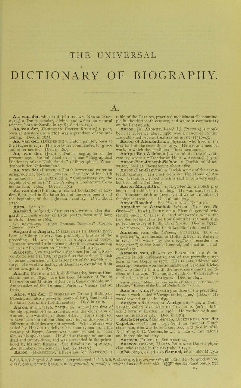 THE UNIVERSAL DICTIONARY OF BIOGRAPHY. A. Aa, van der, vfn der S, (Christian Karel Hen- drik,) a Dutch scholar, divine, and writer on natural science, born at Zwolle in 1718; died in 1793. Aa, van der, (Christian Pieter Robid£,) a poet, born at Amsterdam in 1791, was a grandson of the pre- ceding. Died in 1851. Aa, van der, (Diederik,) a Dutch painter, born at the Hague in 1731. His works are commended for grace and other merits. Died in 1809. Aa, van der, (Jan,) a Dutch biographer of the present age. He published an excellent “ Biographical Dictionary of the Netherlands,” (“ Biographisch Woor- denboek der Nederlanden.” Aa, van der, (Pieter,) a Dutch lawyer and writer on jurisprudence, born at Louvain. The date of his birth is unknown. He published a “Commentary on the Rights of Creditors,” (“De Privilegiis Creditorum Com- mentarium,” 1560.) Died in 1594. Aa, van der, (Pieter,) a learned bookseller of Ley- den, flourished in the latter half of the seventeenth and the beginning of the eighteenth century. Died about I73°- Aacs. See Acs. Aagaard, au'goRd, (Christian,) written also Aa- gard, a Danish writer of Latin poetry, born at Viborg in 1616. Died in 1664. See Rostgaard, “ Delicias Poetarum Danorum;” Mollek, “ Cimbria literata.” Aagaard or Aagard, (Niels, neels,) a Danish poet, born at Viborg in 1612, was probably a brother of the preceding. He was professor of eloquence at Soroe. He wrote several Latin poems and critical essays, among which is “Prolusions on Tacitus.” Died in 1657. Aagesen, (Svend,) svSnd au'geh-sen, [in Latin, Sue'- no Aggo'nis Fil'ius,] regarded as the earliest Danish historian, flourished in the latter part of the twelfth cen- tury. He wrote a history of Denmark, extending from about a.d. 300 to 1187. Aarifa, Pacha, a Turkish diplomatist, bom at Con- stantinople in 1830. He has been Mmster of Public Instruction and Minister of Justice at Consiantinople, and Ambassador of the Ottoman Porte at Vienna and at Paris. Aare, van der, (Diederik or Dirck,) Bishop of Utrecht, and also a powerful tempo al lord, flouiisned in the latter part of the twelfth century. Died in 1212. Aaron, a'rQn, [Heb. jliriX; Gr. 'Kapur,} the first of the high-priests of the Israelites, was the eldest son of Amram, who was the grandson of Levi. He is supposed to have been born about 1600 B.C.; but on this point the different authorities are not agreed. When Moses was called by Heaven to deliver his countrymen from the tyranny of Egypt, Aaron was commissioned to assist him as his spokesman. He died at the age of one hun- dred and twenty-three, and was succeeded in the priest- hood by his son Eleazar. (See Exodus iv. 14 et seq.; also Numbers, particularly chap. xx. 23-29.) Aaron, (IIarisciion, hil/re-shon, or Ariscon,) a rabbi of the Caraites, practised medicine at Constantino- ple in the thirteenth century, and wrote a commentary on the Pentateuch. Aaron, [It. Aronne, A-ron'nA,] (Pietro,) a monk, born at Florence about 1480, was a canon of Rimini. He published several treatises on music, (1516-45.) Aaron of Alexandria, a physician who lived in the first half of the seventh century. He wrote a medical work, in which the small-pox is first mentioned. Aa'ron-Ben-Ash'er, a Jewish rabbi of the eleventh century, wrote a “Treatise on Hebrew Accents,” (1517.) Aaron-Ben-Jo'seph-Sa'son, a Jewish rabbi and writer, lived at Thessalonica about 1600. Aaron-Ben-Sam/uel, a Jewish writer of the seven- teenth century. His chief work is “The House of Aa- ron,” (Frankfort, 1690,) which is said to be a very useful book for biblical students. Aaron-Margalitha, (-maR-gi-lee'tS,) a Polish pro- fessor and rabbi, born in 1665. He was converted to the Protestant faith at Leyden, and wrote a number of theological treatises. Died about 1725. Aaron-Rascliid. See Haroun-al-Raschid. Aarschot or Aerschot, UtR'sKot, (Philippe de Croi—deh kRwil,) Duke of, a Flemish general who served under Charles V., and afterwards, when the troubles broke out in the Low Countries, zealously sup- ported the cause of Philip II. of Spain. Died in 1595. See Motley, “Rise of the Dutch Republic,” vols. i. and iii. Aarsens, van, vSn iR'sens, (Cornelis,) Lord of Spyck, (spTk,) a statesman of Holland, born at Antwerp in 1543. He was many years griffier (“recorder” or “registrar”) to the States-General, and died at an ad- vanced age. Aarsens, van, (Frans or Franciscus,) a distin- guished Dutch diplomatist, son of the preceding, was born at the Hague in 1572. His talents, address, and unscrupulousness won the admiration of Cardinal Riche- lieu, who ranked him with the most consummate politi- cians of the age. The unjust death of Barneveldt is ascribed partly to his intrigues. Died in 1641. See Aubery, “ Mdnioires pour servir A l’Histoire de Hollande:” Motley, “ History of the United Netherlands,” vol. iii. Aarsens, van, (Frans,) a grandson of the preceding wrote a work called “Voyage en Espagne,” (1666.) He was drowned at sea in 1659. Aartgens, Sat'oens, or Aertgen, SRt'Gen, a Dutch painter, called also' Artiius Claessoon, (ar'tus klSs- son',) born at Leyden in 1498. He worked with suc- cess in his native city. Died in 1564. Aartsbergen, SiUs'bSR'Gen, (Alexander van der Capellen, — vfn der kl-pel'len,) an eminent Dutch statesman, who was born about 1600, and died in 1656. According to G. Vossius, he was a man of rare talents and incredible industry. Aartsen, (Pieter.) See Aertsen. Aascov, au'skov, (Urban Bruun,) a Danish physi- cian, who served in the navy about 1770. Aba, ob'oh, called also Samuel, of a noble Magyar a, c, T, o,u,y, long; A, t, 6, same, less prolonged; a, e, T, 6, u, J, short; a, e, j, 9, obscure; Hr, HU, fAt; mSt; nftt: good; moon; c as k; 5 as s; g hard; g as j; g, h, k, guttural; N, nasal; r, trilled; s as z; th as in this. (JS^See Explanations, p. 23.)