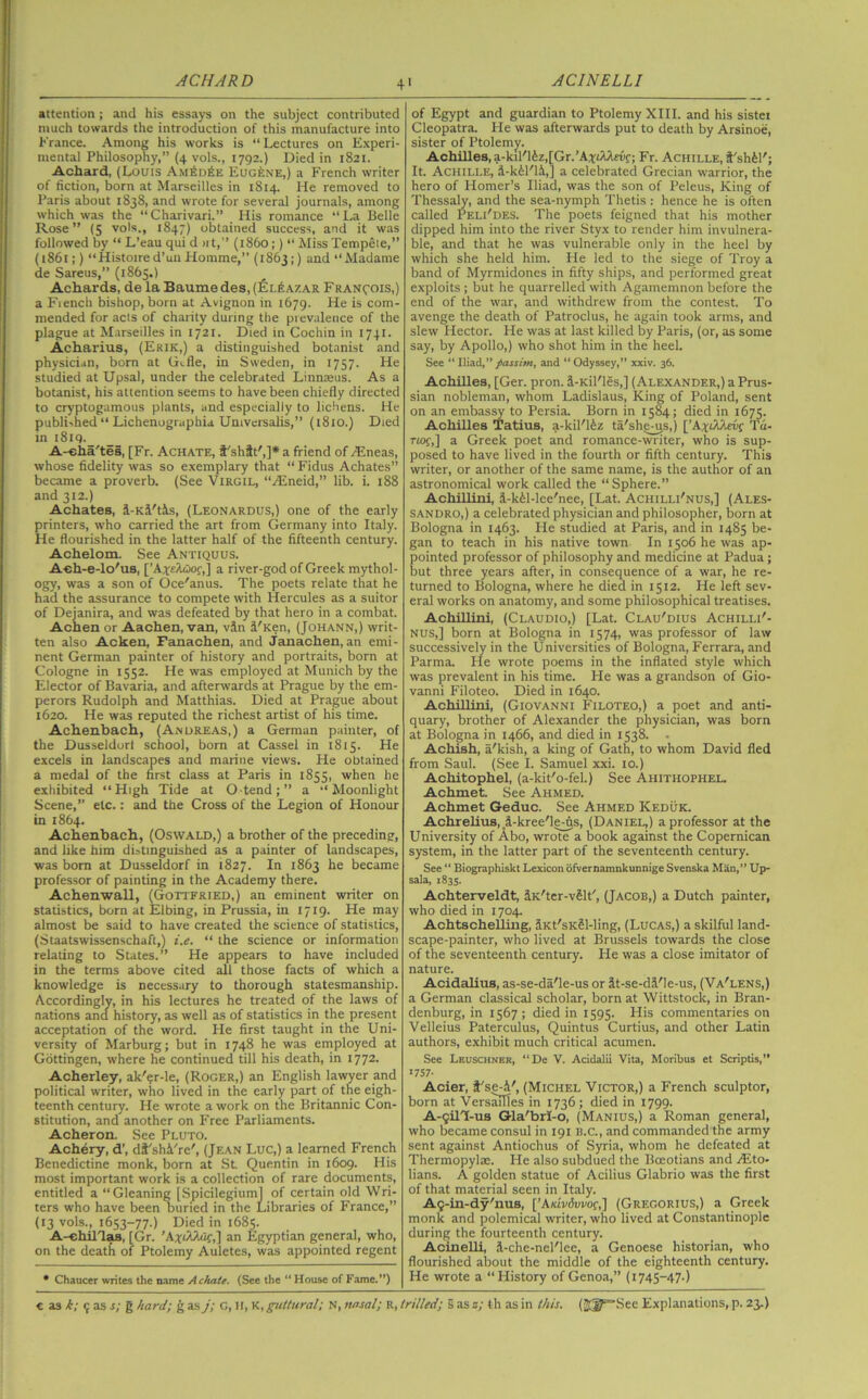 4' attention; and his essays on the subject contributed much towards the introduction of this manufacture into France. Among his works is “Lectures on Experi- mental Philosophy,” (4 vols., 1792.) Died in 1821. Achard, (Louis Am£d6e Eugene,) a French writer of fiction, born at Marseilles in 1814. He removed to Paris about 1838, and wrote for several journals, among which was the “Charivari.” His romance “La Belle Rose” (5 vols., 1847) obtained success, and it was followed by “ L’eau qui d >rt,” (i860;) “ Miss Tempele,” (1861;) “Histoired’un Homme,” (1863;) and “Madame de Sareus,” (1865.) Achards, de la Baume des, (£l£azar Fran^ois,) a French bishop, born at Avignon in 1679. He is com- mended for acts of charity during the prevalence of the plague at Marseilles in 1721. Died in Cochin in 1741. Acharius, (Erik,) a distinguished botanist and physician, bom at Gifle, in Sweden, in 1757. He studied at Upsal, under the celebrated Linnaeus. As a botanist, his attention seems to have been chiefly directed to cryptogamous plants, and especially to lichens. He published “ Lichenographia Universalis,” (1810.) Died in i8iq._ A-eha'tes, [Fr. Achate, f'shft',]* a friend of Tineas, whose fidelity was so exemplary that “ Fidus Achates” became a proverb. (See Virgil, “Aineid,” lib. i. 188 and 312.) Achates, i-Kil't&s, (Leonardus,) one of the early printers, who carried the art from Germany into Italy. He flourished in the latter half of the fifteenth century. Achelom. See Antiquus. A-eli-e-lo'ua, [’AxeAwof,] a river-god of Greek mythol- ogy, was a son of Oce'anus. The poets relate that he had the assurance to compete with Hercules as a suitor of Dejanira, and was defeated by that hero in a combat. Achen or Aachen, van, vSn i'Ken, (Johann,) writ- ten also Acken, Fanachen, and Janachen, an emi- nent German painter of history and portraits, born at Cologne in 1552. He was employed at Munich by the Elector of Bavaria, and afterwards at Prague by the em- perors Rudolph and Matthias. Died at Prague about 1620. He was reputed the richest artist of his time. Achenbach, (Axureas,) a German painter, of the Dusseldorl school, born at Cassel in 1815. He excels in landscapes and marine views. He obtained a medal of the first class at Paris in 1855, when he exhibited “ High Tide at O-tend ; ” a “ Moonlight Scene,” etc.: and the Cross of the Legion of Honour in 1864. Achenbach, (Oswald,) a brother of the preceding, and like him distinguished as a painter of landscapes, was bom at Dusseldorf in 1827. In 1863 he became professor of painting in the Academy there. Achen wall, (Gottfried,) an eminent writer on statistics, born at Elbing, in Prussia, in 1719. He may almost be said to have created the science of statistics, (Staatswissenschaft,) i.e. “ the science or information relating to States.” He appears to have included in the terms above cited all those facts of which a knowledge is necessary to thorough statesmanship. Accordingly, in his lectures he treated of the laws of nations and history, as well as of statistics in the present acceptation of the word. He first taught in the Uni- versity of Marburg; but in 174.8 he was employed at Gottingen, where he continued till his death, in 1772. Acherley, ak'er-le, (Roger,) an English lawyer and political writer, who lived in the early part of the eigh- teenth century. He wrote a work on the Britannic Con- stitution, and another on Free Parliaments. Acheron. See Pluto. Achery, d’, di'shi're', (Jean Luc,) a learned French Benedictine monk, born at St Quentin in 1609. His most important work is a collection of rare documents, entitled a “Gleaning [Spicilegium] of certain old Wri- ters who have been buried in the Libraries of France,” (13 vols., 1653-77.) Died in 1685. A-ehillas, [Gr. ’A*dUuf,] an Egyptian general, who, on the deatfi of Ptolemy Auletes, was appointed regent * Chaucer writes the name Achate. (See the “ House of Fame.”) of Egypt and guardian to Ptolemy XIII. and his sistei Cleopatra. He was afterwards put to death by Arsinoe, sister of Ptolemy. Achilles, a-kil'16z,[Gr.’Axi/Uriif; Fr. Achille, S'shfel'; It. Achille, d-k61'li,] a celebrated Grecian warrior, the hero of Homer’s Iliad, was the son of Peleus, King of Thessaly, and the sea-nymph Thetis : hence he is often called Peli'des. The poets feigned that his mother dipped him into the river Styx to render him invulnera- ble, and that he was vulnerable only in the heel by which she held him. He led to the siege of Troy a band of Myrmidones in fifty ships, and performed great exploits; but he quarrelled with Agamemnon before the end of the war, and withdrew from the contest. To avenge the death of Patroclus, he again took arms, and slew Hector. He was at last killed by Paris, (or, as some say, by Apollo,) who shot him in the heel. See “Iliad,”passim, and “Odyssey,” xxiv. 36. Achilles, [Ger. pron. i-Kil'les,] (Alexander,) a Prus- sian nobleman, whom Ladislaus, King of Poland, sent on an embassy to Persia. Born in 1584; died in 1675. Achilles Tatius, a-kil'16z ta'she-us,) [’A^i/Uriif Tu- Tiof,] a Greek poet and romance-writer, who is sup- posed to have lived in the fourth or fifth century. This writer, or another of the same name, is the author of an astronomical work called the “Sphere.” AchiUini, J-kil-lee'nee, [Lat. Achilli'nus,] (Ales- sandro,) a celebrated physician and philosopher, born at Bologna in 1463. He studied at Paris, and in 1485 be- gan to teach in his native town In 1506 he was ap- pointed professor of philosophy and medicine at Padua; but three years after, in consequence of a war, he re- turned to Bologna, where he died in 1512. He left sev- eral works on anatomy, and some philosophical treatises. Achillini, (Claudio,) [Lat. Clau'dius Achilli'- nus,] born at Bologna in 1574, was professor of law successively in the Universities of Bologna, Ferrara, and Parma. He wrote poems in the inflated style which was prevalent in his time. He was a grandson of Gio- vanni Filoteo. Died in 1640. Achillini, (Giovanni Filoteo,) a poet and anti- quary, brother of Alexander the physician, was born at Bologna in 1466, and died in 1538. - Achish, a'kish, a king of Gath, to whom David fled from Saul. (See I. Samuel xxi. 10.) Achitophel, (a-kit'o-fel.) See Aliithophel. Achmet. See Ahmed. Achmet Geduc. See Ahmed ICeduk. Achrelius, fi-kree'le-ns, (Daniel,) a professor at the University of Abo, wrote a book against the Copernican system, in the latter part of the seventeenth century. See “ Biographiskt Lexicon ofvernamnkunnige Svenska Man,” Up- sala, 1835. Achterveldt, iK'ter-vSlt', (Jacob,) a Dutch painter, who died in 1704. Achtschelling, iKt'sK&l-ling, (Lucas,) a skilful land- scape-painter, who lived at Brussels towards the close of the seventeenth century. He was a close imitator of nature. Acidalius, as-se-da'le-us or it-se-di'le-us, (Va'lens,) a German classical scholar, born at Wittstock, in Bran- denburg, in 1567; died in 1595. His commentaries on Velleius Paterculus, Quintus Curtius, and other Latin authors, exhibit much critical acumen. See Leuschner, “De V. Acidalii Vita, Moribus et Scriptis,” >757- Acier, t'se-4', (Michel Victor,) a French sculptor, born at Versailles in 1736; died in 1799. A-qilT-us Gla'brI-o, (Manius,) a Roman general, who became consul in 191 B.C., and commanded the army sent against Antiochus of Syria, whom he defeated at Thermopylae. He also subdued the Boeotians and Aito* bans. A golden statue of Acilius Glabrio was the first of that material seen in Italy. Aq-in-dy'nus, [’A/cmSwof,] (Gregorius,) a Greek monk and polemical writer, who lived at Constantinople during the fourteenth century. Acinelli, J-che-nel'lee, a Genoese historian, who flourished about the middle of the eighteenth century. He wrote a “History of Genoa,” (1745-47.)