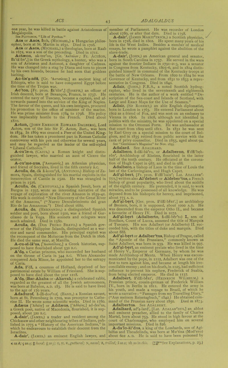 ACS ADALOALDUS one year, he was killed in battle against Aristodemus of M egalopolis. See Plutarch, “Life of Pyrrhus.” Acs or Aacs, Itch, (Michael,) a Hungarian philos- opher, born at St. Martin in 1631. Died in 1708. Acs or Aacs, (Michael,) a theologian, born at Raab in 1672, was a son of the preceding. Died in 1711. Actaeon, ak-tee'on, [Gr. ’Aktcuuv ; Fr. Action, ik'ti'bN',] in the Greek mythology, a hunter, who was a son of Aristaeus and Autonoe, a daughter of Cadmus. He was changed into a stag by Diana and torn to pieces by his own hounds, because he had seen that goddess bathing. Ac-tis'a-nes, [Gr. ’Axriauv^f,] an ancient king of Ethiopia, who is said to have conquered Egypt before the time of the Trojan war. Ac'ton, [Fr. pron. tk'tbN',] (Joseph,) an officer of Irish descent, born at Besan5on, France, in 1737. He entered the navy of Tuscany, became a captain, and af- terwards passed into the service of the King of Naples. The favour of the queen, and his own intrigues, procured his promotion to the office of minister of the marine. He was prime minister from 1784 to 1798. His policy was implacably hostile to the French. Died about l8ro. Acton, (J ohn Emerich Edward Dalberg), Lord Acton, son of the late Sir F. Acton, Bart., was born in 1834. In 1869 was created a Peer of the United King- dom. He has taken a prominent part in Roman Catholic controversy with his pen and otherwise for several years, and may be regarded as the leader of the self-styled “Liberal Catholics.” A-cule-o, (CAIUS,) a Roman knight and distin- guished lawyer, who married an aunt of Cicero the orator. A-cu'me-nus, [’AKovfievot;,] an Athenian physician, and friend of Socrates, lived in the fifth century b.c. Acuna, de, di i-koon'ya, (Antonio,) Bishop of Za- mora, Spain, distinguished for his martial exploits in the insurrection of Castile in 1520. He was strangled in prison in 1526. Acuna, de, (Cristoval,) a Spanish Jesuit, born at Burgos in 1597, wrote an interesting narrative of the voyage of exploration of the river Amazon in 1639-41. His work is entitled “ New Discovery of the Great River of the Amazons,” (“Nuevo Descubrimiento del gran Rio de las Amazonas.”) Died about 1680. Acuna, de, (Hernando,) a distinguished Spanish soldier and poet, born about 1500, was a friend of Gar- cilasso de la Vega. His sonnets and eclogues were much admired. Died in 1580. Acuna, de, (Don Pedro Bravo,) a Spanish gov- ernor of the Philippine Islands, distinguished as a war- rior and naval commander. Flis principal exploit was the reconquest of the Moluccas from the Dutch in 1606. He died the same year, at Manilla. A-cu-sI-la'us, [’Axouai'Aaof,] a Greek historian, sup- posed to have flourished about 530 b.c. A'da, a Carian princess, who succeeded her husband on the throne of Caria in 344 b.c. When Alexander conquered Asia Minor, he appointed her to the satrapy of Caria. Ada, i'di, a countess of Holland, deprived of her patrimonial estate by William of Friesland. She is sup- posed to have died about the year 1218. A'da, (Bar-Ahaba or -Ahavah,) a celebrated rabbi, regarded as the greatest of all the Jewish astronomers, was born at Babylon, a.d. 183. He is said to have lived to the age of 170 years. Adadurof, i-di-doo'rof, (Basil,) a Russian savant, born at St. Petersburg in 1709, was preceptor to Cathe- rine II. He wrote some scientific works. Died in 1780. Adgeus [’Adalof] or Addseus, [’AiMaZof,] ad-dee'us, a Greek poet, native of Macedonia, flourished, it is sup- posed, about 320 b.c. A-dair', (James,) a trader and resident among the Chickasaw and other neighbouring tribes of Indians, pub- lished in 1775 a “ History of the American Indians,” in which he endeavours to establish their descent from the Israelites. A-dair', (James,) an eminent English lawyer, and member of Parliament. He was recorder of London about 1780, or after that date. Died in 1798. A-dair', (James Makit'trick,) a Scottish physician, born in 1728, died in 1802. He spent many years of his life in the West Indies. Besides a number of medical essays, he wrote a pamphlet against the abolition of the slave-trade. A-dair', (John,) an American general and senator, born in South Carolina in 1757. He served in the wars against the frontier Indians in 1791-2-3, was a senator in Congress from Kentucky, 1805-6, and in 1814 distin- guished himself in command of the Kentucky troops at the battle of New Orleans. From 1820 to 1824 he was Governor of Kentucky, and from 1831 to 1833 a repre- sentative in Congress. Died in 1840. Adair, (John,) F.R.S., a noted Scottish hydrog- rapher, who lived in the seventeenth and eighteenth centuries. He is the author of a work entitled “ De- scription of the Sea-coast and Islands of Scotland, with Large and Exact Maps for the Use of Seamen.” Adair, (Sir Robert,) an able English diplomatist, born in London in 1763. He entered Parliament about 1802 as a friend of Fox, and was sent on an embassy to Vienna in 1806. In 1808, although not identified in politics with the ministry, he was appointed on a special mission to the Ottoman Porte. He was ambassador at that court from 1809 until 1811. In 1831 he was sent by Earl Grey on a special mission to the court of Bel- gium, and in 1835 retired from public service with the rank of privy counsellor. Died in 1855, aged about 92. See “Gentleman’s Magazine” for Nov. 1855. Adalard. See Adalhard. Adalbero, d-diil-ba'ro, or Adalberon, t'dfl'beh- rbN', Archbishop of Rheims, flourished in the latter half of the tenth century. Fie officiated at the corona- tion of Hugh Capet in 987, and died in 988. Adalbero, a bishop of Laon in the time of Louis the last of the Carlovingians, and Hugh Capet. Ad'al-bert, [Fr. pron. i'dtl'baiR'; Lat. Adalber'- tus,] written also Al'debert or Aldeber'tus, a French bishop of great popularity, who lived about the middle of the eighth century. He pretended, it is said, to work miracles, and to be possessed of all knowledge. He was deposed from his bishopric for heresy, and imprisoned, about 775 a. d. Ad'al-bert, [Ger. pron. a'dUl-bSRt',] an archbishop of Bremen, born, it is supposed, about 1000 a.d. He was descended from the emperor Otho II., and became a favourite of Henry IV. Died in 1072. Ad'al-bert (Adalberto, S-dJl-bSr'to) I., son of Boniface, Count of Lucca, assumed the title of Marquis of Tuscany. His son Adalbert (or Adalberto) II. suc- ceeded him, with the titles of duke and marquis. Died about 888. Ad'al-bert or Adalber'tus, Bishop of Prague, called the “Apostle of the Prussians,” commonly known as Saint Adalbert, was born in 939. Fie was killed in 997. Ad'al-bert, an eminent prelate who lived in the time of Henry V., Emperor of Germany, by whom he was made Archbishop of Mentz. When Henry was excom- municated by the pope, in 1112, Adalbert was one of the first to turn against him, and became at length his irre- concilable enemy; and on his death, in 1125, had sufficient influence to prevent his nephew, Frederick of Suabia, from being elected emperor. He died in 1137. Adalbert, a'dai-bm', (Heinrich Wilhelm,) a Prussian prince, cousin-german of Frederick William IV., born in Berlin in 1811. He entered the army in his youth, and made a voyage to Brazil, of which he wrote a narrative : “ Passages from my Travelling Diary,” (“Aus meinem Reisetagbuch,” 1842.) He obtained com- mand of the Prussian navy about 1850. Died in 1873. Adalbertus. See Adalbert. Adalhard, ad'a-lard', [Lat. Adalar'dus,] an abbot and eminent preacher, allied to the family of Charles Martel, born about 753. Fie stood in high favour at the court of Charlemagne, who employed him on several important missions. Died in 826. A-dalo-al'dus, a king of the Lombards, son of Agi- lulfus and Theudelinda, was born at Mu'tina (Mod'cna) about 602 A. D. He is said to have been poisoned by