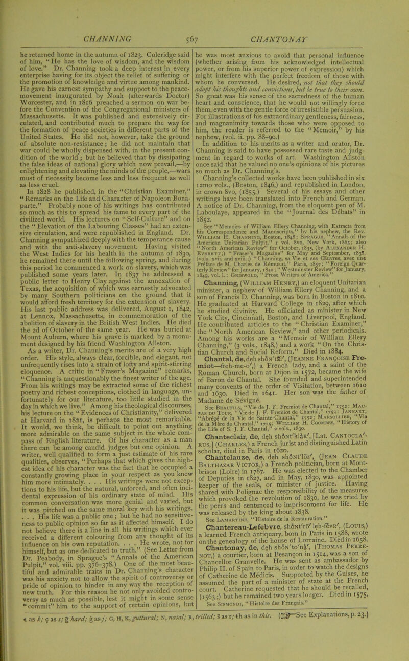 he returned home in the autumn of 1823. Coleridge said of him, “ He has the love of wisdom, and the wisdom of love.” Dr. Channing took a deep interest in every enterprise having for its object the relief of suffering or the promotion of knowledge and virtue among mankind. He gave his earnest sympathy and support to the peace- movement inaugurated by Noah (afterwards Doctor) Worcester, and in 1816 preached a sermon on war be- fore the Convention of the Congregational ministers of Massachusetts. It was published and extensively cir- culated, and contributed much to prepare the way for the formation of peace societies in different parts of the United States. He did not, however, take the ground of absolute non-resistance; he did not maintain that war could be wholly dispensed with, in the present con- dition of the world ; but he believed that by dissipating the false ideas of national glory which now prevail,—by enlightening and elevating the minds of the people,—wars must of necessity become less and less frequent as well as less cruel. In 1828 he published, in the “Christian Examiner,” “ Remarks on the Life and Character of Napoleon Bona- parte.” Probably none of his writings has contributed so much as this to spread his fame to every part of the civilized world. His lectures on “ Self-Culture” and on the “ Elevation of the Labouring Classes” had an exten- sive circulation, and were republished in England. Dr. Channing sympathized deeply with the temperance cause and with the anti-slavery movement. Having visited the West Indies for his health in the autumn of 1830, he remained there until the following spring, and during this period he commenced a work on slavery, which was published some years later. In 1837 he addressed a public letter to Henry Clay against the annexation of Texas, the acquisition of which was earnestly advocated by many Southern politicians on the ground that it would afford fresh territory for the extension of slavery. His last public address was delivered, August 1, 1842, at Lennox, Massachusetts, in commemoration of the abolition of slavery in the British West Indies. He died the 2d of October of the same year. He was buried at Mount Auburn, where his grave is marked by a monu- ment designed by his friend Washington Allston. As a writer, Dr. Channing’s merits are of a very high order. His style, always clear, forcible, and elegant, not unfrequently rfses into a strain of lofty and spirit-stirring eloquence. A critic in “Fraser’s Magazine” remarks, “ Channing is unquestionably the finest writer of the age. From his writings may be extracted some of the richest poetry and richest conceptions, clothed in language, un- fortunately for our literature, too little studied in the day in which we live.” Among his theological discourses, his lecture on the “Evidences of Christianity,” delivered at Harvard in 1821, is perhaps the most remarkable. It would, we think, be difficult to point out anything more admirable on the same subject in the whole com- pass of English literature. Of his character as a man there can be among candid judges but one opinion. A writer, well qualified to form a just estimate of his rare qualities, observes, “ Perhaps that which gives the high- est idea of his character was the fact that he occupied a constantly growing place in your respect as you knew him more intimately. . . . His writings were not excep- tions to his life, but the natural, unforced, and often inci- dental expression of his ordinary state of mind. His common conversation was more genial and varied, but it was pitched on the same moral key with his writings. ... His life was a public one; but he had no sensitive- ness to public opinion so far as it affected himself. I do not believe there is a line in all his writings which ever received a different colouring from any thought of its influence on his own reputation. . . . He wrote, not for himself, but as one dedicated to truth.” (See Letter from Dr. Peabody, in Sprague’s “Annals of the American Pulpit,” vol. viii. pp. 376-378.) One of the most beau- tiful and admirable traits in Dr. Channing’s character was his anxiety not to allow the spirit of controversy or pride of opinion to hinder in any way the reception of new truth. For this reason he not only avoided contro- versy as much as possible, lest it might in some sense “commit” him to the support of certain opinions, but he was most anxious to avoid that personal influence iwhether arising from his acknowledged intellectual power, or from his superior power of expression) which might interfere with the perfect freedom of those with whom he conversed. He desired, not that they should adopt his thoughts and convictions, but be true to their own. So great was his sense of the sacredness of the human heart and conscience, that he would not willingly force them, even with the gentle force of irresistible persuasion. For illustrations of his extraordinary gentleness, fairness, and magnanimity towards those who were opposed to him, the reader is referred to the “ Memoir,” by his nephew, (vol. ii. pp. 88-go.) In addition to his merits as a writer and orator, Dr. Channing is said to have possessed rare taste and judg- ment in regard to works of art. Washington Allston once said that he valued no one’s opinions of his pictures so much as Dr. Channing’s. Channing’s collected works have been published in six i2mo vols., (Boston, 1846,) and republished in London, in crown 8vo, (1855.) Several of his essays and other writings have been translated into French and German. A notice of Dr. Channing, from the eloquent pen of M. Laboulaye, appeared in the “Journal des Debats” in 1852. See “ Memoirs of William Ellery Channing, with Extracts from his Correspondence and Manuscripts,” by his nephew, the Rev. William H. Channing, Boston, 1848; Sprague, “Annals of the American Unitarian Pulpit,” 1 vol. 8vo, New York, 1865; also “North American Review” for October, 1835, (by Alexander H. Everett;) “Fraser’s Magazine” for May and September, 1838, (vols. xvii. andxviii.;) “Channing, sa Vie et ses (Euvres, avec une Preface de M. Charles de Rdmusat,” Paris, 1857; “Foreign Quar- terly Review” for January, 1840; “ Westminster Review” for January, 1849, vol. 1.; Griswold, “Prose Writers of America.” Channing, (William Henry,) an eloquent Unitarian minister, a nephew of William Ellery Channing, and a son of Francis D. Channing, was born in Boston in 1810. He graduated at Harvard College in 1829, after which he studied divinity. He officiated as minister in New York City, Cincinnati, Boston, and Liverpool, England. He contributed articles to the “ Christian Examiner,” the “ North American Review,” and other periodicals. Among his works are a “ Memoir of William Ellery Channing,” (3 vols., 1848,) and a work “On the Chris- tian Church and Social Reform.” Died in 1884. Chantal, de, deh shSN'ttl', (Jeanne Framboise Fre- miot—freh-me-o',) a French lady, and a saint of the Roman Church, born at Dijon in 1572, became the wife of Baron de Chantal. She founded and superintended many convents of the order of Visitation, between 1610 and 1630. Died in 1641. Her son was the father of Madame de Sevigne. * See Beaufils, “Vie de J. F. Fremiot de Chantal,” 1752 ; Mau- pas du Tour, “ Viede J. F. Fremiot de Chantal,” 1753 > Jannart, “Abrdgd de la Vie de Sainte-Chantal,” 1752; Marsollier, ‘Via de la Mire de Chantal,” 1715; William H. Coombes, “ History of the Life of S. J. F. Chantal,” 2 vols., 1830. Chanteclair, de, deh sh&Nt/kl&R/, [ Lat. Cantocla'- rus,] (Charles,) a French jurist and distinguished Latin scholar, died in Paris in 1620. Chantelauze, de, deh shdNt'loz', (Jean Claude Balthazar Victor,) a French politician, born at Mont- brison (Loire) in 1787- He was elected to the Chamber of Deputies in 1827, and in May, 1830, was appointed keeper of the seals, or minister of justice. Having shared with Polignac the responsibility of the measures which provdked the revolution of 1830, he was tried by the peers and sentenced to imprisonment for life. He was released by the king about 1838. See Lamartine, “Histoirede la Restauration.” Chantereau-Lefebvre, shftNt'rd' leh-fSvR', (Louis,) a learned French antiquary, born in Paris in 1588, wrote on the genealogy of the house of Lorraine. Died in 1658. Chantonay, de, deh shfiN'to'n^', (Thomas Perre- NOT,) a courtier, born at Besangon in 15141was a son Chancellor Granvelle. He was sent as ambassador by Philip II. of Spain to Paris, in order to watch the designs of Catherine de Medicis. Supported by the Guises, he assumed the part of a minister of state at the French court. Catherine requested that he should be recalled, (1563 ;) but he remained two years longer. Died in 1575. See Sismondi, Histoire des Franjais.” 4. as k; g as s; g hard; g as j; G, H, K, guttural; N,