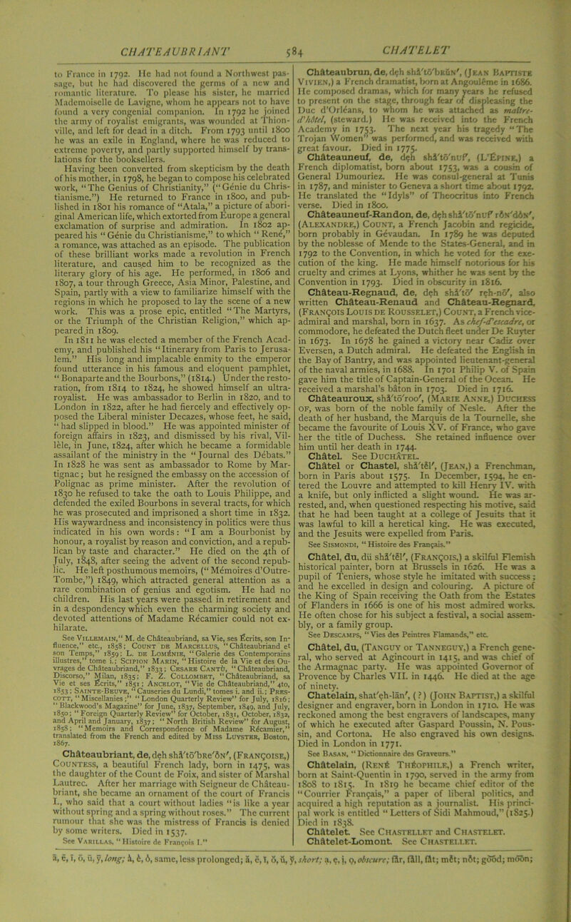 to France in 1792. He had not found a Northwest pas- sage, but he had discovered the germs of a new and romantic literature. To please his sister, he married Mademoiselle de Lavigne, whom he appears not to have found a very congenial companion. In 1792 he joined the army of royalist emigrants, was wounded at Thion- ville, and left for dead in a ditch. From 1793 until 1800 he was an exile in England, where he was reduced to extreme poverty, and partly supported himself by trans- lations for the booksellers. Having been converted from skepticism by the death of his mother, in 1798, he began to compose his celebrated work, “The Genius of Christianity,” (“Genie du Chris- tianisme.”) He returned to France in 1800, and pub- lished in 1801 his romance of “Atala,” a picture of abori- ginal American life, which extorted from Europe a general exclamation of surprise and admiration. In 1802 ap- peared his “ Genie du Christianisme,” to which “ Rend,” a romance, was attached as an episode. The publication of these brilliant works made a revolution in French literature, and caus.ed him to be recognized as the literary glory of his age. He performed, in 1806 and 1807, a tour through Greece, Asia Minor, Palestine, and Spain, partly with a view to familiarize himself with the regions in which he proposed to lay the scene of a new work. This was a prose epic, entitled “ The Martyrs, or the Triumph of the Christian Religion,” which ap- peared .in 1809. In 1811 he was elected a member of the French Acad- emy, and published his “Itinerary from Paris to Jerusa- lem.” His long and implacable enmity to the emperor found utterance in his famous and eloquent pamphlet, “ Bonaparte and the Bourbons,” (1814.) Under the resto- ration, from 1814 to 1824, he showed himself an ultra- royalist. He was ambassador to Berlin in 1820, and to London in 1822, after he had fiercely and effectively op- posed the Liberal minister Decazes, whose feet, he said, “ had slipped in blood.” He was appointed minister of foreign affairs in 1823, and dismissed by his rival, Vil- lele, in June, 1824, after which he became a formidable assailant of the ministry in the “Journal des Debats.” In 1828 he was sent as ambassador to Rome by Mar- tignac; but he resigned the embassy on the accession of Polignac as prime minister. After the revolution of 1830 he refused to take the oath to Louis Philippe, and defended the exiled Bourbons in several tracts, for which he was prosecuted and imprisoned a short time in 1832. His waywardness and inconsistency in politics were thus indicated in his own words: “ I am a Bourbonist by honour, a royalist by reason and conviction, and a repub- lican by taste and character.” He died on the 4th of July, 1848, after seeing the advent of the second repub- lic. He left posthumous memoirs, (“ Memoires d’Outre- Tombe,”) 1849, which attracted general attention as a rare combination of genius and egotism. He had no children. His last years were passed in retirement and in a despondency which even the charming society and devoted attentions of Madame Recamier could not ex- hilarate. See Villemain,” M. de Chateaubriand, sa Vie, ses Merits, son In- fluence,” etc., 1858; Count de Marcellus, “ Chateaubriand et son Temps,” 1859; L. de LomiSnie, “Galerie des Contemporains illustres,” tome i.; Scipion Marin, “Histoire de la Vie et des Ou- vrages de Chateaubriand,” 1833; Cesare CantIj, “ Chateaubriand. Discorso,” Milan, 1835; F. Z. Collombkt, “Chateaubriand, sa Vie et ses Ecrits,” 1851; Ancelot, “Vie de Chateaubriand,” 4to, 1853; Sainte-Beuve, “Causeriesdu Lundi,” tomes i. and ii.; Pres- cott, “Miscellanies;’’ “London Quarterly Review” for July, 1816; “ Blackwood’s Magazine” for June, 1837, September, 1849, and July, 1850; “ Foreign Quarterly Review” for October, 1831, October, 1832, and April and January, 1837; “ North British Review” for August, 1858; “Memoirs and Correspondence of Madame Rdcamier,” translated from the French and edited by Miss Luyster, Boston, 1867. Chateaubriant, de, deh sh.Vto'bRe'ftN', (Franqoise,) Countess, a beautiful French lady, born in 1475, was the daughter of the Count de Foix, and sister of Marshal Lautrec. After her marriage with Seigneur de Chfiteau- briant, she became an ornament of the court of Francis I., who said that a court without ladies “is like a year without spring and a spring without roses.” The current rumour that she was the mistress of Francis is denied by some writers. Died in 1537. See Varillas, “Histoire de Francois I.” Chffteaubrun, de, d?h shA'to'bKuN', (Jean Baptiste Vivien,) a French dramatist, born at Angouleme in 1686. He composed dramas, which for many years he refused to present on the stage, through fear of displeasing the Due d’Orldans, to whom he was attached as maiire- d'hi tel, (steward.) He was received into the French Academy in 1753. The next year his tragedy “The Trojan Women” was performed, and was received with great favour. Died in 1775. Cliffteauneuf, de, deh shi'to'nuP, (L’Epine,) a French diplomatist, born about 1753, was a cousin of General Dumouriez. He was consul-general at Tunis in 1787, and minister to Geneva a short time about 1792. He translated the “Idyls” of Theocritus into French verse. Died in 1800. Chfiteauneuf-Randon, de, d^hshi'to'nuP rfls'dA.N', (Alexandre,) Count, a French Jacobin and regicide, born probably in Gevaudan. In 1789 he was deputed by the noblesse of Mcnde to the States-General, and in 1792 to the Convention, in which he voted for the exe- cution of the king. He made himself notorious for his cruelty and crimes at Lyons, whither he was sent by the Convention in 1793. Died in obscurity in 1816. Cliffteau-Regnaud, de, deh shi'to' reh-nc/, also written Chffteau-Renaud and CMteau-Regnard, (Franqois Louis de Rousselet,) Count, a French vice- admiral and marshal, born in 1637. As ehof-tTescadre, or commodore, he defeated the Dutch fleet under De Ruyter in 1673. In 1678 he gained a victory near Cadiz over Eversen, a Dutch admiral. He defeated the English in the Bay of Bantry, and was appointed lieutenant-general of the naval armies, in 1688. In 1701 Philip V. of Spain gave him the title of Captain-General of the Ocean. He received a marshal’s baton in 1703. Died in 1716. Chfiteauroux, shA'to'roo', (Marie Anne,) Duchess of, was born of the noble family of Nesle. After the death of her husband, the Marquis de la Tournelle, she became the favourite of Louis XV. of France, who gave her the title of Duchess. She retained influence over him until her death in 1744. ChateL See Duchatel. Chatel or Chastel, shi'tSF, (Jean,) a Frenchman, born in Paris about 1575. In December, 1594, he en- tered the Louvre and attempted to kill Henry IV. with a knife, but only inflicted a slight wound. He was ar- rested, and, when questioned respecting his motive, said that he had been taught at a college of Jesuits that it was lawful to kill a heretical king. He was executed, and the Jesuits were expelled from Paris. See Sismondi, “ Histoire des Franyais.” Clifitel, du, dii shi'tSl', (Franqois,) a skilful Flemish historical painter, born at Brussels in 1626. He was a pupil of Teniers, whose style he imitated with success ; and he excelled in design and colouring. A picture of the King of Spain receiving the Oath from the Estates of Flanders in 1666 is one of his most admired works. He often chose for his subject a festival, a social assem- bly, or a family group. See Descamps, “Vies des Peintres Flamands,” etc. Chfftel, du, (Tanguy or Tanneguy,) a French gene- ral, who served at Agincourt in 1415, and was chief of the Armagnac party. He was appointed Governor of Provence by Charles VII. in 1446. He died at the age of ninety. Chatelain, shat'eh-lan', (?) (John Baptist,) a skilful designer and engraver, born in London in 1710. He was reckoned among the best engravers of landscapes, many of which he executed after Gaspard Poussin, N. Pous- sin, and Cortona. He also engraved his own designs. Died in London in 1771. See Basan, “ Dictionnaire des Graveurs.” Chatelain, (Ren£ TufetrHiLE,) a French writer, born at Saint-Quentin in 1790, served in the army from 180S to 1 Si5. In 1819 he became chief editor of the “Courrier Franjais,” a paper of liberal politics, and acquired a high reputation as a journalist His princi- pal work is entitled “ Letters of Sidi Mahmoud,” (1S25.) Died in 1838. Chfttelet See Chastellf.t and Chastelet. Chatelet-Lomont. See Chastei.let.