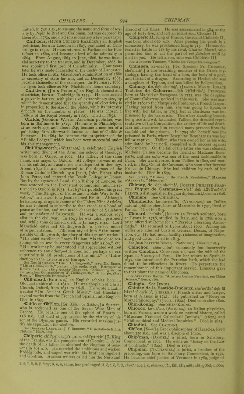 CHI PM AN milted, in 742 A.D., to assume the name and form of roy- alty by Pepin le Bref and Carloman, but was deposed by them about 750, and died in a monastery a few years later. Chil'ders, (Hugh Culling Eardley,) an English politician, boin in London in 1827, graduated at Cam- bridge in 1850. He was returned to Parliament for Pon- tefract in i860, and became a lord of the admiralty in 1864. From August, 1865, to June, 1866, he was finan- cial secretary to the treasury, and in December, 1868, he was appointed first lord of the admiralty. Four years later he was made chancellor of the duchy of Lancaster. He took office in Mr. Gladstone’s administration of 1880 as secretary of state for war, and in December, 1882, became chancellor of the exchequer. In February, 1886, he again took office as Mr. Gladstone’s home secretary. Chil'dren, (John George,) an English chemist and electrician, bom at Tunbridge in 1777. He constructed a galvanic battery, with plates of extraordinary size, by which he demonstrated that the quantity of electricity is in proportion to the size of the plates, while its intensity depends on the number of plates. He was chosen a Fellow of the Royal Society in 1807. Died in 1852. Childs, (George W.,) an American publisher, was bom in Balumore in 1829. He came to Philadelphia at an early age, and about 1849 became a member of a publishing firm afterwards known as that of Childs & Peterson. In 1864 he became the proprietor of the “ Public Ledger,” which has been very successful under his able management. Chil'llng-worth, (William,) a celebrated English writer and divine of the Arminian school of theology, was born at Oxford in 1602. His father, of the same name, was mayor of Oxford. At college he was noted for his subtlety and acuteness as a disputant in theology. About 1630 he was converted to the dogmas of the Roman Catholic Church by a Jesuit, John Fisher, alias John Perse, and entered the Jesuit College at Douay. But by the agency of Laud, then Bishop of London, he was restored to the Protestant communion, and he re- turned to Oxford in 1631. In 1637 he published his great work, “The Religion of Protestants a Safe Way to Sal- vation,” in answer to a Jesuit named Knott. Although he had scruples against some of the Thirty-Nine Articles, he was induced to subscribe to that creed as a bond of peace and union, and was made chancellor of Salisbury and prebendary of Brixworth. He was a zealous roy- alist in the civil war. In 1643 he was taken prisoner, and, while thus detained, died, in January, 1644. Lord Mansfield esteemed Chillingworth “a perfect model of argumentation.” Tillotson styled him “ the incom- parable Chillingworth, the glory of this age and nation.” “His chief excellence,” says Hallam, “is the close rea- soning which avoids every dangerous admission,” etc. “ His work may be understood and appreciated without reference to any other,—the condition perhaps of real superiority in all productions of the mind.” (“ Intro- duction to the Literature of Europe.”) „ See Des Maizeaux, “Life of Chillingworth,” 1725; Dr. Birch, Life of Chillingworth,” prefixed to his works, 1742 ; “ Retrospective Review, ’ vol. vu., 1823: August Neander, “Erinnerung an den evangelischen Gottesgelehrten W. Chillingworth,” Berlin, 4to, 1832; K.IPPIS, “Biographia Britannica.” CMFmead, (Edmund,) an English scholar, born in Gloucestershire about 1610. He was chaplain of Christ Church, Oxford, from 1632 to 1648. He wrote a Latin treatise “On Ancient Greek Music,” and translated several works from the French and Spanish into English. Died in 1653. ■ChFlo or -eiii'lon, [Gr. XI Acav or XelAwu,] a Spartan, who is reckoned as one of the Seven Wise Men of Greece. He became one of the ephori of Sparta in 556 b.c., and died of joy caused by the victory of his son at the Olympic games. His recorded maxims jus- tify his reputation for wisdom. See Diogenes Laertius ; J. F. Buddeus, “ Disscrtatio de Ethica Chiloms,” Halle, 1699. Chilperic,chll'p?r-ik, [Fr. pron. sh61'p.Vr6k',j I., King of the Franks, was the youngest son of Clotaire I. After the death of his father he obtained the kingdom of Sois- sons in 561 a.d. He married the ambitious and wicked I reddgonde, and waged war with his brothers Sigebert and Gontran. Ancient writers called him the Nero and Herod of his times. He was assassinated in 584, at the age of forty-five, and left an infant son, Clotaire II. Chilpdric IL, King of France, the son of Childeric II., was born about 670 a.d. After passing his youth in a monastery, he was proclaimed king in 715. He was de- feated in battle in 718 by his rival, Charles Martel, who permitted him to act the part of rot fainiant until he died in 720. He left a son, who was Childeric IIL See Augustin Thierey, “ RAiu des Temps Mfe-ovingieu*.” Chimaera, ke-mee'ra, [Gr. Xi/zeupa; Fr. Chimere, she’maik',] a fire-breathing monster of the Greek my- thology, having the head of a lion, the body of a goat, and the tail of a dragon. According to Hesiod, she was a daughter of Typhon, and was killed by Bellerophon. Chimay, de, deh she'rn^', (Jeanne '.Marie I on ace Tii£r£se de Cabarrus—deh ki'bi'riis',) Princess, born at Madrid or Saragossa in 1773, was the daughter of Count Cabarrus, noticed in this work. She was mar- ried in 1789 to the Marquis de Fontenay, a French lawyer. Having parted from him, she was going to Spain, to live with her father, in 1793, but at Bordeaux was im- prisoned by the terrorists. There her dazzling beauty, her grace and wit, fascinated Tallien, the dreaded repre- sentative of the Convention, the arbiter of life and death. Her influence over him rescued many persons from the scaffold and the prisons. In 1794 she herself was im- prisoned in Paris, where Josephine Beauharnais was her fellow-captive. Tallien, who then owned her as his wife, stimulated by her peril, conspired with success against Robespierre. On the fall of the latter she was released. Madame Tallien became the friend of Madame Bona- parte, and her salon was one of the most fashionable in Paris. She was divorced from Tallien in 1802, and mar- ried, in 1805, Count de Caraman, who soon after became Prince de Chimay. She had children by each of her husbands. Died in 1835. See Thiers, “History of the French Revolution;” Madakb d'Abrantes, “ Mdmoires.” Chimay, de, deh she'm.V, (Joseph Philippe Fran- cois Riquet de Caraman—re'ki' deh kiVifinSN',) Prince, a distinguished Belgian diplomatist,bom in 1808. Chimere. See Chimera. Chiminello, ke-me-nel'lo, (Vincenzo,) an Italian natural philosopher, born at Marostica in 1741, lived at Padua. Died in 1815. Cliinard, she'ntR', (Joseph,) a French sculptor, bom at Lyons in 1756, studied in Italy, and in 1786 won a prize offered at Rome for a “ Perseus liberating Andro- meda.” He returned to Lyons about 1790. Among his works are admired busts of General Desaix, of Napo- leon, etc. He had much facility, richness of imagination, and good taste. Died in 1813. See Jean Baptiste Dumas, “Notice sur J. Chinard,” 1814. Chinchon, chin-chin', commonly but incorrectly written Cinchon, Countess of, was the wife of the Spanish Viceroy of Peru. On her return to Spain, in 1632, she introduced the Peruvian bark, which she had found to be efficacious in fevers. To perpetuate the remembrance of this important service, Linnaeus gave to that plant the name of Cinchona. See Sebastian Badus, “Anastasis Cortids Peruvian!, seu Chin* Defensio,” Genoa, 1661. Cliingiz. See Jengis. Chiniac de la Bastide-Duclaux, she'ne'tk' deh li bSs'tid’ du/klo,) (Pierre,) a French writer and lawyer, born at Alassac in 1741. He published an Essay on Moral Philosophy,” (ijvols., 1802.) Died soon after iSoo. Chin-Koung.' See Shin-Koong. Chiocco, ke-ok'ko, (Andrea,) an Italian physician, born at Verona, wrote a work on natural history, called “ Museum Francisci Calccolarii Junioris,” (1622,) and “ Philosophical and Medical Inquiries.” Died in 1624. Chiodini. See Claudini. •Chl'on, | Xi'wi’,] a Greek philosopher of Heraclea, lived about 350 B.c., and was a disciple of Plato. Chip'man, (Daniel,) a jurist, born in Salisbury, Connecticut, in 1762. He wrote an “Essay on the Law of Contracts,” (1822.) Died in 1850. Chipman, (Nathaniel,) a jurist, a brother of the preceding, was born in Salisbury, Connecticut, in 1752. He became chief justice of Vermont in 1789, judge of