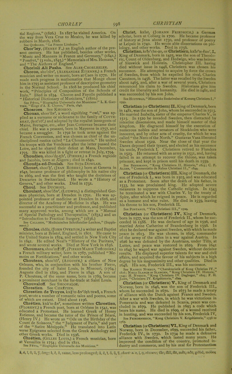 CUR 1ST UN tial Regions,” (1826.) In 1827 he visited America. On the way from Vera Cruz to Mexico, he was killed by robbers in March, 1828. See Qu£rard, “ La France Littlraire.” Chor'ley, (Henry F.,) an English author of the pre- sent century. He has published, besides other works, “Music and Manners in France and Germany,” (1841,) “ Pomfrct,” (3 vols., 1845,) “ Memorials of Mrs. Hcmans,” and “The Authors of England.” Chorluli Ali Pasha. See Alee-Chori.eelee. Choron, sho'rdhv', (Alexandre Etienne,) a French musician and writer on music, born at Caen in 1771. He made such progress in mathematics that Monge chose him in 1793 as assistant professor of descriptive geometry in the Normal School. In 1808 he produced his chief work, “Principles of Composition of the Schools of Italy.” Died in 1834. Choron and Fayolle published a “Historical Dictionary of Musicians,” (1810.) See Fetis, “ Biographie Universelle des Musiciens;” L. E. Gau- tier, “Eloge d’A. E. Choron,” Paris, 1846. Chosroes. See Khosroo. Chouan, shoo'dN', a word signifying “owl,” was ap- plied as a surname or nickname to the family of Cotte- keau, (kotTo',) and adopted by the royalist insurgents of Maine, Bretagne, etc., after Jean Cottereau became their chief. He was a peasant, born in Mayenne in 1757, and became a smuggler. In 1792 he took arms against the French Convention, and was chosen as chief of the un- disciplined rustics called “La Chouannerie.” He united his troops with the Vendeans after the latter passed the Loire, and he shared their defeat at Mans, December, 1793. He was killed in a fight or retreat in July, 1794. Choudieu, shoo'de-uh', (Pierre,) a French regicide and Jacobin, born at Angers ; died in 1840. Choudja-ed-Doulah. See Suja-Dowlah. Chouet, shoo'V, (Jean Robert,) born at Geneva in 1642, became professor of philosophy in his native city in 1669, and was the first who taught the doctrines of Descartes in Switzerland. He wrote a “History of Geneva,” and other works. Died in 1731. Choul. See Duchoul. Choulant, shoo'ldN', (Ludwig,) a distinguished Ger- man physician, born at Dresden in 1791. He was ap- pointed professor of medicine at Dresden in 1828, and director of the Academy of Medicine in 1842. He was successful as a practitioner and professor, and published many approved works, among which are a “Manual of Special Pathology and Therapeutics,” (1831,) and an “Introduction to Practical Surgery,” (1836.) See Callisen, “Medicinisches Schriftsteller-Lexikon,” (Supple- ment.) Choules, cholz, (John Overton,) a writer and Baptist minister, born at Bristol, England, in 1801. He came to the United States in 1824, and settled in New York City in 1841. He edited Neal’s “History of the Puritans,” and wrote several works. Died at New York in 1856. Choumara, shoo'mi'rt', (Pierre Marie Theodore,) a French military writer, born in 1787, published “Me- moirs on Fortifications,” and other works. Chouteau, shoo'to', (Auguste,) a citizen of New Orleans, who, in conjunction with his brother Pierre, founded the city of Saint Louis, in Missouri, (1764.) Auguste died in 1829, and Pierre in 1849. A son of P. Chouteau, of the same name, born in 1789, became a prominent merchant in the fur-trade at Saint Louis. Chouvaloff. See Shoovalof. Chrestien. See Chretien. Chrestien de Troyes, kRi'te-iN'deh tRwi, a French poet, wrote a number of romantic tales and poems, some of which are extant. Died about 1196. Chretien, ki<i'tc-;\N', sometimes written Chrestien, (Florent,) a French poet, born at Orleans in 1541, was educated a Protestant. He learned Greek of Henry Estienne, and became the tutor of the Prince of Bearn, (Henry IV.) He wrote an “ Ode on the Birthday of the Count dc Soissons,” the “Judgment of Paris,” and part of the “ Satire Menippee.” He translated into Latin verse Epigrams selected from the Greek Anthology and other Greek works. Died in 1596. Chretien, (Gili.es Louis,) a French musician, born at Versailles in 1754; died in 1811. See Fftn&, “Biographic Universelle des Musiciens.” Christ, kKist, (Johann Friedrich,) a German scholar, born at Coburg in 1700. He became professor of history at Jena about 1730, and professor of poetry at Lcipsic in 1740. He wrote able dissertations on phi- lology, and other works. Died in 1756. Christian, krls'che-an, or Christiern, kkls'te-dun', I, King of Denmark, born in 1425, was the son of Theodo- ric, Count of Oldenburg, and Iiedwige, who was heiress of Sleswick and Holstein. Christopher III. having died without issue in 1448, Christiern was chosen his successor. He attempted to acquire by force the crown of Sweden, from which he expelled nis rival, Charles Canutson, in 1456. The latter was recalled by the Swedes about 1465, and, after a war of several years, Chrisiiern renounced his claim to Sweden. Historians give him credit for liberality and humanity. He died in 1481, and was succeeded by his son John. See Huitfeld, “ Historiske beskrivelse af Konung Christian I., 1599- Christian (or Christiern) II., King of Denmark, born in 1481, was the son of John, whom he succeeded in 1513. He married Isabella, sister of the emperor Charles V., in 1515. In 1520 he invaded Sweden, then distracted by intestine dissensions, and made himself master of that kingdom. He disgraced himself by the execution of numerous nobles and senators of Stockholm who were innocent, and by other acts of cruelty, for which he was called “ the Nero of the North.” Gustavas Vasa liberated Sweden about 1522. Near the close of that year the Danes deposed their tyrant, and elected as his successor his uncle, Frederick I. Christiern retired to Flanders in 1523. He returned with an army in 1531, and, having failed in an attempt to recover the throne, was taken prisoner, and kept in prison until his death in 1559. See Behrmann, “Kong Christiern II. Historie,” 1815; C. F. Allen, “ Commentatio de Rebus Christian! II.,” 1844. Christian (or Christiern) HL, King of Denmark, the son of Frederick I., was born in 1503, and was educated as a Protestant. Soon after the death of his father, in 1333, he was proclaimed king. He adopted severe measures to suppress the Catholic religion. In 1543 he terminated a war with Charles V. by the treaty of Spire, after which he reigned in peace. He is regarded as a humane and wise ruler. He died in 1559, leaving his throne to his son, Frederick II. See Pontanus, “Vita Christiani III.,” 1729. Christian (or Christiern) IV, King of Denmark, born in 1577, was the son of Frederick II., whom he suc- ceeded in 1588. He was declared of age in 1596, and married Anne Catherine of Brandenburg in 159S. In 1611 he declared war against Sweden, with which he made peace in 1613. He was chosen, in 1625, commander of the army of the allies in a war against Austria. In 1626 he was defeated by the Austrians, under Tilly, at Lutter, and peace was restored in 1629. From 1641 to 1645 he waged war against Sweden, without decisive results. He displayed superior talents for war and civil affairs, and acquired the favour of his subjects in a high degree by his magnanimity and other qualities. Died in 1648. His son, Frederick III., was his successor. See Rasmus Nyerup, “ Charakteristik af Kong Christian IV.,” 1816; Niei-s Slangs or Slangbn, “ Kong Christiern IV. Historie.” 1749; H. Nverup, “Kong Christiern IV. Dagboger,” 1S25; F. H. Jahn, “Christiern IV. Kngshistorie,” 1822. Christian (or Christiern) V, King of Denmark and Norway, born in 1646, was the son of Frederick III., whom he succeeded in 1670. In 1673 he made a treaty of alliance with the Dutch against France and Sweden. After a war with Sweden, in which he was victorious in Pomerania and was defeated in Scania, peace was con- cluded in 1679. He published in 1693 a code which bears his name. He died in 1699, of a wound received in hunting, and was succeeded by his son, Frederick IV. See Frirdbnrbich, “Kong Christiern V. Krigshistorie,” 175S to un- christian (or Christiern) VI, King of Denmark and Norway, born in December, 1699, succeeded his father, Frederick IV., in 1730. In 1734 he made a defensive alliance with Sweden, which lasted many years. He improved the condition of the country, promoted in- dustry and commerce, and by his zeal for Protestantism