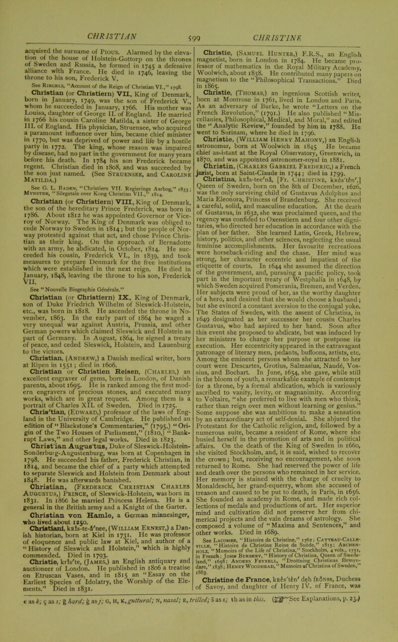 acquired the surname of Pious. Alarmed by the eleva- tion of the house of Holstein-Gottorp on the thrones of Sweden and Russia, he formed in 1745 a defensive alliance with France. He died in 1746, leaving the throne to his son, Frederick V. See Riegkls, “Account of the Reign of Christian VI.,” 1798. Christian (or Christiern) VII, King of Denmark, born in January, 1749, was the son of Frederick V., whom he succeeded in January, 1766. His mother was Louisa, daughter of George II. of England. He married in 1766 his cousin Caroline Matilda, a sister of George III. of England. His physician, Struensee, who acquired a paramount influence over him, became chief minister in 1779* but was deprived of power and life by a hostile party in 1772. The king, whose reason was impaired by disease, had no part in the government for many years before his death. In 1784 his son Frederick became regent. Christian died in 1808, and was succeeded by the son just named. (See Struensee, and Caroline Matilda.) See G. L. Baden, “Christiern VII. Regierings Aarbog,” 1833; Mynster, “Sorgetale over Kong Christian VII.,” 1814. Christian (or Christiern) VIII., King of Denmark, the son of the hereditary Prince Frederick, was born in 1786. About 1812 he was appointed Governor or Vice- roy of Norway. The King of Denmark was obliged to cede Norway to Sweden in 1814; but the people of Nor- way protested against that act, and chose Prince Chris- tian as their king. On the approach of Bernadotte with an army, he abdicated, in October, 1814. He suc- ceeded his cousin, Frederick VI., in 1839, and took measures to prepare Denmark for the free institutions which were established in the next reign. He died in January, 1848, leaving the throne to his son, Frederick VII. See “Nouvelle Biographie Gdndrale.” Christian (or Christiern) IX., King of Denmark, son of Duke Friedrich Wilhelm of Sleswick-Holstein, etc., was born in 1818. He ascended the throne in No- vember, 1863. In the early part of 1864 he waged a very unequal war against Austria, Prussia, and other German powers which claimed Sleswick and Holstein as part of Germany. In August, 1864, he signed a treaty of peace, and ceded Sleswick, Holstein, and Lauenburg to the victors. Christian, (Andrew,) a Danish medical writer, born at Ripen in 1551; died in 1606. Christian or Christien Reisen, (Charles,) an excellent engraver of gems, born in London, of Danish parents, about 1695. He is ranked among the first mod- ern engravers of precious stones, and executed many works, which are in great request. Among them is a portrait of Charles XII. of Sweden. Died in 1725. Chris'tian, (Edward,) professor of the laws of Eng- land in the University of Cambridge. He published an edition of “ Blackstone’s Commentaries,” (1795,) ‘‘Ori- gin of the Two Houses of Parliament,” (1810,) “Bank- rupt Laws,” and other legal works. Died in 1823. Christ ian Augus'tus, Duke of Sleswick-Holstein- Sonderburg-Augustenburg, was born at Copenhagen in 1798. He succeeded his father, Frederick Christian, in 1814, and became the chief of a party which attempted to separate Sleswick and Holstein from Denmark about 1848. He was afterwards banished. Christian, (Frederick Christian Charles Augustus,) Prince, of Sleswick-Holstein, was born in 1831. In i86fc he married Princess Helena. He is a general in the British army and a Knight of the Garter. Christian von Hamle, a German minnesinger, who lived about 1250. Christiani, kRls-te-i'nee, (William Ernest,) a Dan- ish historian, born at Kiel in 1731. He was professor of eloquence and public law at Kiel, and author of a “ History of Sleswick and Holstein,” which is highly commended. Died in 1793. Christie, krls'te, (James,) an English antiquary and auctioneer of London. He published in 1806 a treatise on Etruscan Vases, and in 1815 an “Essay on the Earliest Species of Idolatry, the Worship of the Ele- ments.” Died in 1831. Christie, (Samuel Hunter,) F.R.S., an English magnetist, born in London in 1784. He became pro- fessor of mathematics in the Royal Military Academy, Woolwich, about 1838. He contributed many papers on magnetism to the “Philosophical Transactions.” Died in 1865. Christie, (Thomas,) an ingenious Scottish writer, born at Montrose in 1761, lived in London and Paris. As an adversary of Burke, he wrote “Letters on the French Revolution,” (1791.) He also published “Mis- cellanies, Philosophical, Medical, and Moral,” and edited the “Analytic Review,” founded by him in 1788. He went to Surinam, where he died in 1796. Christie, (William Henry Mahony,) an Engli-h astronomer, born at Woolwich in 1845 He became chief assistant at the Royal Observatory, Greenwich, in 1870, and was appointed astronomer-royal in 1881. Christin, (Charles Gabriel Frederic,) a French jurist, born at Saint-Claude in 1744; died in 1799. Christina, kRls-tee'ni, [Fr. Christine, kK&s'tfen',] Queen of Sweden, born on the 8th of December, 1626, was the only surviving child of Gustavus Adolphus and Maria Eleonora, Princess of Brandenburg. She received a careful, solid, and masculine education. At the death of Gustavus, in 1632, she was proclaimed queen, and the regency was confided to Oxenstiern and four other digni- taries, who directed her education in accordance with the plan of her father. She learned Latin, Greek, Hebrew, history, politics, and other sciences, neglecting the usual feminine accomplishments. Her favourite recreations were horseback-riding and the chase. Her mind was strong, her character eccentric and impatient of the etiquette of courts. In 1644 she assumed the direction of the government, and, pursuing a pacific policy, took part in the important treaty of Westphalia in 1648, by which Sweden acquired Pomerania, Bremen, and Verden. Her subjects were proud of her, as the worthy daughter of a hero, and desired that she would choose a husband ; but she evinced a constant aversion to the conjugal yoke. The States of Sweden, with the assent of Christina, in 1649 designated as her successor her cousin Charles Gustavus, who had aspired to her hand. Soon after this event she proposed to abdicate, but was induced by her ministers to change her purpose or postpone its execution. Her eccentricity appeared in the extravagant patronage of literary men, pedants, buffoons, artists, etc. Among the eminent persons whom she attracted to her court were Descartes, Grotius, Salmasius, Naude, Vos- sius, and Bochart. In June, 1654, she gave, while still in the bloom of youth, a remarkable example of contempt for a throne, by a formal abdication, which is variously ascribed to vanity, levity, or magnanimity. According to Voltaire, “she preferred to live with men who think, rather than reign over men without learning or genius.” Some suppose she was ambitious to make a sensation by an extraordinary act of self-denial. She abjured the Protestant for the Catholic religion, and, followed by a numerous suite, became a resident of Rome, where she busied herself in the promotion of arts and in political affairs. On the death of the King of Sweden in 1660, she visited Stockholm, and, it is said, wished to recover the crown; but, receiving no encouragement, she soon returned to Rome. She had reserved the power of life and death over the persons who remained in her service. Her memory is stained with the charge of cruelty to Monaldeschi, her grand-equerry, whom she accused of treason and caused to be put to death, in Paris, in 1656. She founded an academy in Rome, and made rich col- lections of medals and productions of art. Her superior mind and cultivation did not preserve her from chi- merical projects and the vain dreams of astrology. She composed a volume of “ Maxims and Sentences,” and other works. Died in 1689. See Lacombe, “Histoirede Christine,” 1762; Catteau-Cau.e- viu-e, “Histoire de Christine Reine de Suide,” 1815; Archen- holz, “ Memoirs of the Life of Christina,” Stockholm, 4 vols., 1751, in French; John Burbery, “ History of Christina, Queen of Swede- land,” 1658; Anders Fryxell, “Drottning Christinas formyn- dare,” 1838; Henry Woodhead, “Memoirs of Christina of Sweden,” 1863. Christine de France, kRJs'tfen' cl eh fRSNss, Duchess of Savoy, and daughter of Henry IV. of France, was
