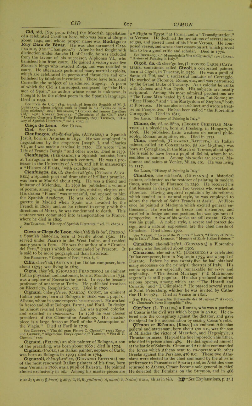cm Cid, sld, [Sp. pron. thin,] the Moorish appellation ot a celebrated Castilian hero, who was born at Burgos about 1040, and whose proper name was Rodrigo or Ruy Diaz de Bivar. He was also surnamed Cam- (the “Champion.”) After he had fought with distinction under Sancho II. of Castile, he was excluded from the favour of his successor, Alphonso VI., who banished him from court. He gained a victory over five Moorish kings who invaded Rioja, and was recalled to court. He afterwards performed many martial exploits, which are celebrated in poems and chronicles and em- bellished by fabulous inventions. These have furnished Corneille the subject of an admired tragedy. A poem ot which the Cid is the subject, composed by “ the Ho- mer of Spain,” an author whose name is unknown, is thought to be the oldest poem in the Spanish language. Died in 1099. See “Vie du Cid,” 1837, translated from the Spanish of M. J. Quintana, whose original work is found in his “Vidas de Espa- fioles celebres,” 1807; Hki.orauo, “Coronica del famoso Cavallero Cid,” 1498; Robert Southey, “Chronicles of the Cid,” 1808; “ London Quarterly Review” for February, 1807; Ticknor, “His- tory of Spanish Literature,” vol. i. chap. ii. Cie9a de Leon. See Cieza. Ciel. See Ceo. Cienfuegos, f//e-Sn-fwa'g6s, (Alvarez,) a Spanish Jesuit, born in Asturias in 1657. He was employed in negotiations by the emperors Joseph I. and Charles VI., and was made a cardinal in 1720. He wrote “The Life of Francis Borgia,” and other works. Died in 1739. Cienfuegos, (Bernardo,) a Spanish botanist, born at Tarragona in the sixteenth century. He was a pro- fessor in the University of Alcala, and left in manuscript a “ History of Plants,” with excellent figures. Cienfuegos, de, di Me-2n-fwa'g6s, (Nicasio Alva- rez,) a Spanish poet and dramatist of brilliant promise, was born at Madrid about 1764. He was a friend and imitator of Melendez. In 1798 he published a volume of poems, among which were odes, epistles, elegies, etc. His drama “ Pitaco” was successful, and opened to him the Spanish Academy. He was editor of the official gazette in Madrid when Spain was invaded by the French in 1808; and, as he refused to comply with the directions of Murat, he was condemned to death. This sentence was commuted into transportation to France, where he died in 1809. See Ticknor, “ History of Spanish Literature,” vol. iii. chaps, v., vi. Cieza or Ciega de Leon, the-a'tha d& li-6n', (Pedro,) a Spanish historian, born at Seville about 1520. He served under Pizarro in the West Indies, and resided many years in Peru. He was the author of a “Cronica del Peru,” (1553,) which is commended by Prescott. It is said to be more geographical than historical. See Prescott, “Conquest of Peru,” vols. i., ii. Cifra, chee'fRj, (Antonio,) an Italian composer, born about 1575; was living in 1629. Cigna, ch^n'yd, (Giovanni Francesco,) an eminent Italian physician and anatomist, born at Mondovi in 1734, was a nephew of Beccaria the jurist. In 1770 he became professor of anatomy at Turin. He published treatises on Electricity, Respiration, etc. Died in 1790. Cignani, chfen-ya'nee, (Carlo,) Count, an eminent Italian painter, born at Bologna in 1628, was a pupil of Albano, whom in some respects he surpassed. He worked in fresco and oil at Bologna, Parma, and Forll. In design he almost rivalled Correggio. He was a good colorist, and excelled in chiaroscuro. In 1708 he was chosen president of the Clementine Academy. His master- piece is a large fresco at Forll of the “ Assumption of the Virgin.” Died at Forll in 1719. See Zanetti, “ Vita del gran Pittore C. Cignani,” 1722; Ersch und Gruber, “Allgemcine EncyklopaedieTardini, “Vita di C. Cignani,” 1722. Cignani, (Felice,) an able painter of Bologna, a son of the preceding, was born about 1660; died in 1724. Cignani, (Paolo,) an Italian painter, nephew of Carlo, was born at Bologna in 1709; died in 1764. Cignaroli, ch&n-yi-ro'lee, (Giovanni Bettino,) one of the most renowned Italian painters of his time, born near Verona in 1706, was a pupil of Balestra. He painted almost exclusively in oiL Among his master-pieces are a “ Flight to Egypt,” at Parma, and a “Transfiguration, at Verona. He declined the invitations of several sove- reigns, and passed most of his life at Verona. He com- posed verses, and wrote short essays on art, which proved him to be a good critic and scholar. Died in 1770. „ S.ee Bevilacqua, “ Memoriedella Vitadi Cignaroli,” 1771; Lanzi, “ History of Painting m Italy.  ’ Cigoli, da, da chee'go-lee, (Ludovico Cardi,) Cava- liere, sometimes called Civoli, a celebrated painter, born at Cigoli, in 1 uscany, in 1559- He was a pupil of Santo di Titi, and a successful imitator of Correggio. He worked at Florence, Rome, etc., and was patronized by the Grand Duke of Tuscany. As a colorist he ranks with Rubens and Van Dyck. His subjects are mostly scriptural. Among his most admired productions are “The Lame Man healed by Saint Peter,” at Rome ; an “ Ecce Plomo,” and “ The Martyrdom of Stephen,” both at Florence. He was also an architect, and wrote a treat- ise on Perspective. He has been called “ the Florentine Correggio.” Died in 1613. See Lanzi, “History of Painting in Italy.” Cilano, de, di se-l.Vno, (George Christian Mar- tenus,) a physician, born at Presburg, in Hungary, in 1696. He published Latin treatises on natural philo- sophy, Roman antiquities, etc. Died in 1773. Cima, chee'mi, (Giovanni .Battista,) an Italian painter, called le Conegliano, (li ko-nil-yi'no,) was born at Conegliano, in the March of Treviso, about 1460. He is said to have been a pupil of Bellini, whom he re- sembles in manner. Among his works are several Ma- donnas and saints at Venice, Milan, etc. He was living in 1517. See Lanzi, “History of Painting in Italy.” Cimabue, che-mUboo'i, (Giovanni,) a historical painter, celebrated as the restorer of painting in modern times, was born in Florence in 1240. He received his first lessons in design from two Greeks who worked at Florence. Having acquired reputation by his reforms, which tended to a natural style, he was employed to adorn the church of Saint Francis at Assisi. At Flor- ence he painted a Madonna which excited general en- thusiasm. He worked in fresco and distemper, and excelled in design and composition, but was ignorant of perspective. A few of his works are still extant. Giotto was his pupil. A noble style, a severe and correct de- sign, and a natural expression are the chief merits of Cimabue. Died about 1300. See Vasari, “Lives of the Painters;” Lanzi, “ History of Paint- ing in Italy;” Mrs. Jameson, “Memoirs of Early Italian Painters.” Cimaline, che-mS-lee'ni, (Giovanni,) a Florentine painter, who flourished about 1300. Cimarosa, che-mi-ro'sj, (Domenico,) a celebrated Italian composer, born in Naples in 1755, was a pupil of Durante. Before he was twenty-five he had obtained many successes on the principal theatres of Italy. His comic operas are especially remarkable for verve and originality. “The Secret Marriage” (“11 Matrimonio segreto”) is still popular. He also produced admired serious operas, among which are “ The Horatii and Curiatii,” and “L’Olimpiade.” He passed several years at Saint Petersburg, whither he was invited by Cathe- rine II. in 1787. Died at Venice in 1801. See Fetis, “ Biographie Universelle des Musiciens;” Arnold, D. Cimarosa’s kurze Biographie,” 1809. Cim'ber, (L. Tillius,) a Roman, who was a partisan of Caesar in the civil war which began in 49 B.c. He en- tered into the conspiracy against the dictator, and gave the signal for his assassination by seizing Cxsar’s robe. Qi'mon or Ki'mon, [Kifeuv,] an eminent Athenian general and statesman, born about 500 B.c., was the son of Miltiades the victor of Marathon, and Hegesipyle, a Thracian princess. He paid the fine imposed on his father, who died in prison about 489. He distinguished himself at the battle of Salamis. Cimon and Aristides commanded the forces which Athens sent to co-operate with other Greeks against the Persians, 476 b.c. These two Athe- nians were elected to the chief command by the allies in preference to Pausanias of Sparta; and, as Aristides soon returned to Athens, Cimon became sole general-in-chief. He defeated the Persians on the Strymon, and in 466