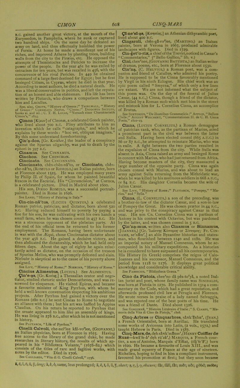 B.c. gained another great victory, at the mouth of the Euryinedon, in Pamphylia, where he sunk or captured two hundred ships. On the same day he defeated an army on land, and thus effectually humbled the power of Persia. At home he made a munificent use of his riches, and improved Athens by planting trees, building walls from the city to the Piraeus, etc. He opposed the attempts of 'l’hemistocles and Pericles to increase the power of the people. In the year 461 he was exiled by ostracism for ten years, but was recalled in 456, with the concurrence of his rival Pericles. In 449 he obtained command of a large fleet destined for Egypt; but he first besieged Citium, in Cyprus, where he died in that year. According to most authors, he died a natural death. He was a liberal conservative in politics, and left the reputa- tion of an honest and able statesman. His life has been written by Plutarch, who draws a comparison between him and Lucullus. Seei also, Grote, “History of GreeceThirlwall, “ History of Greece;” Cornelius Nepos, “Cimon;” Diodorus Siculus, books xi. and xii.; C. T. H. Lucas, “ Versuch einer Charakteristik Cimou’s,” 1835. Qimon [Ki/xoiv] of Cleon®, a celebrated Greek painter, who lived about 700 B.C. Pliny attributes to him an invention which he calls “ catagrapha,” and which he explains by these words: “hoc est, obliquas imagines.” By this some understand foreshortening. Qin'a-don, [Gr. Kivaduv,] the leader of a conspiracy against the Spartan oligarchy, was put to death by the ephori in 397 B.C. Cinamus. See Cinnamus. Cinchon. See Chinchon. Cincinato. See Cincinnato. Cincinnato, ch&n-ch&n-nl'to, or Cincinato, ch6n- che-na'to, (Romulo or Romolo,) an Italian painter, born at Florence about 1525. He was employed many years by Philip II. of Spain, for whom he painted beautiful frescos in the Escurial. His “Circumcision,” at Cuenca, is a celebrated picture. Died in Madrid about 1600. His son, Diego Romulo, was a successful portrait- painter. Died in Rome in 1626. See Lanzi, “History of Painting in Italy.” Cin-cin-na'tus, (Lucius Quintus,) a celebrated Roman patriot, patrician, and dictator, born about 520 B.C. Having reduced himself to poverty by paying a fine for his son, he was cultivating with his own hands a small farm, when he was chosen consul in 457 B.C. He was a strenuous opponent of the plebeian party. At the end of his official term he returned to his former employment. The Romans, having been unfortunate in war with the Asqui, chose Cincinnatus dictator about the year 456 B.C. He gained a decisive victory, and then abdicated the dictatorship, which he had held only fifteen days. About the age of eighty he again reluc- tantly acted as dictator, on the occasion of the treason of Spurius Melius, who was promptly defeated and slain. Niebuhr is skeptical as to the cause of his poverty above assigned. See Livv, “ History of Rome;” Niebuhr, “History of Rome.” Cincius Alimentus, (Lucius.) See Alimentus. Qin'e-as, [Gr. Ktrtaf,j a Thessalian orator and nego- tiator, studied rhetoric under Demosthenes, and was re- nowned for eloquence. He visited Epirus, and became a favourite minister of King Pyrrhus, with whom he held a well-known conversation respecting his ambitious projects. After Pyrrhus had gained a victory over the Romans (280 b.c.) he sent Cineas to Rome to negotiate an alliance with them; but his art was baffled by Appius Claudius. On his return he reported to Pyrrhus that the senate appeared to him like an assembly of kings. He was living in 278 B.c., after which he is not mentioned in history. See Plutarch, “ Life of Pyrrhus. Cinelli Calvoli, che-nel'lee kll-vo'lee, (Giovanni,) an Italian physician, born at Florence in 1625. Having free access to the library of the grand duke, he made researches in literary history, the results of which ap- peared in his “ Biblioteca Volantc,” (1678-82,) which consists of the titles of rare and fugitive works, with notes by the editor. Died in 1706. See Cagliardi, “Vitadi G. Cinelli Calvoli,” 1736. Ql-ne'sl-aa, [Kivr)oiat,\ an Athenian dithyrambic poet, lived about 400 B.c. Cingaroli, cbfen-gl-ro'lee, (Martino,) an Italian painter, born at Verona in 1667, produced admirable landscapes with figures. Died in 1729. Cin-^et'o-rix, a chief of the Treviri,noticed in Caesar’s “Commentaries,” (“Hello Gallico,” lib. v.) Cini, chee'nee, (Giovanni Battista,) an Italian writer of dramas, poems, etc., born at Florence about 1530. Cin'na, (C. Helvius,) a Roman poet, was a com- panion and friend of Catullus, who admired his poetry. He is supposed to be the Cinna favourably mentioned by Virgil in his ninth Eclogue. His chief work was an epic poem called “ Smyrna,” of which only a few lines are extant We are not informed what the subject of this poem was. On the day of the funeral of Julius Cassar, (44 B.c.,) Cinna, though a friend of the dictator, was killed by a Roman mob which met him in the street and mistook him for L. Cornelius Cinna, an accomplice of Brutus. See Suetonius, “ De illnstribus GrammaticsAppian, “ Beilum Civile;” August Weichert, “Commentationes II. de C. H. Cuuia Poeta,” 1822-23. Cinna, (Lucius Cornelius,) a Roman demagogue of patrician rank, who, as the partisan of Marius, acted a prominent part in the civil war between the latter and Sulla. Having been elected consul (665 A.U.C.) in 86 or 87 B.c., he attempted to reinstate Marius, who was in exile. A fight between the two parties resulted in the expulsion of Cinna from the city. While Sulla was absent in Asia, Cinna raised an army and besieged Rome in concert with Marius, who had just returned from Africa. Having become masters of the city, they massacred a large number of the opposite party. Cinna was again chosen consul with Marius, and was about to lead an army against Sulla returning from the Mithridatic war, when he was killed by his mutinous soldiers in 668 A.U.C, or 84 B.c. His daughter Cornelia became the wife of Julius Ctesar. See Livv, “ History of RomePlutarch, “Pompey,” “Ma- rius,” and “ Sylla.” Cinna, (L. Cornelius,) a son of the preceding, was a brother-in-law of the dictator Caesar, and a son-in-law of Pompey the Great. He was chosen praetor in 44 B.c, and was privy to the conspiracy against Caesar in that year. His son Cn. Cornelius Cinna was a partisan of Antony in his contest with Octavius, but was pardoned by the latter, and was chosen consul in 5 B.c. Qin'iia-mus, written also Cinamus or Sinnamus, (Joannes,) [Gr. ’louwiyf Kiwafioc or SiVvauof; Fr. Cin- name, se'nlm',] an able Byzantine historian and states- man, who flourished between 1140 and 11S0. He ivas an imperial notary of Manuel Comnenus, whom he ac- companied in his military expeditions. As a historian he is considered to have surpassed all his contemporaries. His History (in Greek) comprises the reigns of Calo- Joannes and his successor, Manuel Comnenus, and the period from 1118 to 1176. It displays great political knowledge and considerable critical ability. See Fabricius, “ Bibliotheca Graica,” Cino da Pistoia, chee'no dl pis-to'yl, a noted Ital- ian jurist and poet, whose family name was Sinibai.DI, was born at Pistoia in 1270. He published in 1314 a com- mentary on the Code, which had a great reputation, and afterwards professed civil law at Perugia and Florence. He wrote verses in praise of a lady named Selvaggia, and was reputed one of the best poets of his time. He was a friend of Dante. Died about 1326. See OiNGUENtf, “ Histoirc Litterairc d’ltalie S. Ciampi, “ Me- moria della Vita di Cino da Pistoja,” 1S0S. Cinq-Arbres or Cinquarbres, slNk'ilRbR', (Jean,) a French Orientalist, born at Aurillac. He translated some works of Avicenna into I^atin, (2 vols., 1572,) and taught Hebrew in Paris. Died in 1587. Cinq-Mars, de, dgh sANk'mSRss', (II enry Coiffier do Ruze—kwl'fe-1'dch rii'z.V,) Marquis, a French cour- tier, a son of Antoine, Marquis d’Effiat, (d&'fe't',) born in 1620. He became a favourite of Louis XIII., and was made grand equerry of France at the age of nineteen. Richelieu, hoping to find in him a compliant instrument, favoured his promotion at first; but they soon became