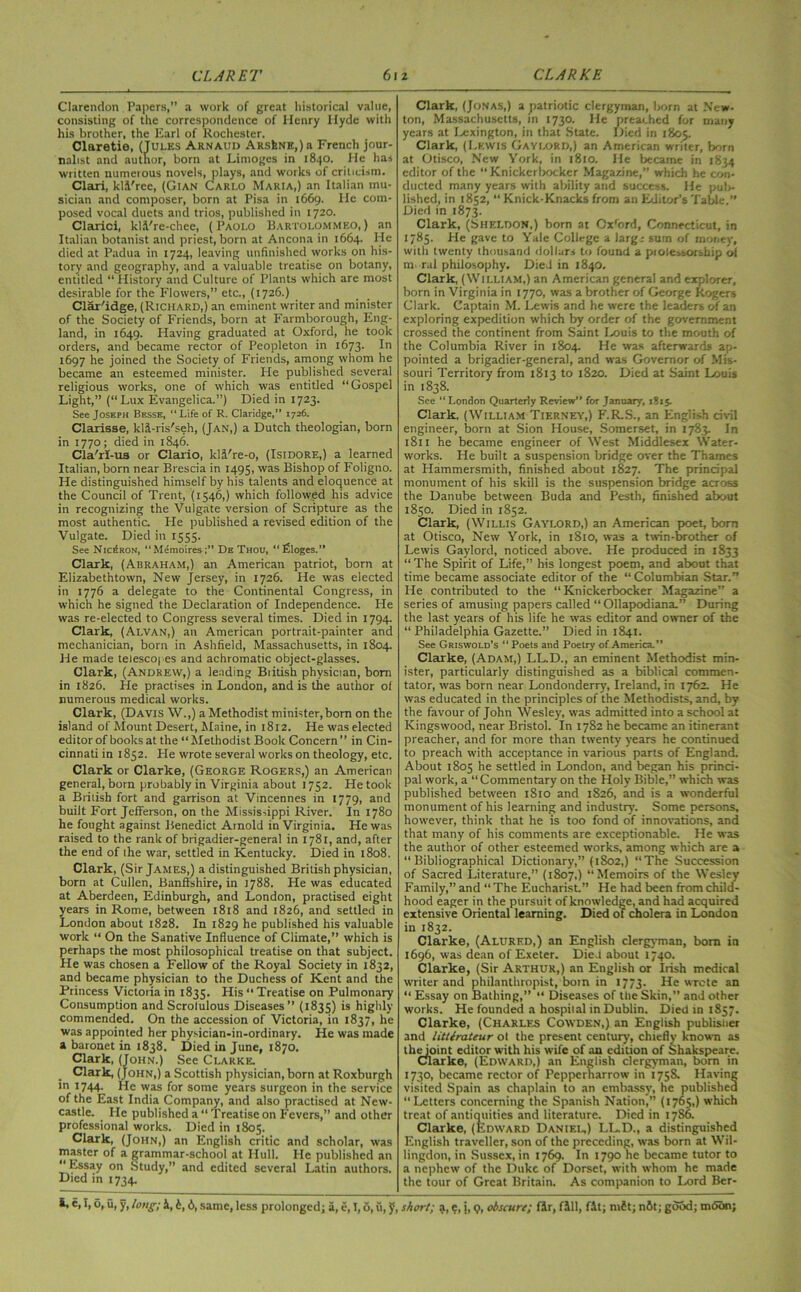 Clarendon Papers,” a work of great historical value, consisting of the correspondence of Henry Hyde with his brother, the Earl of Rochester. Claretie, (Jules Arnaud Arsine,) a French jour- nalist and author, born at Limoges in 1840. He has written numerous novels, plays, and works of criticism. Clari, kli'rec, (Gian Carlo Maria,) an Italian mu- sician and composer, born at Pisa in 1669. He com- posed vocal duets and trios, published in 1720. Clarici, kli're-chee, (Paolo Bartolommeo,) an Italian botanist and priest, born at Ancona in 1664. He died at Padua in 1724, leaving unfinished works on his- tory and geography, and a valuable treatise on botany, entitled “ History and Culture of Plants which are most desirable for the Flowers,” etc., (1726.) Clar'idge, (Richard,) an eminent writer and minister of the Society of Friends, born at Farmborough, Eng- land, in 1649. Having graduated at Oxford, he took orders, and became rector of Peopleton in 1673. In 1697 he joined the Society of Friends, among whom he became an esteemed minister. He published several religious works, one of which was entitled “Gospel Light,” (“Lux Evangelica.”) Died in 1723. See Joseph Besse, “Life of R. Claridge,” 1726. Clarisse, kli-ris'seh, (Jan,) a Dutch theologian, born in 1770; died in 1846. Cla/rl-u3 or Clario, kli're-o, (Isidore,) a learned Italian, born near Brescia in 1495, was Bishop of Foligno. He distinguished himself by his talents and eloquence at the Council of Trent, (1546,) which followed his advice in recognizing the Vulgate version of Scripture as the most authentic. He published a revised edition of the Vulgate. Died in 1555. See Nic^ron, “Memoires;” De Thou, “filoges.” Clark, (Abraham,) an American patriot, born at Elizabethtown, New Jersey, in 1726. He was elected in 1776 a delegate to the Continental Congress, in which he signed the Declaration of Independence. He was re-elected to Congress several times. Died in 1794. Clark, (Alvan,) an American portrait-painter and mechanician, born in Ashfield, Massachusetts, in 1804. He made telescopes and achromatic object-glasses. Clark, (Andrew,) a leading Biitish physician, born in 1826. He practises in London, and is the author of numerous medical works. Clark, (Davis W.,) a Methodist minister, born on the island of Mount Desert, Maine, in 1812. He was elected editor of books at the “ Methodist Book Concern ” in Cin- cinnati in 1852. He wrote several works on theology, etc. Clark or Clarke, (George Rogers,) an American general, born probably in Virginia about 1752. He took a British fort and garrison at Vincennes in 1779, and built Fort Jefferson, on the Mississippi River. In 1780 he fought against Benedict Arnold in Virginia. He was raised to the rank of brigadier-general in 1781, and, after the end of the war, settled in Kentucky. Died in 1808. Clark, (Sir James,) a distinguished British physician, born at Cullen, Banffshire, in 1788. He was educated at Aberdeen, Edinburgh, and London, practised eight years in Rome, between 1818 and 1826, and settled in London about 1828. In 1829 he published his valuable work “ On the Sanative Influence of Climate,” which is perhaps the most philosophical treatise on that subject. He was chosen a Fellow of the Royal Society in 1832, and became physician to the Duchess of Kent and the Princess Victoria in 1835. His “ Treatise on Pulmonary Consumption and Scrotulous Diseases” (1835) is highly commended. On the accession of Victoria, in 1837, he was appointed her physician-in-ordinary. He was made a baronet in 1838. Died in June, 1870. Clark, (John.) See Clarke. . Clark, (John,) a Scottish physician, born at Roxburgh m 1744. He was for some years surgeon in the service of the East India Company, and also practised at New- castle. He published a “ Treatise on Fevers,” and other professional works. Died in 1805. Clark, (John,) an English critic and scholar, was master of a grammar-school at Hull. He published an Essay on Study,” and edited several Latin authors. Died in 1734. Clark, (Jonas,) a patriotic clergyman, born at New- ton, Massachusetts, in 1730. He preached for many years at Lexington, in that State. Died in 1805. Clark, (Lewis Gayi-ord,) an American writer, born at Otisco, New York, in 1810. He became in 1834 editor of the “Knickerbocker Magazine,” which he con- ducted many years with ability and success. He pul>- lished, in 1852, “ Knick-Knacks from an Editor's Table.” Died in 1873. Clark, (Sheldon,) born at Ox'ord, Connecticut, in 1785. He gave to Yale College a larg; sum of money, with twenty thousand dollars to found a piolessorship of m. ral philosophy. Died in 1840. Clark, (William,) an American general and explorer, born in Virginia in 1770, was a brother of George Rogers Clark. Captain M. Lewis and he were the leaders of an exploring expedition which by order of the government crossed the continent from Saint Louis to the mouth of the Columbia River in 1804. He was afterwards ap- pointed a brigadier-general, and was Governor of Mis- souri Territory from 1813 to 1820. Died at Saint Louis in 1838. See “ London Quarterly Review” for January, 1815. Clark, (William Tierney,) F.R.S., an English civil engineer, born at Sion House, Somerset, in 1783. In 1811 he became engineer of West Middlesex Water- works. He built a suspension bridge over the Thames at Hammersmith, finished about 1827. The principal monument of his skill is the suspension bridge across the Danube between Buda and Pesth, finished about 1850. Died in 1852. Clark, (Willis Gaylord,) an American poet, bom at Otisco, New York, in 1810, was a twin-brother of Lewis Gaylord, noticed above. He produced in 1833 “ The Spirit of Life,” his longest poem, and about that time became associate editor of the “Columbian Star.” He contributed to the “ Knickerbocker Magazine” a series of amusing papers called “ Ollapodiana.” During the last years of his life he was editor and owner of the “ Philadelphia Gazette.” Died in 1841. See Griswold’s “Poets and Poetry of America.” Clarke, (Adam,) LL.D., an eminent Methodist min- ister, particularly distinguished as a biblical commen- tator, was born near Londonderry, Ireland, in 1762. He was educated in the principles of the Methodists, and, by the favour of John Wesley, was admitted into a school at Kingswood, near Bristol. In 1782 he became an itinerant preacher, and for more than twenty years he continued to preach with acceptance in various parts of England. About 1805 he settled in London, and began his princi- pal work, a “ Commentary on the Holy Bible,” which was published between 1810 and 1826, and is a wonderful monument of his learning and industry. Some persons, however, think that he is too fond of innovations, and that many of his comments are exceptionable. He was the author of other esteemed works, among which are a “Bibliographical Dictionary,” (1802,) “The Succession of Sacred Literature,” (1807,) “Memoirs of the Wesley Family,” and “ The Eucharist.” He had been from child- hood eager in the pursuit of knowledge, and had acquired extensive Oriental learning. Died of cholera in London in 1832. Clarke, (Alurf.d,) an English clergyman, bom in 1696, was dean of Exeter. Died about 1740. Clarke, (Sir Arthur,) an English or Irish medical writer and philanthropist, botn in 1773. He wrote an “ Essay on Bathing,” “ Diseases of tlie Skin,” and other works. He founded a hospiial in Dublin. Died in 1857. Clarke, (Charles Cowden,) an English publisher and littirateur ot the present century, chiefly known as theipint editor with his wife of an edition of Shakspeare. Clarke, (Edward,) an English clergyman, bom in 1730, became rector of Pepperharrow in 175S. Having visited Spain as chaplain to an embassy, he published “Letters concerning the Spanish Nation,” (1765,) which treat of antiquities and literature. Died in 1786. Clarke, (Edward Daniel,) LL.D., a distinguished English traveller, son of the preceding, was born at Wii- lingdon, in Sussex, in 1769. In 1790 he became tutor to a nephew of the Duke of Dorset, with whom he made the tour of Great Britain. As companion to Lord Ber-