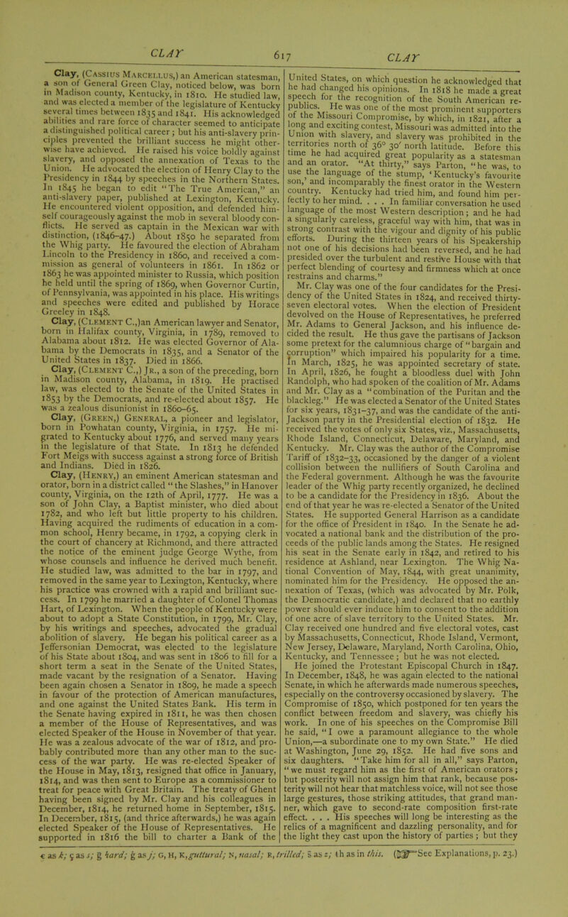 Clay> (Cassius Marceixus,) an American statesman, a son of General Green Clay, noticed below, was born m Madison county, Kentucky, in 1810. He studied law, and was elected a member of the legislature of Kentucky several times between 1835 and 1841. His acknowledged abilities and rare force of character seemed to anticipate a distinguished political career; but his anti-slavery prin- ciples prevented the brilliant success he might other- wise have achieved. He raised his voice boldly against slavery, and opposed the annexation of Texas to the Union. He advocated the election of Henry Clay to the Presidency in 1844 by speeches in the Northern States. In 1845 he began to edit “The True American,” an anti-slavery paper, published at Lexington, Kentucky. He encountered violent opposition, and defended him- self courageously against the mob in several bloody con- flicts. He served as captain in the Mexican war with distinction, (1846-47.) About 1850 he separated from the Whig party. He favoured the election of Abraham Lincoln to the Presidency in i860, and received a com- mission as general of volunteers in 1861. In 1862 or 1863 he was appointed minister to Russia, which position he held until the spring of 1869, when Governor Curtin, of Pennsylvania, was appointed in his place. His writings and speeches were edited and published by Horace Greeley in 1848. Clay, (Clement C.,)an American lawyer and Senator, born in Llalifax county, Virginia, in 1789, removed to Alabama about 1812. He was elected Governor of Ala- bama by the Democrats in 1835, and a Senator of the United States in 1837. Died in 1866. Clay, (Clement C.,) Jr., a son of the preceding, born in Madison county, Alabama, in 1819. He practised law, was elected to the Senate of the United States in 1853 by the Democrats, and re-elected about 1857. Lie was a zealous disunionist in 1860-65. Clay, (Green,) General, a pioneer and legislator, born in Powhatan county, Virginia, in 1757. He mi- grated to Kentucky about 1776, and served many years in the legislature of that State. In 1813 he defended Fort Meigs with success against a strong force of British and Indians. Died in 1826. Clay, (Henry,) an eminent American statesman and orator, born in a district called “ the Slashes,” in Hanover county, Virginia, on the 12th of April, 1777. He was a son of John Clay, a Baptist minister, who died about 1782, and who left but little property to his children. Having acquired the rudiments of education in a com- mon school, Henry became, in 1792, a copying clerk in the court of chancery at Richmond, and there attracted the notice of the eminent judge George Wythe, from whose counsels and influence he derived much benefit. He studied law, was admitted to the bar in 1797, and removed in the same year to Lexington, Kentucky, where his practice was crowned with a rapid and brilliant suc- cess. In 1799 he married a daughter of Colonel Thomas Hart, of Lexington. When the people of Kentucky were about to adopt a State Constitution, in 1799, Mr. Clay, by his writings and speeches, advocated the gradual abolition of slavery. He began his political career as a Jeffersonian Democrat, was elected to the legislature of his State about 1804, and was sent in 1806 to fill for a short term a seat in the Senate of the United States, made vacant by the resignation of a Senator. Having been again chosen a Senator in 1809, he made a speech in favour of the protection of American manufactures, and one against the United States Bank. His term in the Senate having expired in 1811, he was then chosen a member of the House of Representatives, and was elected Speaker of the House in November of that year. Lie was a zealous advocate of the war of 1812, and pro- bably contributed more than any other man to the suc- cess of the war party. He was re-elected Speaker of the House in May, 1813, resigned that office in January, 1814, and was then sent to Europe as a commissioner to treat for peace with Great Britain. The treaty of Ghent having been signed by Mr. Clay and his colleagues in December, 1814, he returned home in September, 1815. In December, 1815, (and thrice afterwards,) he was again elected Speaker of the House of Representatives. Lie supported in 1816 the bill to charter a Bank of the United States, on which question he acknowledged that he had changed his opinions. In 1818 he made a great speech for the recognition of the South American re- publics. Lie was one of the most prominent supporters of the Missouri Compromise, by which, in 1821, after a long and exciting contest, Missouri was admitted into the U nion with slavery, and slavery was prohibited in the territories north of 36° 30' north latitude. Before this time he had acquired great popularity as a statesman and an orator. “At thirty,” says Barton, “he was, to use the language of the stump, ‘Kentucky’s favourite son, and incomparably the finest orator in the Western country. Kentucky had tried him, and found him per- fectly to her mind. ... In familiar conversation he used language of the most Western description; and he had a singularly careless, graceful way with him, that was in strong contrast with the vigour and dignity of his public efforts. During the thirteen years of his Speakership not one of his decisions had been reversed, and he had presided over the turbulent and restive House with that perfect blending of courtesy and firmness which at once restrains and charms.” Mr. Clay was one of the four candidates for the Presi- dency of the United States in 1824, and received thirty- seven electoral votes. When the election of President devolved on the House of Representatives, he preferred Mr. Adams to General Jackson, and his influence de- cided the result. He thus gave the partisans of Jackson some pretext for the calumnious charge of bargain and corruption” which impaired his popularity for a time. In March, 1825, he was appointed secretary of state. In April, 1826, he fought a bloodless duel with John Randolph, who had spoken of the coalition of Mr. Adams and Mr. Clay as a “combination of the Puritan and the blackleg.” He was elected a Senator of the United States for six years, 1831-37, and was the candidate of the anti- Jackson party in the Presidential election of 1832. He received the votes of only six States, viz., Massachusetts, Rhode Island, Connecticut, Delaware, Maryland, and Kentucky. Mr. Clay was the author of the Compromise Tariff of 1832-33, occasioned by the danger of a violent collision between the nullifiers of South Carolina and the Federal government. Although he was the favourite leader of the Whig party recently organized, he declined to be a candidate for the Presidency in 1836. About the end of that year he was re-elected a Senator of the United States. Lie supported General Harrison as a candidate for the office of President in 1840. In the Senate he ad- vocated a national bank and the distribution of the pro- ceeds of the public lands among the States. Lie resigned his seat in the Senate early in 1842, and retired to his residence at Ashland, near Lexington. The Whig Na- tional Convention of May, 1844, with great unanimity, nominated him for the Presidency. He opposed the an- nexation of Texas, (which was advocated by Mr. Polk, the Democratic candidate,) and declared that no earthly power should ever induce him to consent to the addition of one acre of slave territory to the United States. Mr. Clay received one hundred and five electoral votes, cast by Massachusetts, Connecticut, Rhode Island, Vermont, New Jersey, Delaware, Maryland, North Carolina, Ohio, Kentucky, and Tennessee ; but he was not elected. Lie joined the Protestant Episcopal Church in 1847. In December, 1848, he was again elected to the national Senate, in which he afterwards made numerous speeches, especially on the controversy occasioned by slavery. The Compromise of 1850, which postponed for ten years the conflict between freedom and slavery, was chiefly his work. In one of his speeches on the Compromise Bill he said, “ I owe a paramount allegiance to the whole Union,—a subordinate one to my own State.” Lie died at Washington, June 29, 1852. Lie had five sons and six daughters. “Take him for all in all,” says Parton, “ we must regard him as the first of American orators; but posterity will not assign him that rank, because pos- terity will not hear that matchless voice, will not see those large gestures, those striking attitudes, that grand man- ner, which gave to second-rate composition first-rate effect. . . . Llis speeches will long be interesting as the relics of a magnificent and dazzling personality, and for the light they cast upon the history of parties ; but they