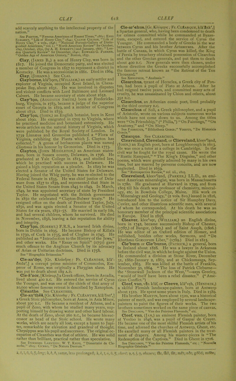 add scarcely anything to the intellectual property of the nation.” See Parton, “ Famous Americans of Recent Times,*' Mi; Kpp.s Sargent, “Life of Henry Clay.” 1H44; Calvin Colton, ‘ Life of Henry Clay,” 2 vols., 1846; ‘‘National Portrait-Gallery of Distin- guished Americans, vol. i.; “ North American Review for October, 1827, October, 1831, (by A. II. Everett,) and January, 1866; “Lon- don Quarterly Review for December, 1840; Edward G. Parker, “Golden Age of American Oratory,” Boston, 1857. Clay, (James B.,) a son of Henry Clay, was born in 1817. He joined the Democratic party, and was elected a member of Congress in 1857 to represent a district in Kentucky. He was a secessionist in 1861. Died in 1864. Clay, (Johann.) See Clai. Clayborne, kla'born, (William,) an early settler and explorer of Virginia, occupied Kent Island, in Chesa- peake Bay, about 1631. He was involved in disputes and violent conflicts with Lord Baltimore and Leonard Calvert. He became secretary of state about 1652. Clay'ton, (Augustin Smith,) born at Fredericks- burg, Virginia, in 1783, became a judge of the superior court of Georgia in 1819, and a member of Congress about 1832. Died in 1839. Clay'ton, (John,) an English botanist, born in Kent about 1690. He emigrated in 1705 to Virginia, where he practised medicine and botanized extensively. He wrote articles on the natural history of Virginia, which were published by the Royal Society of London. In 1739 Linnaeus and Gronovius published a “Flora of Virginia, exhibiting the Plants which J. Clayton has collected.” A genus of herbaceous plants was named Claytonia in his honour by Gronovius. Died in 1773. Clayton, (John Middleton,) an American states- man, born in Sussex county, Delaware, in 1796. He graduated at Yale College in 1815, and studied law, which he practised with success in Delaware. He gained a high reputation as a pleader. In 1829 he was elected a Senator of the United States for Delaware. Having joined the Whig party, he was re-elected to the Federal Senate in 1835. He was chief justice of Dela- ware from 1837 to 1839, and represented that State in the United States Senate from 1845 to 1849. 1° March, 1849, he was appointed secretary of state by President Taylor. He negotiated with the British government in 1850 the celebrated “ Clayton-Bulwer treaty.” He resigned office on the death of President Taylor, July, 1850, and was again elected a Senator of the United States for six years, 1851-57. He married in early life, and had several children, whom he survived. He died in November, 1856, leaving a fair reputation for ability and integrity. Clay'ton, (Robert,) F.R.S., a learned Irish divine, born in Dublin in 1695. He became Bishop of Killala in 1730, of Cork in 1735, and of Clogher in 1745. He published an “ Introduction to the History of the Jews,” and other works. His “Essay on Spirit” (1751) gave much offence to the Anglican Church by its advocacy of Arian or Unitarian doctrines. Died in 1758. See “ Biographia Britannica.” Cle-an'der, [Gr. KXcavdpoc; Fr. Ci.IiANDRE, kkY- 6NdR',j a corrupt prime minister of Commodus, Em- peror of Rome, was originally a Phrygian slave. He was put to death about 189 A.D. Cle-a'nor, [ Kteavup,] a Greek officer, born in Arcadia, lived about 400 b.c. He entered the service of Cyrus the Younger, and was one of the chiefs of that army of 10,000 whose famous retreat is described by Xenophon. Cleantlie. See Cleanthes. Cle-an'thes, [Gr. KUavOnx; Fr. Cl^anthe, kl.YiNt',] a Greek Stoic philosopher, born at Assos, in Asia Minor, about 300 b.c. He became a resident of Athens, and a pupil of Zeno, with whom he studied many years, sup- porting himself by drawing water and other hard labour. At the death of Zeno, about 260 b.c., he became his suc- cessor as head of the Stoic school. He wrote many works, which are nearly all lost, except a hymn to Jupi- ter, remarkable for elevation and grandeur of thought. Chrysippus was his pupil and successor. The original oc- cupation of Cleanthes was that of athlete. He was solid rather than brilliant, practical rather than speculative. Sec Diogenes Laertius : W. T. Krug, Dissertatio de Cle- anthe,” 1819: Cicero, “De Nattira Dcorum,” Cle-ar'«hus, |Gr. K>japx<K; Fr. Cl6akque, kli'$Rk',| a Spartan general, who, having lreen condemned to death for crimes committed while he commanded at Byzan- tium, escaped, and entered the service of Cyrus the Younger. He commanded a body of Greeks in the war 1 retween Cyrus and his brother Artaxerxes. After the battle of Cunaxa, in which Cyrus was killed, the King of Persia by treachery obtained possession of Clearchus and the other Grecian generals, and put them to death about 400 b.c. New generals were then chosen, under whose direction the Greeks successfully accomplished the famous retreat known as “ the Retreat of the Ten Thousand.” See Xenophon, “ Anabasis.” Clearchus, tyrant of Ifcraclea, a Greek city of Pon- tus, had been a pupil of Plato at Athens. After he had reigned twelve years, and committed many acts of cruelty, he was assassinated by Chion and others, about 352 B.C. Clearchus, an Athenian comic poet, lived probably in the third century B.c. Clearchus of Soli, a Greek philosopher, and a pupil of Aristotle, wrote on various subjects numerous works which have not come down to us. Among the titles were “On Friendship,” (“Philia,”) “On Paintings,” “On Anatomy,” and “ On Sleep.” See Fabricius, “Bibliotheca Graeca;” Vossius, “De Historid* Grtecis.” Clearque. See Clearchus. Cleaveland, Cleveland, or Clieveland, kleet-Hand, (John,) an English poet, born at Loughborough in 1613. He was once a tutor at a college in Cambridge. In the civil war he fought for the royal cause. He wrote the “Rustic Rampant,” “The King’s Disguise,” and other poems, which were greatly admired by many in his own time, but are marred by perverse conceits, and are now neglected. Died in 1659. See “ Retrospective Review,” vol. xii., 1825. Cleaveland, kleev'land, (Parker,) LL.D., an emi- nent American mineralogist, was born in Massachusetts in 1780. He graduated at Harvard in 1799, and from 1805 till his death was professor of chemistry, mineral- ogy, etc. in Bowdoin College, Maine. His work on “ Mineralogy and Geology,” (2 vols. 8vo,) issued in 1S16, introduced him to the notice of Sir Humphry Davy, Cuvier, and other illustrious scientific men, with several of whom he corresponded. At his death he was an honorary member of the principal scientific associations in Europe. Died in 1858. Cleaver, klee'ver, (William,) an English divine, born in 1742, became successively Bishop of Chester, (1787,) of Bangor, (1800,) and of Saint Asaph, (1S06.) He was editor of an Oxford edition of Homer, and published, besides other works, Sermons, and “De Rhythmo Graecorum Liber,” (1789.) Died in 1S15. Cle'burn or Cle'burne, (Patrick,) a general, bom in Ireland about 1828. He was a lawyer in Arkansas before the civil war, in which he fought against the Union. He commanded a division at Stone River, December 31, 1862-January 2, 1863, and at Chickamauga, Sep- tember, 1863. He was killed at the battle of Franklin, November 30, 1864. “ The loss of Patrick Cleburne— the ‘ Stonewall Jackson of the West,’ ”—says Greeley, “would of itself have been a rebel disaster.” (“Ame- rican Conflict.”) Cleef, van, vfn klaf, or Cleeve, kla'veh, (Hendrik,) a skilful Flemish landscape-painter, born at Antwerp about 1510. He spent some years in Italy. Died in 1589. His brother Martin, born about 1520, was a historical painter of merit, and was employed by several landscape- painters to paint the figures of their works. The two brothers sometimes worked on the same piece of canvas. See Descamps, “ Vies dcs Pcintres Flamands,” etc. Cleef, van, (Jan,) an eminent Flemish painter, born at Vcnloo in 1646, was a pupil of Gaspar de Cravcr. He became one of the most skilful Flemish artists of his time, and adorned the churches of Antwerp, Ghent, etc. He excelled many or all Flemish painters in the treat- ment of drapery. Among his master-pieces is “The Redemption of the Captives.” Died in Ghent in 1716. See Descamps, “ Vies dcs Pcintres Flamands,” etc.; “Nouvclle Biographie Gene rale.”