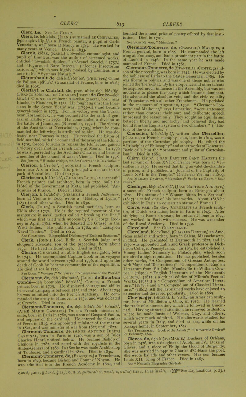 Clerc, Le. See Le Ci.erc. Clerc, le, leh klaiR, (Jean,) surnamed le Chevalier, (l?h sheh-va'le-i',) a French painter, a pupil of Carlo Veneziano, was born at Nancy in 1587. lie worked for many years at Venice. Died in 1633. Clerck, kl§Rk, (Karl,) a Swedish entomologist, and pupil of Linnaeus, was the author of esteemed works, entitled “Swedish Spiders,” (“Aranei Suecici,” 1757,) and “ Figures of Rare Insects,” (“ leones Insectorum rariorum,”) which was highly praised by Linnaeus in a note to his “Systema Naturae.” Clerembault, de, deh kl&'rfiN'bo', (Philippe,) Count de Palluau, (pt'lu'o',) a marshal of France, born in 1606; died in 1665. Clerfayt or Clairfait, de, pron. alike deh kleit'fi', (Francois Sebastien Charles Joseph de Croix—deh kRwi,) Count, an eminent Austrian general, born near Binche, in Flanders, in 1733. He fought against the Prus- sians in the Seven Years’ war, (1755-62,) and became general-major in 1773. For his victory over the Turks, near Korammeck, he was promoted to the rank of gen- eral of artillery in 1790. lie commanded a division at the battle of Jemmapes, (November, 1792.) The victory of the Austrians at Neerwinden, (1793,) where he com- manded the left wing, is attributed to him. He was de- feated near Tournay in 1794. He received the baton of field-marshal, with the command of the army of the Rhine, in 1795, forced Jourdan to repass the Rhine, and gained a victory over another French army at Mentz. In 1796 he was superseded by the Archduke Charles, and became a member of the council of war in Vienna. Died in 1798. See Jomini, “ Histoire critique, etc. desGuerres de la Revolution.” Clerion, kli're'oN', (Jacques,) a French sculptor, born near Aix in 1640. His principal works are in the park of Versailles. Died in 1714. Clerisseau, kli're'so', (Charles Louis,) a successful French painter and architect, born in 1720, built the Hotel of the Government at Metz, and published “An- tiquities of France.” Died in 1820. Clerjon, klSR'zhdN', (Pierre,) a French litterateur, born at Vienne in 1800, wrote a “ History of Lyons,” 1,) and other works. Died in 1832. lerk, (John,) a Scottish naval tactician, born at Eldin about 1730. He is the reputed inventor of the manoeuvre in naval tactics called “breaking the line,” which was first tried with success by Sir George Rod- ney in April, 1782, when he defeated De Grasse in the West Indies. He published, in 1782, an “Essay.on Naval Tactics.” Died in 1812. See Chambers, “ Biographical Dictionary of Eminent Scotsmen.” Clerk, (John,) Lord Eldin, a Scottish judge and eloquent advocate, son of the preceding, born about 1757. He lived in Edinburgh. Died in 1832. Clerke, (Charles,) an able English navigator, born in 1741. He accompanied Captain Cook in his voyages around the world between 1768 and 1776, and upon the death of Cook he became commander of the expedition. He died at sea in 1779. See Cook, “ VoyagesW. Smith, “ Voyages around the World.” Clermont, de, deh klgR'mdN', (Louis de Bourbon Cond6—deh booR'biN' k^N'di',) Comte, a French prince, born in 1709. He displayed courage and ability in several campaigns between 1733 and 1750. About 1754 he was admitted into the French Academy. He com- manded the army in Hanover in 1758, and was defeated at Crevelt. Died in 1770. Clermont-Tonnerre, de, deh klSu'miN' to'naik', (Aim6 Marie Gaspard,) Due, a French minister of state, born in Paris in 1780, was a son of Gaspard Paulin, and nephew of the cardinal. He entered the Chamber of Peers in 1815, was appointed minister of the marine in 1821, and was minister of war from 1823 until 1827. Clermont-Tonnerre, de, (Anne Antoine Jules,) Cardinal, born in Paris in 1749, was a son of Jules Charles Henri, noticed below. He became Bishop of Chalons in 1782, and acted with the royalists in the States-General of 1789. In 1820 he was made Archbishop of Toulouse, and a cardinal in 1822. Died in 1830. Clermont-Tonnerre, de, (Francois,) a Frenchman, born in 1629, became Bishop and Count of Noyon. He was admitted into the French Academy in 1694, and founded the annual prize of poetry offered by that insti- tution. Died in 1701. See Saint-Simon. “ Milmoires. Clermont-Tonnerre, de, (Gaspard,) Marquis, a French general, born in 1688. He commanded the left wing at Fontenoy, and had a prominent part in the battle of Laufeld in 1746. In the same year he was made marshal of France. Died in 1781. Clermont-Tonnerre, de, (Stanislas, )Comte, grand- son of the preceding, was born in 1747. He was elected by the noblesse of Paris to the States-General in 1789. He was liberal in politics, and was one of those nobles who joined the Tiers-fitat. By his eloquence and other talents he acquired much influence in the Assembly, but was too moderate to please the party which became dominant. He advocated the absolute veto, and the civic equality of Protestants with all other Frenchmen. He perished in the massacre of August 10, 1792. “Clermont-Ton- nerre and Malhouet,” says Lamartine, “ were statesmen rather than orators : their sure and deliberate speech impressed the reason only. They sought an equilibrium between liberty and monarchy, and believed they had found it in the English system of two chambers.” (“ His- tory of the Girondists.”) Clerselier, klfeR'si'le-i', written also Cleraellier, (Claude,) a French metaphysician, born in 1614, was a partisan of the Cartesian philosophy. He edited the “ Principles of Philosophy” and other works of Descartes. Bayle calls him the “ornament and pillar of Cartesian- ism.” Died in 1684. Clery, kl.Vre', (Jean Baptiste Cant LIanet,) the last servant of Louis XVI. of France, was born at Ver- sailles in 1759. He served that king as va!et-de-chambre in prison, and published a “Journal of the Captivity of Louis XVI. in the Temple.” Died near Vienna in 1809. See Madame Campan, “MeinoiresVigi*e le Brun, “Sou- venirs.” Clesinger, kleh-z&N'zhi', (Jean Baptiste Auguste,) a successful French sculptor, born at Besanjion about 1820. His statue of a “Woman bitten by a Serpent” (1847) is called one of his best works. About 1856 he exhibited in Paris an equestrian statue of Francis I. Cleve, van, vfn kliv, (Cornelius,) a French sculp- tor, of Dutch extraction, born in Paris in 1645. After studying at Rome six years, he returned home in 1677, and worked in Paris with success. He was a member of the Royal Academy. Died in 1732. Cleveland. See Cleaveland. Cleveland, kleev'land, (Charles Dexter,) an Ame- rican scholar and writer, born in Salem, Massachusetts, in 1802. He graduated at Dartmouth in 1827, and in 1830 was appointed Latin and Greek professor in Dick- inson College, Pennsylvania. In 1834 he established a Young Ladies’ Seminary in Philadelphia, which soon acquired a high reputation. He has published, besides other works, “A Compendium of Grecian Antiquities, with Maps and Illustrations “ Compendium of English Literature from Sir John Mandeville to William Cow- per,” (1850;) “English Literature of the Nineteenth Century,” (1851 ;) a critical edition of Milton’s Poetical Works, (1853;) a “Compendium of American Litera- ture,” (1858;) and a “Compendium of Classical Litera- ture,” (1861.) All the last-named works have enjoyed an extensive and deserved popularity. Died in 1869. Clev'gn-ger, (Shobal L. Vail,) an American sculp- tor, born at Middletown, Ohio, in 1812. He learned the trade of a stonecutter, which he followed in Cincin- nati. Having attracted attention, he removed to Boston, where he made busts of Webster, Clay, and others, which were much admired. He afterwards studied for several years in Italy, and died at sea, while on his passage home, in September, 1843. See Tuckerman, “ Book of the Artists“ Democratic Review” for February, 1844. Cleves, de, deh klAv, (Marie,) Duchess of Orleans, born in 1426, was a daughter of Adolphus IV., Duke of Cleves, and a niece of Philip the Good of Burgundy. She was married in 1440 to Charles d’Orleans the poet. She wrote ballads and other verses. Her son became Louis XII., King of France. Died in 1487. Sec “ Nouvelle Biographie Gdndrale.”