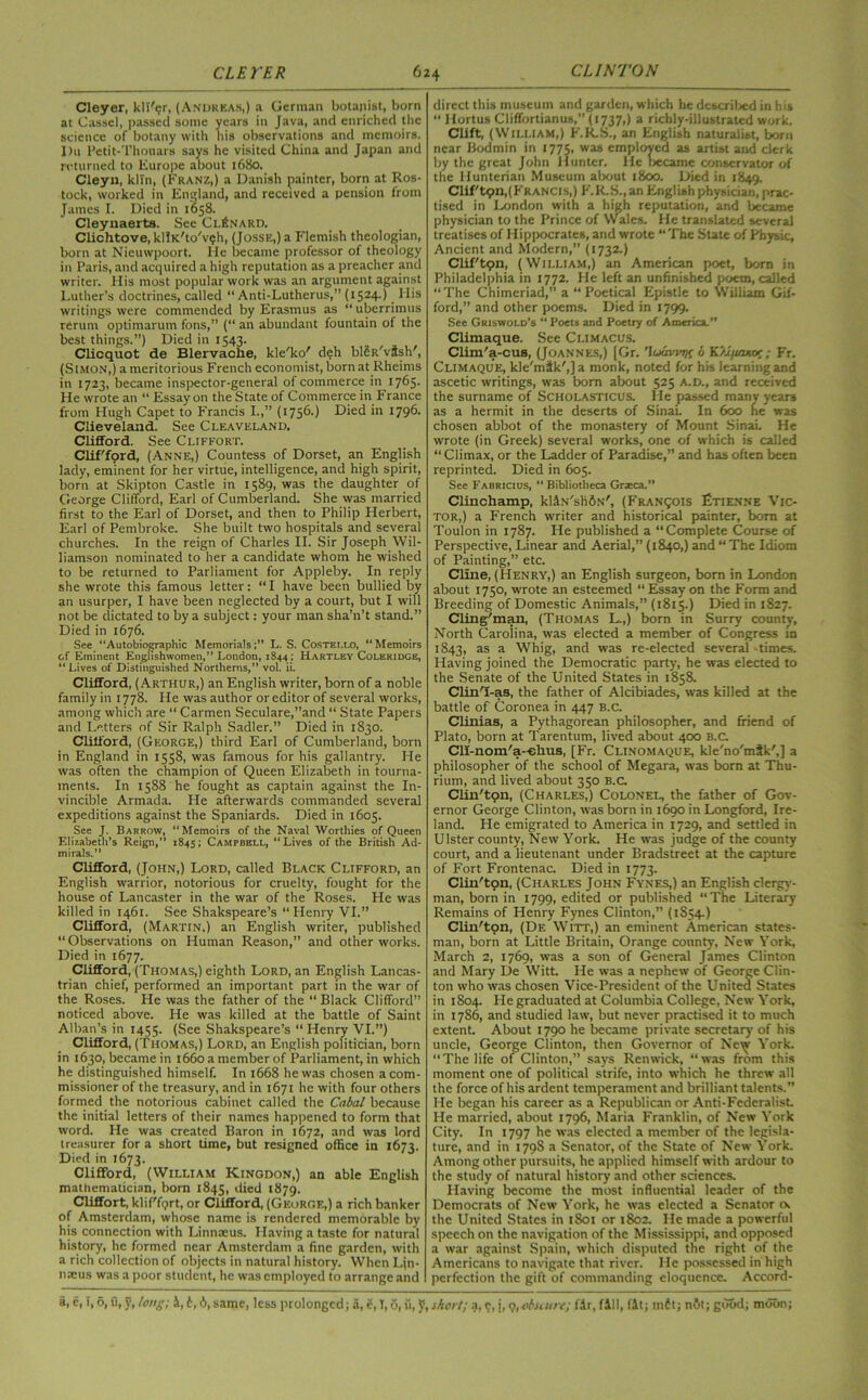 Cleyer, kli'?r, (Anijrkas,) a German botanist, born at Cassel, passed some years in Java, and enriched the science of botany with his observations and memoirs. I)u Petit-Thouars says he visited China and Japan and returned to Europe about 1680. Cleyn, kiln, (Franz,) a Danish painter, born at Ros- tock, worked in England, and received a pension from James I. Died in 1658. Cleynaerta. See Cl£nard. Clichtove, kllK'to'veh, (Jossic,)a Flemish theologian, born at Nieuwpoort. He became professor of theology in Paris, and acquired a high reputation as a preacher and writer. His most popular work was an argument against Luther’s doctrines, called “ Anti-Lutherus,” (1524.) His writings were commended by Erasmus as “ uberrimus rerum optimarum fons,” (“ an abundant fountain of the best things.”) Died in 1543. Clicquot de Blervache, kle'ko' deh blSR'vish', (Simon,) a meritorious French economist, born at Rheims in 1723, became inspector-general of commerce in 1765. He wrote an “ Essay on the State of Commerce in France from Hugh Capet to Francis I.,” (1756.) Died in 1796. Clieveland. See Cleaveland. Clifford. See Cliffort. Clifford, (Anne,) Countess of Dorset, an English lady, eminent for her virtue, intelligence, and high spirit, born at Skipton Castle in 1589, was the daughter of George Clifford, Earl of Cumberland. She was married first to the Earl of Dorset, and then to Philip Herbert, Earl of Pembroke. She built two hospitals and several churches. In the reign of Charles II. Sir Joseph Wil- liamson nominated to her a candidate whom he wished to be returned to Parliament for Appleby. In reply she wrote this famous letter: “ I have been bullied by an usurper, I have been neglected by a court, but I will not be dictated to by a subject: your man sha’n’t stand.” Died in 1676. See “Autobiographic Memorials;** L. S. Costet.LO, “Memoirs of Eminent Englishwomen,” London, 1844 ; Hartley Coleridge, “ Lives of Distinguished Northerns,” vol. ii. Clifford, (Arthur,) an English writer, born of a noble family in 1778. He was author or editor of several works, among which are “ Carmen Seculare,”and “ State Papers and Letters of Sir Ralph Sadler.” Died in 1830. Clifford, (George,) third Earl of Cumberland, born in England in 1558, was famous for his gallantry. He was often the champion of Queen Elizabeth in tourna- ments. In 1588 he fought as captain against the In- vincible Armada. He afterwards commanded several expeditions against the Spaniards. Died in 1605. See J. Barrow, “Memoirs of the Naval Worthies of Queen Elizabeth’s Reign,” 1845; Campbell, “Lives of the British Ad- mirals.” Clifford, (John,) Lord, called Black Clifford, an English warrior, notorious for cruelty, fought for the house of Lancaster in the war of the Roses. He was killed in 1461. See Shakspeare’s “ Henry VI.” Clifford, (Martin.) an English writer, published “Observations on Human Reason,” and other works. Died in 1677. Clifford, (Thomas,) eighth Lord, an English Lancas- trian chief, performed an important part in the war of the Roses. He was the father of the “ Black Clifford” noticed above. He was killed at the battle of Saint Alban’s in 1455. (See Shakspeare’s “ Plenry VI.”) Clifford, (Thomas,) Lord, an English politician, born in 1630, became in 1660 a member of Parliament, in which he distinguished himself. In 1668 he was chosen a com- missioner of the treasury, and in 1671 he with four others formed the notorious cabinet called the Cabal because the initial letters of their names happened to form that word. He was created Baron in 1672, and was lord treasurer for a short time, but resigned office in 1673. Died in 1673. Clifford, (William Kingdon,) an able English mathematician, born 1845, died 1879. Cliffort, klif'fprt, or Clifford, (George,) a rich banker of Amsterdam, whose name is rendered memorable by his connection with Linnaeus. Having a taste for natural history, he formed near Amsterdam a fine garden, with a rich collection of objects in natural history. When Lin- naeus was a poor student, he was employed to arrange and direct this museum and garden, which he described in his “ Hortus Cliffortianus,” (1737,) a richly-illustrated work. Clift, (William,) F.R.S., an English naturalist, born near Bodmin in 1775, was employed as artist and clerk by the great John Hunter. He liecame conservator of the Hunterian Museum about 1800. Died in 1849. Clif'tqn,(Francis,) F.R.S., an English physician, prac- tised in London with a high reputation, and became physician to the Prince of Wales. He translated several treatises of Hippocrates, and wrote “The State of Physic, Ancient and Modern,” (1732.) Clif'tpn, (William,) an American poet, born in Philadelphia in 1772. He left an unfinished poem, called “ The Chimeriad,” a “ Poetical Epistle to William Gif- ford,” and other poems. Died in 1799. See Griswold’s “ Poets and Poetry of America.” Climaque. See Climacus. Clim'a-cus, (Joannes,) [Gr. ’luaviajr 6 K'/j/laxor ; Fr. Climaque, kle'mik',]a monk, noted for his learning and ascetic writings, was bom about 525 A.D., and received the surname of Scholasticus. He passed many years as a hermit in the deserts of Sinai. In 600 fie was chosen abbot of the monastery of Mount Sinai. He wrote (in Greek) several works, one of which is called “ Climax, or the Ladder of Paradise,” and has often been reprinted. Died in 605. See Fabricius, “ Bibliotheca Grseca.” Clinchamp, kliN'sliSx', (Franqois Etienne Vic- tor,) a French writer and historical painter, bora at Toulon in 1787. He published a “Complete Course of Perspective, Linear and Aerial,” (1840,) and “ The Idiom of Painting,” etc. Cline, (Henry,) an English surgeon, bom in London about 1750, wrote an esteemed “ Essay on the Form and Breeding of Domestic Animals,” (1815.) Died in 1827. Cling'man, (Thomas L.,) born in Surry countv, North Carolina, was elected a member of Congress fn 1843, as a Whig, and was re-elected several -times. Having joined the Democratic party, he was elected to the Senate of the United States in 1858. Clin'I-as, the father of Alcibiades, was killed at the battle of Coronea in 447 B.c. Clinias, a Pythagorean philosopher, and friend of Plato, born at Tarentum, lived about 400 B.C. Cll-nom/a-ehus, [Fr. Clinomaque, kle'no'mik',] a philosopher of the school of Megara, was bom at Thu- rium, and lived about 350 B.c. Clin'ton, (Charles,) Colonel, the father of Gov- ernor George Clinton, was born in 1690 in Longford, Ire- land. He emigrated to America in 1729, and settled in Ulster county, New York. He was judge of the county court, and a lieutenant under Bradstreet at the capture of Fort Frontenac. Died in 1773. Clin'ton, (Charles John Fynes,) an English clergy- man, bom in 1799, edited or published “The Literary Remains of Henry Fynes Clinton,” (1854.) Clin'ton, (De Witt,) an eminent American states- man, born at Little Britain, Orange county, New York, March 2, 1769, was a son of General James Clinton and Mary De Witt. He was a nephew of George Clin- ton who was chosen Vice-President of the Unitea States in 1804. He graduated at Columbia College, New York, in 1786, and studied law, but never practised it to much extent About 1790 he became private secretary of his uncle, George Clinton, then Governor of Ne^i York. “The life of Clinton,” says Renwick, “was from this moment one of political strife, into which he threw all the force of his ardent temperament and brilliant talents.” He began his career as a Republican or Anti-Federalist He married, about 1796, Maria Franklin, of New York City. In 1797 he was elected a member of the legisla- ture, and in 179S a Senator, of the State of New York. Among other pursuits, he applied himself with ardour to the study of natural history and other sciences. Having become the most influential leader of the Democrats of New York, he was elected a Senator o. the United States in t8oi or 1802. He made a powerful speech on the navigation of the Mississippi, and opposed a war against Spain, which disputed the right of the Americans to navigate that river. He possessed in high perfection the gift of commanding eloquence. Accord-