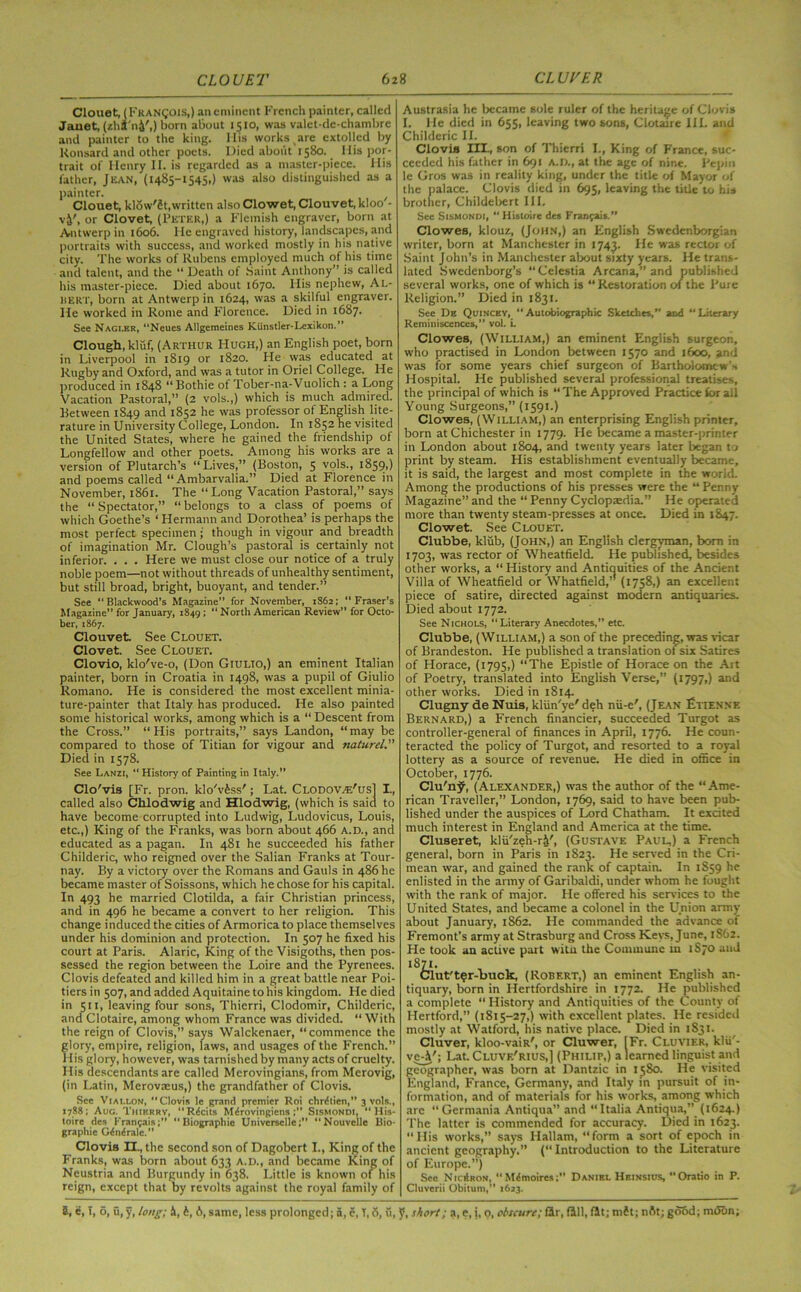 Clouet, (Francois,) an eminent French painter, called Janet, (zhS'n&',) born about 1510, was valet-de-chambre and painter to the king. Mis works are extolled by Konsard and other poets. Died about 1580. His por- trait of Henry II. is regarded as a master-piece. His father, Jean, (1485-1545,) was also distinguished as a painter. Clouet, klow'St,written alsoClowet, Clouvet, kloo - vj', or Clovet, (Peter,) a Flemish engraver, born at Antwerp in 1606. He engraved history, landscapes, and portraits with success, and worked mostly in his native city. The works of Rubens employed much of his time and talent, and the “ Death of .Saint Anthony” is called his master-piece. Died about 1670. His nephew, Al- ltERT, born at Antwerp in 1624, was a skilful engraver. He worked in Rome and Florence. Died in 1687. See Nagi.hr, Neucs Allgemeines Kiinstler-Lexikon.” Clough, kluf, (Arthur Hugh,) an English poet, born in Liverpool in 1819 or 1820. He was educated at Rugby and Oxford, and was a tutor in Oriel College. He produced in 1848 “Bothie of Tober-na-Vuolich : a Long Vacation Pastoral,” (2 vols.,) which is much admired. Between 1849 and 1852 he was professor of English lite- rature in University College, London. In 1852 he visited the United States, where he gained the friendship of Longfellow and other poets. Among his works are a version of Plutarch’s “ Lives,” (Boston, 5 vols., 1859,) and poems called “ Ambarvalia.” Died at Florence in November, 1861. The “Long Vacation Pastoral,” says the “ Spectator,” “ belongs to a class of poems of which Goethe’s ‘ Hermann and Dorothea’ is perhaps the most perfect specimen; though in vigour and breadth of imagination Mr. Clough’s pastoral is certainly not inferior. . . . Here we must close our notice of a truly noble poem—not without threads of unhealthy sentiment, but still broad, bright, buoyant, and tender.” See “Blackwood’s Magazine” for November, 1S62; “Fraser’s Magazine” for January, 1849; “ North American Review” for Octo- ber, 1867. Clouvet See Clouet. Clovet. See Clouet. Clovio, klo've-o, (Don Giulio,) an eminent Italian painter, born in Croatia in 1498, was a pupil of Giulio Romano. He is considered the most excellent minia- ture-painter that Italy has produced. He also painted some historical works, among which is a “ Descent from the Cross.” “His portraits,” says Landon, “may be compared to those of Titian for vigour and naturel. Died in 1578. See Lanzi, “History of Painting in Italy.” Clo'vis [Fr. pron. klo'vfess'; Lat. Clodovze'us] I., called also Clllodwig and Hlodwig, (which is said to have become corrupted into Ludwig, Ludovicus, Louis, etc.,) King of the Franks, was born about 466 A.D., and educated as a pagan. In 481 he succeeded his father Childeric, who reigned over the Salian Franks at Tour- nay. By a victory over the Romans and Gauls in 486 he became master of Soissons, which he chose for his capital. In 493 he married Clotilda, a fair Christian princess, and in 496 he became a convert to her religion. This change induced the cities of Armorica to place themselves under his dominion and protection. In 507 he fixed his court at Paris. Alaric, King of the Visigoths, then pos- sessed the region between the Loire and the Pyrenees. Clovis defeated and killed him in a great battle near Poi- tiers in 507, and added Aquitaine to his kingdom. He died in 511, leaving four sons, Thierri, Clodomir, Childeric, and Clotaire, among whom France was divided. “With the reign of Clovis,” says Walckenaer, “commence the glory, empire, religion, laws, and usages of the French.” His glory, however, was tarnished by many acts of cruelty. Ilis descendants are called Merovingians, from Merovig, (in Latin, Merovaeus,) the grandfather of Clovis. Sec Viallon, Clovis le grand premier Roi chrdlien,” 3 vols., 1788; Aug. Thikrrv, “Rdcits MdrovitigiensSismondi, “ His- toire des Franvais;” Biographic Universelle;” “Nouvelle Bio- graphic Ginirale.” Clovis U., the second son of Dagobert I., King of the Franks, was born about 633 A.D., and became King of Neustria and Burgundy in 638. Little is known of his reign, except that by revolts against the royal family of Austrasia he became sole ruler of the heritage of Clovis I. He died in 655, leaving two sons, Clotaire HI. and Childeric II. Clovis III., son of Thierri I., King of France, suc- ceeded his father in 691 A.D., at the age of nine. Pepin le Gros was in reality king, under the title of Mayor of the palace. Clovis died in 695, leaving the title to his brother, Childebert III. See Sismondi, “ Histoire des Franks.” Clowes, klouz, (John,) an English Swedenborgian writer, born at Manchester in 1743. He was rector of Saint John’s in Manchester about sixty years. He trans- lated Swedenborg’s “Celestia Arcana,” and published several works, one of which is “ Restoration of the Pure Religion.” Died in 1831. See De Quincey, “ Autobiographic Sketches,” and “ Literary Reminiscences,” vol. i. Clowes, (William,) an eminent English surgeon, who practised in London between 1570 and 1600, and was for some years chief surgeon of Bartholomew -. Hospital. He published several professional treatises, the principal of which is “The Approved Practice for all Young Surgeons,” (1591.) Clowes, (William,) an enterprising English printer, born at Chichester in 1779. He became a master-printer in London about 1804, and twenty years later began to print by steam. His establishment eventually became, it is said, the largest and most complete in the world. Among the productions of his presses were the “ Penny- Magazine” and the “ Penny Cyclopaedia.” He operated more than twenty steam-presses at once. Died in 1847. Clowet. See Clouet. Clubbe, klub, (John,) an English clergyman, born in 1703, was rector of Wheatfield. He published, besides other works, a “ History and Antiquities of the Ancient Villa of Wheatfield or Whatfield, (1758,) an excellent piece of satire, directed against modern antiquaries. Died about 1772. See Nichols, “Literary Anecdotes,” etc. Clubbe, (William,) a son of the preceding, was vicar of Brandeston. He published a translation of six Satires of Horace, (1795,) “The Epistle of Horace on the Ait of Poetry, translated into English Verse,” (1797,) and other works. Died in 1814. Clugny de Nuis, kliin'ye' deh nii-e', (Jean Etiennf. Bernard,) a French financier, succeeded Turgot as controller-general of finances in April, 1776. He coun- teracted the policy of Turgot, and resorted to a royal lottery as a source of revenue. He died in office in October, 1776. Clu'njf, (Alexander,) was the author of the “Ame- rican Traveller,” London, 1769, said to have been pub- lished under the auspices of Lord Chatham. It excited much interest in England and America at the time. Cluaeret, klu'zeh-rV, (Gustave Paul,) a French general, born in Paris in 1823. He served in the Cri- mean war, and gained the rank of captain. In 1S59 he enlisted in the army of Garibaldi, under whom he fought with the rank of major. He offered his services to the United States, and became a colonel in the Union army about January, 1862. He commanded the advance of Fremont’s army at Strasburg and Cross Kevs, June, 1862. He took an active part witu the Commune in iSjo and ut't^r-buck, (Robert,) an eminent English an- tiquary, born in Hertfordshire in 1772. He published a complete “ History and Antiquities of the County of Hertford,” (1815-27,) with excellent plates. He resided mostly at Watford, his native place. Died in 1S31. Cluver, kloo-vaiR', or Cluwer, [Fr. Cluvier, klii'- vc4'; Lat. Cluve'rius,] (Philip,) a learned linguist and geographer, was born at Dantzic in 1580. He visited England, France, Germany, and Italy in pursuit of in- formation, and of materials for his works, among which arc “Germania Antiqua” and “Italia Antiqua,” (1624.) The latter is commended for accuracy. Died in 1623. “Ilis works,” says Hallam, “form a sort of epoch in ancient geography.” (“ Introduction to the Literature of Europe.”) See N iciIron, “ Mdtnoires; Daniel Heinsius,  Oratio in P. Cluverii Obitum,” 1623.