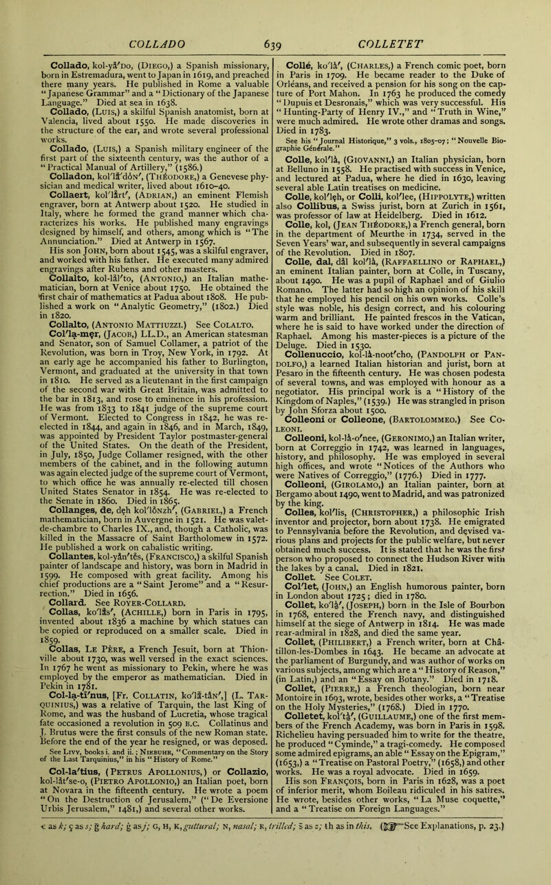Collado, kol-yi'Do, (Diego,) a Spanish missionary, born in Estremadura, went to Japan in 1619, and preached there many years. He published in Rome a valuable “Japanese Grammar” and a “Dictionary of the Japanese Language.” Died at sea in 1638. Collado, (Luis,) a skilful Spanish anatomist, born at Valencia, lived about 1550. He made discoveries in the structure of the ear, and wrote several professional works. Collado, (Luis,) a Spanish military engineer of the first part of the sixteenth century, was the author of a “Practical Manual of Artillery,” (1586.) Colladon, kol'li'ddN', (Theodore,) a Genevese phy- sician and medical writer, lived about 1610-40. Collaert, kol'lirt', (Adrian,) an eminent Flemish engraver, born at Antwerp about 1520. He studied in Italy, where he formed the grand manner which cha- racterizes his works. He published many engravings designed by himself, and others, among which is “The Annunciation.” Died at Antwerp in 1567. His son John, born about 1545, was a skilful engraver, and worked with his father. He executed many admired engravings after Rubens and other masters. Collalto, kol-lil'to, (Antonio,) an Italian mathe- matician, born at Venice about 1750. He obtained the ‘first chair of mathematics at Padua about 1808. He pub- lished a work on “Analytic Geometry,” (1802.) Died in 1820. Collalto, (Antonio Mattiuzzi.) See Colalto. Col'la-mfr, (Jacob,) LL.D., an American statesman and Senator, son of Samuel Collamer, a patriot of the Revolution, was born in Troy, New York, in 1792. At an early age he accompanied his father to Burlington, Vermont, and graduated at the university in that town in 1810. He served as a lieutenant in the first campaign of the second war with Great Britain, was admitted to the bar in 1813, and rose to eminence in his profession. He was from 1833 to 1841 judge of the supreme court of Vermont. Elected to Congress in 1842, he was re- elected in 1844, and again in 1846, and in March, 1849, was appointed by President Taylor postmaster-general of the United States. On the death of the President, in July, 1850, Judge Collamer resigned, with the other members of the cabinet, and in the following autumn was again elected judge of the supreme court of Vermont, to which office he was annually re-elected till chosen United States Senator in 1854. He was re-elected to the Senate in i860. Died in 1865. Collanges, de, deh kol'lfiNzh7, (Gabriel,) a French mathematician, born in Auvergne in 1521. He wasvalet- de-chambre to Charles IX., and, though a Catholic, was killed in the Massacre of Saint Bartholomew in 1572. He published a work on cabalistic writing. Collantes, kol-yin't§s, (Francisco,) a skilful Spanish painter of landscape and history, was born in Madrid in 1599. He composed with great facility. Among his chief productions are a “ Saint Jerome” and a “ Resur- rection.” Died in 1656. Collard. See Royer-Collard. Collas, ko'lis', (Achille,) born in Paris in 1795, invented about 1836 a machine by which statues can be copied or reproduced on a smaller scale. Died in 1859. Collas, Le P4;re, a French Jesuit, born at Thion- ville about 1730, was well versed in the exact sciences. In 1767 he went as missionary to Pekin, where he was employed by the emperor as mathematician. Died in Pekin in 1781. Col-la-ti'nus, [Fr. Collatin, ko'lf-t&N',] (L. Tar- quinius,) was a relative of Tarquin, the last King of Rome, and was the husband of Lucretia, whose tragical fate occasioned a revolution in 509 b.c. Collatinus and J. Brutus were the first consuls of the new Roman state. Before the end of the year he resigned, or was deposed. See Livy, books i. and ii.; Niebuhr, “ Commentary on the Story of the Last Tarquinius,” in his “History of Rome.’* Col-la'tius, (Petrus Apollonius,) or Collazio, kol-l&t'se-o, (Pietro Apollonio,) an Italian poet, born at Novara in the fifteenth century. He wrote a poem “ On the Destruction of Jerusalem,” (“ De Eversione Urbis Jerusalem,” 1481,) and several other works. Colle, W1&', (Charles,) a French comic poet, born in Paris in 1709. He became reader to the Duke of Orleans, and received a pension for his song on the cap- ture of Port Mahon. In 1763 he produced the comedy “ Dupuis et Desronais,” which was very successful. His “ Hunting-Party of Henry IV.,” and “Truth in Wine,” were much admired. He wrote other dramas and songs. Died in 1783. See his “Journal Historique,” 3 vols., 1805-07; “Nouvelle Bio- graphie G^nerale.” Colle, kol'li, (Giovanni,) an Italian physician, born at Belluno in 1558. He practised with success in Venice, and lectured at Padua, where he died in 1630, leaving several able Latin treatises on medicine. Colle, kol'l?h, or Colli, kol'lee, (Hippolyte,) written also Collibus, a Swiss jurist, born at Zurich in 1561, was professor of law at Heidelberg. Died in 1612. Colle, kol, (Jean Theodore,) a French general, born in the department of Meurthe in 1734, served in the Seven Years’ war, and subsequently in several campaigns of the Revolution. Died in 1807. Colle, dal, dil kol'li, (Raffaellino or Raphael,) an eminent Italian painter, born at Colle, in Tuscany, about 1490. He was a pupil of Raphael and of Giulio Romano. The latter had so high an opinion of his skill that he employed his pencil on his own works. Colle’s style was noble, his design correct, and his colouring warm and brilliant. He painted frescos in the Vatican, where he is said to have worked under the direction of Raphael. Among his master-pieces is a picture of the Deluge. Died in 1530. Collenuccio, kol-li-noot'cho, (Pandolph or Pan- dolfo,) a learned Italian historian and jurist, born at Pesaro in the fifteenth century. He was chosen podesta of several towns, and was employed with honour as a negotiator. His principal work is a “ History of the Kingdom of Naples,” (1539.) He was strangled in prison by John Sforza about 1500. Colleoni or Colleone, (Bartolommeo.) See Co- LEONI. Colleoni, kol-li-o'nee, (Geronimo,) an Italian writer, born at Correggio in 1742, was learned in languages, history, and philosophy. He was employed in several high offices, and wrote “Notices of the Authors who were Natives of Correggio,” (1776.) Died in 1777. Colleoni, (Girolamo,) an Italian painter, born at Bergamo about 1490, went to Madrid, and was patronized by the king. Colles, kol'lis, (Christopher,) a philosophic Irish inventor and projector, born about 1738. He emigrated to Pennsylvania before the Revolution, and devised va- rious plans and projects for the public welfare, but never obtained much success. It is stated that he was the first person who proposed to connect the Hudson River with the lakes by a canal. Died in 1821. Collet. See Colet. Col'let, (John,) an English humorous painter, born in London about 1725 ; died in 1780. Collet, ko'lsF, (Joseph,) born in the Isle of Bourbon in 1768, entered the French navy, and distinguished himself at the siege of Antwerp in 1814. He was made rear-admiral in 1828, and died the same year. Collet, (Philibert,) a French writer, born at ChS- tillon-les-Dombes in 1643. He became an advocate at the parliament of Burgundy, and was author of works on various subjects, among which are a “ History of Reason,” (in Latin,) and an “Essay on Botany.” Died in 1718. Collet, (Pierre,) a French theologian, born near Montoire in 1693, wrote, besides other works, a “Treatise on the Holy Mysteries,” (1768.) Died in 1770. Colletet, kol'ti', (Guillaume,) one of the first mem- bers of the French Academy, was born in Paris in 1598. Richelieu having persuaded him to write for the theatre, he produced “ Cyminde,” a tragi-comedy. He composed some admired epigrams, an able “ Essay on the Epigram,” (1653,) a “Treatise on Pastoral Poetry,” (1658,) and other works. He was a royal advocate. Died in 1659. His son Francois, born in Paris in 1628, was a poet of inferior merit, whom Boileau ridiculed in his satires. He wrote, besides other works, “ La Muse coquette,” and a “ Treatise on Foreign Languages.”