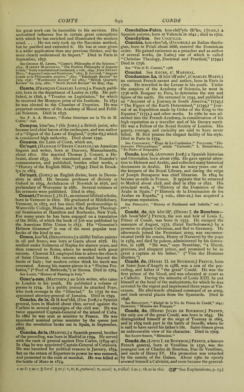 his great work can be insensible to his services. His undoubted influence lies in certain great conceptions with which he has enriched and illuminated the modern mind. . . . He not only took up the Baconian method, but he purified and extended it. He has at once given it a wider application than any previous thinker, and far more clearly understood its import.” Died in Paris in September, 1857. See George H. Lewes, “ Comte’s Philosophy of the Sciences,” 1S53; Harriet Martineau, “The Positive Philosophy of Auguste Comte,” freely translated and condensed, 2 vols., 1854; John Stuart M11.L, “ Auguste Cointe and Positivism,” 1865 ; E. LittrS, “ Auguste Comte et la Philosophic positive,” 1S63; “Edinburgh Review” for July, 1838; “Westminster Review” for 1865; “British Quarterly Review” for July, 1866; “ North British Review” for May, 1854. Comte, (Franqois Charles Louis,) a French publi- cist, born in the department of Lozere in 1782. He pub- lished, in 1826, a “Treatise on Legislation,” for which he received the Montyon prize of the Institute. In 1831 he was elected to the Chamber of Deputies. He was perpetual secretary of the Academy of Moral and Politi- cal Sciences. Died in 1837. See F. A. A. Mignet, “Notice historique sur la Vie de M. Comte,” 1S46. Comyns, kum'ins, ? (Sir John,) a British jurist, who became lord chief baron of the exchequer, and was author of a “Digest of the Laws of England,” (1762-67,) which is considered high authority. Died about 1740. Conaeus, the Latin of Cone, which see. Co'nant, (Hannah O’Brien Chaplin,) an American linguist and writer, born at Danvers, Massachusetts, about 1811. She married Thomas J. Conant, a He- braist, about 1833. She translated some of Neander’s commentaries, and published, besides other works, a “Plistory of the English Bible,” (1859.) Died in Brook- lyn in 1865. Co'nant, (John,) an English divine, born in Devon- shire in 1608. He became professor of divinity at Oxford in 1654, Archdeacon of Norwich in 1676, and prebendary of Worcester in 1681. Several volumes of his sermons were published. Died in 1693. Conant,(Thomas J.,) D.D., an eminent biblical scholar, born in Vermont in 1802. He graduated at Middlebury, Vermont, in 1823, and has since filled professorships in Waterville College, Maine, and in the Baptist Theologi- cal Seminaries at Hamilton and Rochester, New York. For many years he has been engaged on a translation of the Bible, of which the book of Job was published by the American Bible Union in 1857. His “Gesenius’s Hebrew Grammar” is one of the most popular text- books of the kind in use. Conca, kon'ki, (Sebastiano,) a skilful Italian painter in oil and fresco, was born at Gaeta about 1678. He studied under Solimena of Naples for sixteen years, and then removed to Rome, where he worked with great success. Clement XI. employed him to adorn the church of Saint Clement. His renown extended beyond the limits of Italy; but modern critics think his merit was overrated. Among his master-pieces is a “ Piscina Pro- batica,” (“Pool of Bethesda,”) at Sienna. Died in 1764. See Lanzi, “History of Painting in Italy.” Conc'a-nen, (Matthew,) an Irish writer, who came to London in his youth. He published a volume of poems in 1724. In a public journal he attacked Pope, who took revenge in the “Dunciad.” In 1732 he was appointed attorney-general of Jamaica. Died in 1749. Concha, de la, d& 1& kon'chi, (Don Jos£,) a Spanish general, born in Madrid about 1800, served against the Carlists in several campaigns of the civil war. He was twice appointed Captain-General of the island of Cuba. In 1862 he was sent as minister to France. He was appointed nominal prime minister by the queen just after the revolution broke out in Spain, in September, 1868. Concha, de la, (Manuel,) a Spanish general, brother of the preceding, was born in Madrid in 1794. He served with the rank of general against Don Carlos, (1834-40.) In 1844 he was appointed Captain-General of Catalonia. He was banished for political reasons in January, 1854, but on the return of Espartero to power he was restored, and promoted to the rank of marshal. He was killed at the battle of Muro in 1874. Conchillos-Falco, kon-ch£l'y6s fal'ko, (Juan,) a Spanish painter, born at Valencia in 1641 ; died in 1711. Conchylius. See Coquille. Concilia, kon-chee'nS, (Daniele,) an Italian theolo- gian, born in Friuli about 1686, entered the Dominican order. He gained eminence as a preacher and as author of several works, (in Latin,) one of which is called “Christian Theology, Doctrinal and Practical,” (1749.) Died in 1756. See “Vita di D. Concini,” 1768. Concini. See Ancre, d’, Marshal. Condamiiie, La, It k6N/di'm£n', (Charles Marie,) an eminent French savant and author, born in Paris in 1701. He travelled in the Levant in his youth. Under the auspices of the Academy of Sciences, he went in 1736 with Bouguer to Peru, to determine the size and figure of the earth. He returned in 1745, and published an “Account of a Journey in South America,” (1745,) “The Figure of the Earth Determined,” (1749,) “Jour- nal of an Expedition made by Order of the King to the Equator,” (1751,) and other works. In 1760 he was ad- mitted into the French Academy, in consideration of his high reputation as a traveller and of his literary merit. He was a Fellow of the Royal Society of London. His gayety, courage, and curiosity are said to have never failed. M. Biot praises the elegant facility of his style. Died in Paris in 1774. See Condorcet, “filoge de La Condamine;” Voltaire, “Dic- tionnaire Philosophique,” article “ Curiositd;” L. Brightwell, “By-Paths of Biography.” Conde, kon'di, (Antonio Josfi,) a Spanish historian and Orientalist, born about 1760. He gave special atten- tion to Hebrew and Arabic, and collected many historical documents in Arabic. Pie was for many years one of the keepers of the Royal Library, and during the reign of Joseph Bonaparte was chief librarian. In 1814 he became an exile in France. It appears that he returned to Madrid about 1818, and died in 1820 or 1821. His principal work, a “ History of the Dominion of the Arabs in Spain,” (“ Historia de la Dominacion de los Arabes en Espana,” 3 vols., 1820-21,) has acquired a European reputation. See Prescott, “ History of Ferdinand and Isabella,” vol. i. part i. Conde, de, deh kiN'di', (Henri I. de Bourbon— deh booR'biN',) Prince, the son and heir of Louis I., Prince of Conde, was born in 1552. Pie escaped the massacre of August, 1572, (Saint Bartholomew,) by a promise to abjure Calvinism, and fled to Germany. He afterwards joined the Protestant army, was excommu- nicated (with his cousin, Henry of Navarre) by the pope in 1585, and died by poison, administered by his domes- tics, in 1588. “He was,” says Brantome, “a liberal, gracious, and eloquent prince, and promised to be as great a captain as his father.” (“Vies des Hommes illustres.”) Cond6, de, (Henri II. de Bourbon,) Prince, born at Saint-Jean-d’Angely in 1588, was a son of the pre- ceding, and father of “the great” Conde. He was the first prince of the blood, and was educated at court as a Catholic. During the minority of Louis XIII. he put himself at the head of the malcontents, for which he was arrested by the regent and imprisoned three years at Vin- cennes. He afterwards obtained command of an army, and took several places from the Spaniards. Died in 1646. See Renaudot, “ Ahrend de la Vie du Prince de Conde,” 1647; Sismondi, “Histoire des Franfais.” Cond6, de, (Henri Jules de Bourbon,) Prince, the only son of the great Conde, was born in 1643. He distinguished himself at the siege of Tournay in 1665, and in 1674 took part in the battle of Seneffe, where he is said to have saved his father’s life. Saint-Simon gives an unfavourable view of his character. Died in 1709. See Saint-Simon, “ Memoires.” Conde, de, (Louis I. de Bourbon,) Prince, a famous French general, born at Vendome in 1530, was the youngest son of Charles de Bourbon, Due de Vendome, and uncle of Henry IV. His promotion was retarded by the enmity of the Guises. About 1560 he openly avowed himself a Calvinist, and soon became the general-